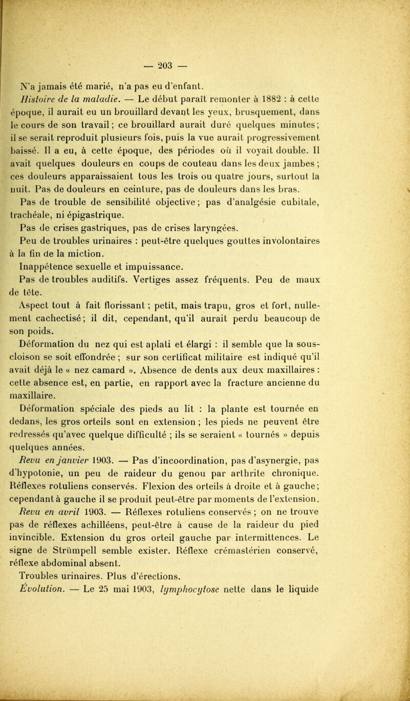 N'a jamais été marié, n'a pas eu d'enfant. Histoire de la maladie. — Le début paraît remonter à 1882 : à celte époque, il aurait eu un brouillard devant les yeux, brusquement, dans le cours de son travail; ce brouillard aurait duré quelques minutes; il se serait reproduit plusieurs fois, puis la vue aurait progressivement baissé. Il a eu, à cette époque, des périodes où il voyait double. Il avait quelques douleurs en coups de couteau dans les deux jambes ; ces douleurs apparaissaient tous les trois ou quatre jours, surtout la nuit. Pas de douleurs en ceinture, pas de douleurs dans les bras. Pas de trouble de sensibilité objective ; pas d'analgésie cubitale, trachéale, ni épigastrique. Pas de crises gastriques, pas de crises laryngées. Peu de troubles urinaires : peut-être quelques gouttes involontaires à la fin (le la miction. Inappétence sexuelle et impuissance. Pas de troubles auditifs. Vertiges assez fréquents. Peu de maux de tête. Aspect tout à fait florissant ; petit, mais trapu, gros et fort, nulle- ment cachectisé; il dit, cependant, qu'il aurait perdu beaucoup de son poids. Déformation du nez qui est aplati et élargi : il semble que la sous- cloison se soit effondrée ; sur son certificat militaire est indiqué qu'il avait déjà le « nez camard ». Absence de dents aux deux maxillaires : cette absence est, en partie, en rapport avec la fracture ancienne du maxillaire. Déformation spéciale des pieds au lit : la plante est tournée en dedans, les gros orteils sont en extension ; les pieds ne peuvent être redressés qu'avec quelque difficulté ; ils se seraient « tournés » depuis quelques années. Revu en janvier 1903. — Pas d'incoordination, pas d'asynergie, pas d'hypotonie, un peu de raideur du genou par arthrite chronique. Réflexes rotuliens conservés. Flexion des orteils à droite et à gauche; cependant à gauche il se produit peut-être par moments de l'extension. Revu en avril 1903. — Réflexes rotuliens conservés ; on ne trouve pas de réflexes achilléens, peut-être à cause de la raideur du pied invincible. Extension du gros orteil gauche par intermittences. Le signe de Strûmpell semble exister. Réflexe crémastérien conservé, réflexe abdominal absent. Troubles urinaires. Plus d'érections. Evolution. — Le 25 mai 1903, lymphocytose nette dans le liquide