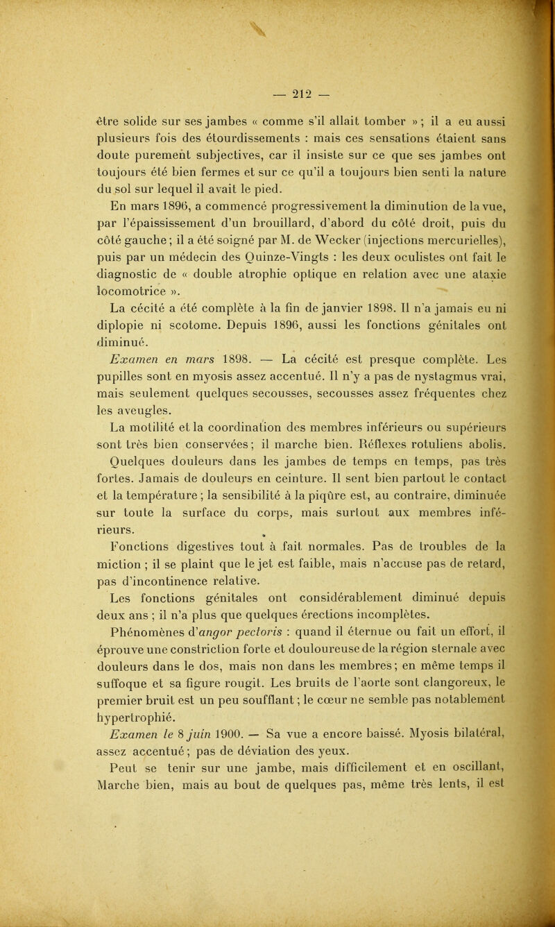 — 212 — être solide sur ses jambes « comme s'il allait tomber » ; il a eu aussi plusieurs fois des étourdissements : mais ces sensations étaient sans doute purement subjectives, car il insiste sur ce que ses jambes ont toujours été bien fermes et sur ce qu'il a toujours bien senti la nature du sol sur lequel il avait le pied. En mars 1896, a commencé progressivement la diminution de la vue, par l'épaississement d'un brouillard, d'abord du côté droit, puis du côté gauche ; il a été soigné par M. de Wecker (injections mercurielles), puis par un médecin des Quinze-Vingts : les deux oculistes ont fait le diagnostic de « double atrophie optique en relation avec une ataxie locomotrice ». La cécité a été complète à la fin de janvier 1898. Il n'a jamais eu ni diplopie ni scotome. Depuis 1896, aussi les fonctions génitales ont diminué. Examen en mars 1898. — La cécité est presque complète. Les pupilles sont en myosis assez accentué. Il n'y a pas de nystagmus vrai, mais seulement quelques secousses, secousses assez fréquentes chez les aveugles. La motilité et la coordination des membres inférieurs ou supérieurs sont très bien conservées ; il marche bien. Réflexes rotuliens abolis. Quelques douleurs dans les jambes de temps en temps, pas très fortes. Jamais de douleurs en ceinture. Il sent bien partout le contact et la température ; la sensibilité à la piqûre est, au contraire, diminuée sur toute la surface du corps, mais surtout aux membres infé- rieurs. Fonctions digestives tout à fait normales. Pas de troubles de la miction ; il se plaint que le jet est faible, mais n'accuse pas de retard, pas d'incontinence relative. Les fonctions génitales ont considérablement diminué depuis deux ans ; il n'a plus que quelques érections incomplètes. Phénomènes d'angor pectoris : quand il éternue ou fait un effort, il éprouve une constriction forte et douloureuse de la région sternale avec douleurs dans le dos, mais non dans les membres ; en même temps il suffoque et sa figure rougit. Les bruits de l'aorte sont clangoreux, le premier bruit est un peu soufflant ; le cœur ne semble pas notablement hypertrophié. Examen le 8 juin 1900. — Sa vue a encore baissé. Myosis bilatéral, assez accentué ; pas de déviation des yeux. Peut se tenir sur une jambe, mais difficilement et en oscillant, Marche bien, mais au bout de quelques pas, même très lents, il est