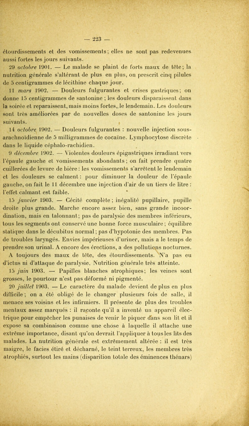 — t223 — étoiirdissements et des vomissements; elles ne sont pas redevenues aussi fortes les jours suivants. 29 octobre 1901. — Le malade se plaint de forts maux de tête; la nutrition générale s'altérant de plus en plus, on prescrit cinq pilules de 5 centigrammes de lécithine chaque jour. 11 mars 1902. — Douleurs fulgurantes et crises gastriques; on donne 15 centigrammes de santonine ; les douleurs disparaissent dans la soirée et reparaissent, mais moins fortes, le lendemain. Les douleurs sont très améliorées par de nouvelles doses de santonine les jours suivants. 14 octobre 1902. — Douleurs fulgurantes : nouvelle injection sous- arachnoïdienne de 5 milligrammes de cocaïne. Lymphocytose discrète dans le liquide céphalo-rachidien. 9 décembre 1902. — Violentes douleurs épigastriques irradiant vers l'épaule gauche et vomissements abondants ; on fait prendre quatre cuillerées de levure de bière : les vomissements s'arrêtent le lendemain et les douleurs se calment : pour diminuer la douleur de l'épaule gauche, on fait le 11 décembre une injection d'air de un tiers de litre : l'effet calmant est faible. * 15 janvier 1903. — Cécité complète ; inégalité pupillaire, pupille droite plus grande. Marche encore assez bien, sans grande incoor- dination, mais en talonnant; pas de paralysie des membres inférieurs, tous les segments ont conservé une bonne force musculaire; équilibre statique dans le décubitus normal; pas d'hypotonie des membres. Pas de troubles laryngés. Envies impérieuses d'uriner, mais a le temps de prendre son urinai. A encore des érections, a des pollutions nocturnes. A toujours des maux de tête, des étourdissements. N'a pas eu d'ictus ni d'attaque de paralysie. Nutrition générale très atteinte. 15 juin 1903. — Papilles blanches atrophiques; les veines sont grosses, le pourtour n'est pas déformé ni pigmenté. 20 juillet 1903. — Le caractère du malade devient de plus en plus difficile ; on a été obligé de le changer plusieurs fois de salle, il menace ses voisins et les infirmiers. Il présente de plus des troubles mentaux assez marqués : il raconte qu'il a inventé un appareil élec- trique pour empêcher les punaises de venir le piquer dans son Ht et il expose sa combinaison comme une chose à laquelle il attache une extrême importance, disant qu'on devrait l'appliquer à tous les lits des malades. La nutrition générale est extrêmement altérée : il est très maigre, le faciès étiré et décharné, le teint terreux, les membres très atrophiés, surtout les mains (disparition totale des éminences thénars)