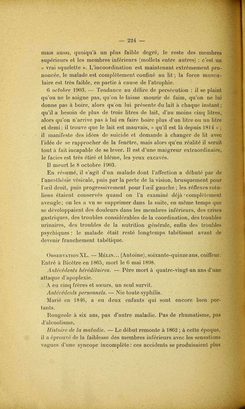 mais aussi, quoiqu'à un plus faible degré, le reste des membres supérieurs et les membres inférieurs (mollets entre autres) : c'est un « vrai squelette ». L'incoordination est maintenant extrêmement pro- noncée, le malade est complètement confiné au lit ; la force muscu- laire est très faible, en partie à cause de l'atrophie. 6 octobre 1903. — Tendance au délire de persécution : il se plaint qu'on ne le soigne pas, qu'on le laisse mourir de faim, qu'on ne lui donne pas à boire, alors qu'on lui présente du lait à chaque instant ; qu'il a besoin de plus de trois litres de lait, d'au moins cinq litres, alors qu'on n'arrive pas à lui en faire boire plus d'un litre ou un htre €t demi; il trouve que le lait est mauvais, « qu'il est là depuis 1814 » ; il manifeste des idées de suicide et demande à changer de lit avec l'idée de se rapprocher de la fenêtre, mais alors qu'en réalité il serait tout à fait incapable de se lever. Il est d'une maigreur extraordinaire, le faciès est très étiré et blême, les yeux excavés. Il meurt le 8 octobre 1903. En résumé, il s'agit d'un malade dont l'affection a débuté par de l'anesthésie vésicale, puis par la perte de la vision, brusquement pour l'œil droit, puis progressivement pour l'œil gauche ; les réflexes rotu- liens étaient conservés quand on l'a examiné déjà ' complètement aveugle; on les a vu se supprimer dans la suite, en même temps que se développaient des douleurs dans les membres inférieurs, des crises gastriques, des troubles considérables delà coordination, des troubles urinaires, des troubles de la nutrition générale, enfin des troubles psychiques : le malade était resté longtemps tabétisant avant de devenir franchement tabétique. Observation XL. — Mélin... (Antoine), soixante-quinze ans, coiffeur. Entré à Bicêtre en 1865, mort le 6 mai 1898. Antécédenls héréditaires. — Père mort à quatre-vingt-un ans d'une attaque d'apoplexie. A eu cinq frères et sœurs, un seul survit. Antécédents personnels. — Nie toute syphilis. Marié en 1846, a eu deux enfants qui sont encore bien por- tants. Rougeole à six ans, pas d'autre maladie. Pas de rhumatisme, pas d'alcoolisme. Histoire de la maladie. — Le début remonte à 1862 ; à cette époque, il a éprouvé de la faiblesse des membres inférieurs avec les sensations vagues d'une syncope incomplète : ces accidents se produisaient plus