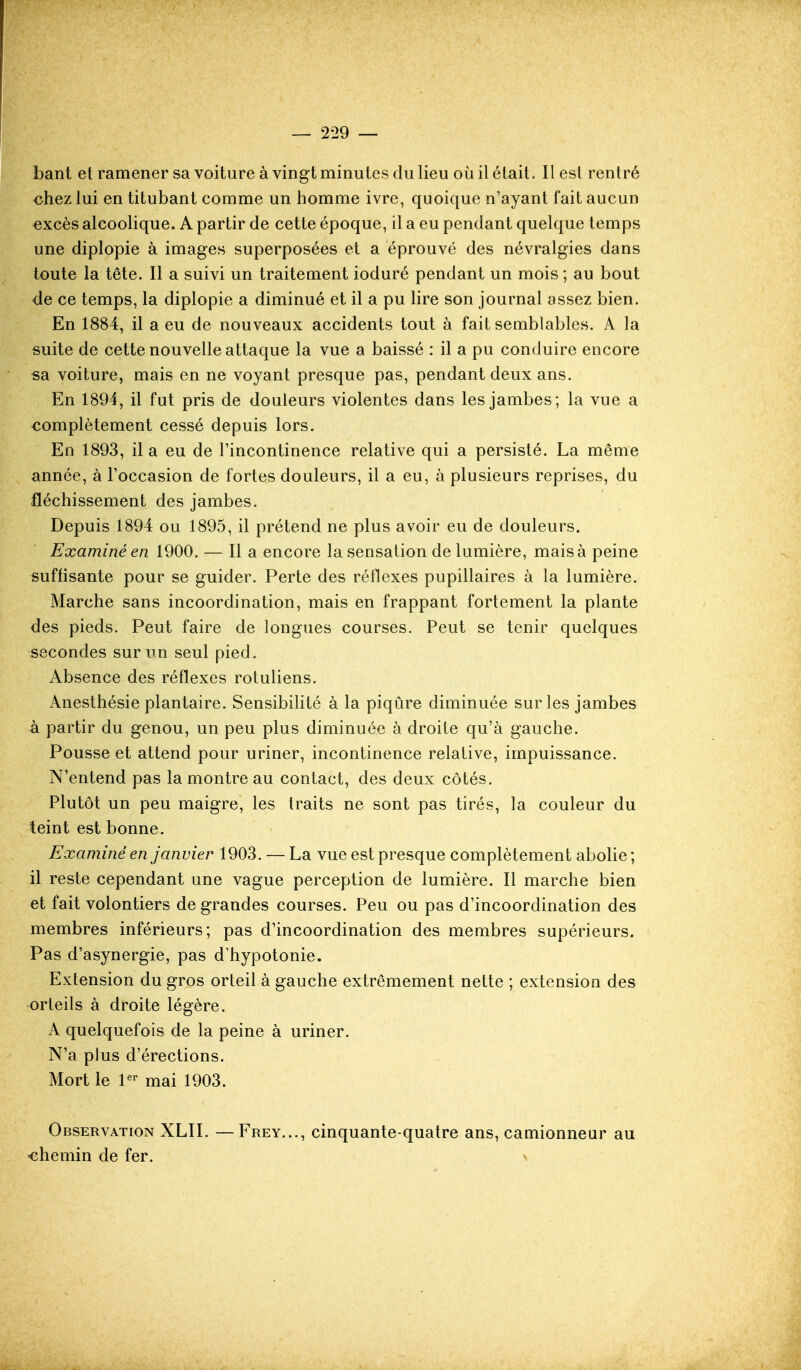 bant et ramener sa voiture à vingt minutes du lieu où il était. Il est rentré chez lui en titubant comme un homme ivre, quoique n'ayant fait aucun excès alcoolique. A partir de cette époque, il a eu pendant quelque temps une diplopie à images superposées et a éprouvé des névralgies dans toute la tête. Il a suivi un traitement ioduré pendant un mois ; au bout <le ce temps, la diplopie a diminué et il a pu lire son journal assez bien. En 1884, il a eu de nouveaux accidents tout à fait semblables. A la suite de cette nouvelle attaque la vue a baissé : il a pu conduire encore sa voiture, mais en ne voyant presque pas, pendant deux ans. En 1894, il fut pris de douleurs violentes dans les jambes; la vue a complètement cessé depuis lors. En 1893, il a eu de Tincontinence relative qui a persisté. La même année, à l'occasion de fortes douleurs, il a eu, à plusieurs reprises, du fléchissement des jambes. Depuis 1894 ou 1895, il prétend ne plus avoir eu de douleurs. Examiné en 1900. — Il a encore la sensation de lumière, mais à peine suffisante pour se guider. Perte des rétlexes pupillaires à la lumière. Marche sans incoordination, mais en frappant fortement la plante des pieds. Peut faire de longues courses. Peut se tenir quelques secondes sur un seul pied. Absence des réflexes rotuliens. Anesthésie plantaire. Sensibilité à la piqûre diminuée sur les jambes à partir du genou, un peu plus diminuée à droite qu'à gauche. Pousse et attend pour uriner, incontinence relative, impuissance. N'entend pas la montre au contact, des deux côtés. Plutôt un peu maigre, les traits ne sont pas tirés, la couleur du teint est bonne. Examiné en janvier 1903. — La vue est presque complètement abolie; il reste cependant une vague perception de lumière. Il marche bien et fait volontiers de grandes courses. Peu ou pas d'incoordination des membres inférieurs; pas d'incoordination des membres supérieurs. Pas d'asynergie, pas d'hypotonie. Extension du gros orteil à gauche extrêmement nette ; extension des orteils à droite légère. A quelquefois de la peine à uriner. N'a plus d'érections. Mort le P' mai 1903. Observation XLII. —Frey..., cinquante-quatre ans, camionneur au «chemin de fer. a