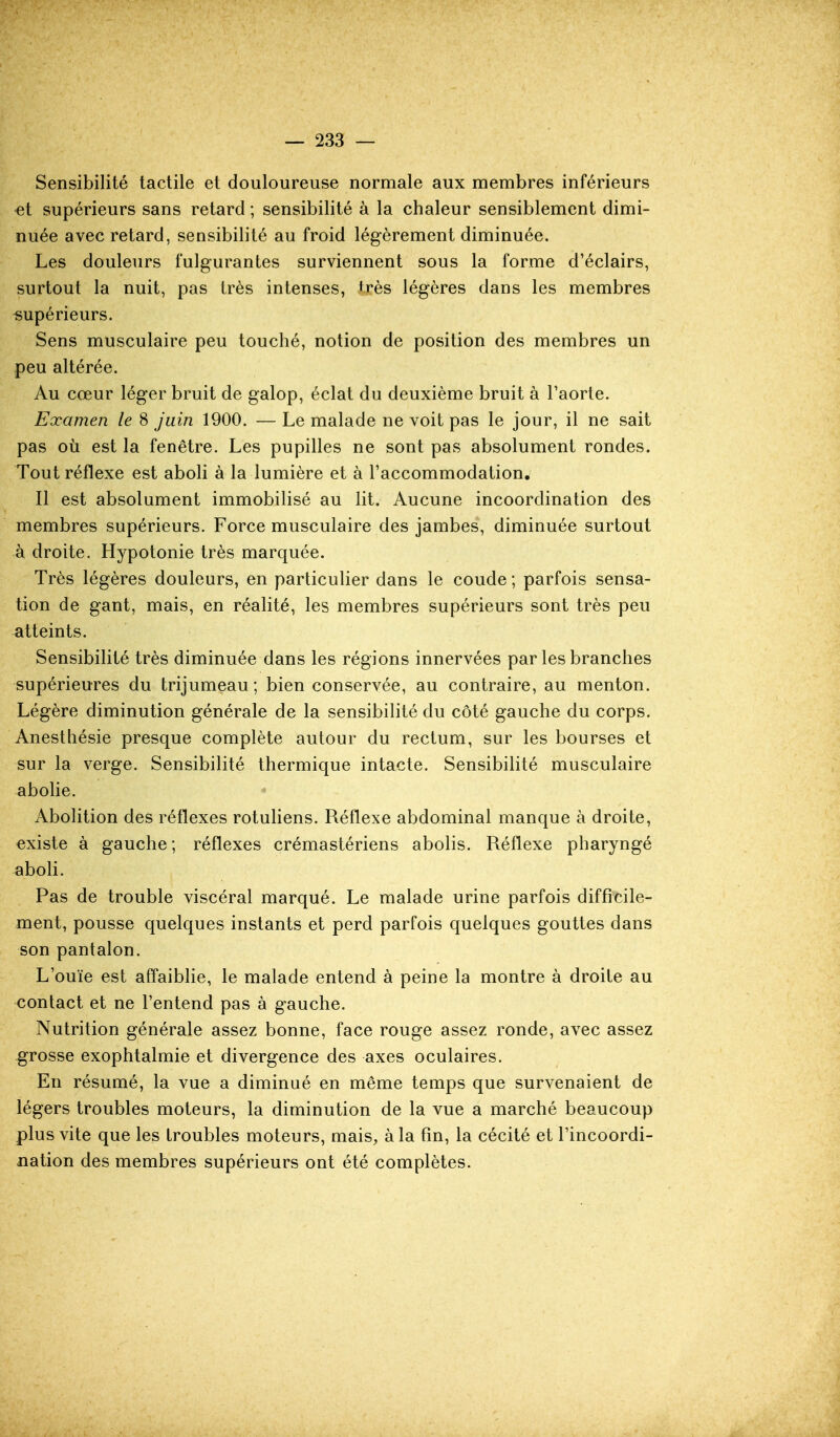 Sensibilité tactile et douloureuse normale aux membres inférieurs et supérieurs sans retard ; sensibilité à la chaleur sensiblement dimi- nuée avec retard, sensibilité au froid légèrement diminuée. Les douleurs fulgurantes surviennent sous la forme d'éclairs, surtout la nuit, pas très intenses, très légères dans les membres supérieurs. Sens musculaire peu touché, notion de position des membres un peu altérée. Au cœur léger bruit de galop, éclat du deuxième bruit à Taorte. Examen le 8 juin 1900. — Le malade ne voit pas le jour, il ne sait pas où est la fenêtre. Les pupilles ne sont pas absolument rondes. Tout réflexe est aboli à la lumière et à l'accommodation. Il est absolument immobilisé au lit. Aucune incoordination des membres supérieurs. Force musculaire des jambes, diminuée surtout à droite. Hypotonie très marquée. Très légères douleurs, en particulier dans le coude ; parfois sensa- tion de gant, mais, en réalité, les membres supérieurs sont très peu atteints. Sensibilité très diminuée dans les régions innervées par les branches supérieures du trijumeau ; bien conservée, au contraire, au menton. Légère diminution générale de la sensibilité du côté gauche du corps. Anesthésie presque complète autour du rectum, sur les bourses et sur la verge. Sensibilité thermique intacte. Sensibilité musculaire abohe. Abolition des réflexes rotuliens. Réflexe abdominal manque à droite, existe à gauche; réflexes crémastériens abolis. Réflexe pharyngé aboli. Pas de trouble viscéral marqué. Le malade urine parfois difficile- ment, pousse quelques instants et perd parfois quelques gouttes dans son pantalon. - ■ ' L'ouïe est aff'aiblie, le malade entend à peine la montre à droite au contact et ne l'entend pas à gauche. Nutrition générale assez bonne, face rouge assez ronde, avec assez grosse exophtalmie et divergence des axes oculaires. En résumé, la vue a diminué en même temps que survenaient de légers troubles moteurs, la diminution de la vue a marché beaucoup plus vite que les troubles moteurs, mais, à la fin, la cécité et l'incoordi- nation des membres supérieurs ont été complètes.