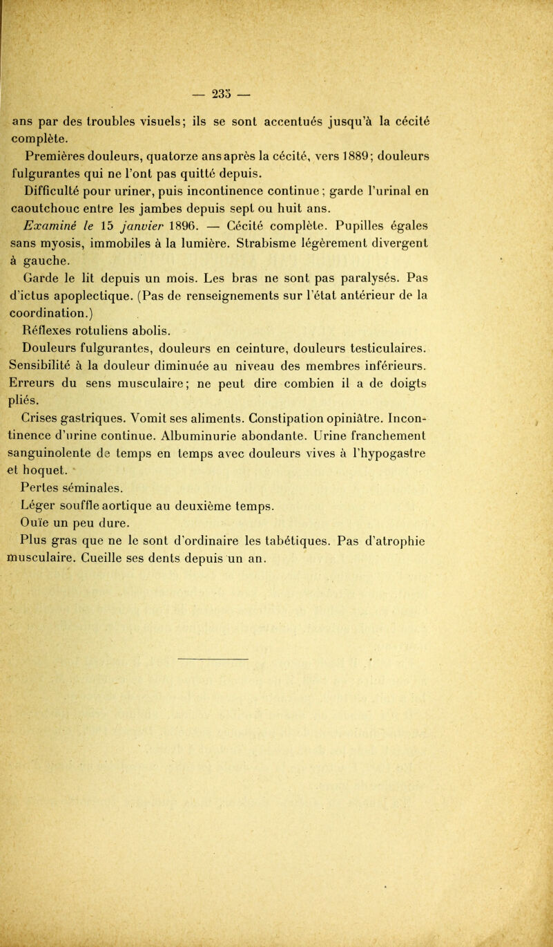 ans par des troubles visuels; ils se sont accentués jusqu'à la cécité complète. Premières douleurs, quatorze ans après la cécité, vers 1889; douleurs fulgurantes qui ne l'ont pas quitté depuis. Difficulté pour uriner, puis incontinence continue; garde l'urinai en caoutchouc entre les jambes depuis sept ou huit ans. Examiné le Ib janvier 1896. — Cécité complète. Pupilles égales sans myosis, immobiles à la lumière. Strabisme légèrement divergent à gauche. Garde le lit depuis un mois. Les bras ne sont pas paralysés. Pas d'ictus apoplectique. (Pas de renseignements sur l'état antérieur de la coordination.) Réflexes rotuliens abolis. Douleurs fulgurantes, douleurs en ceinture, douleurs testiculaires. Sensibilité à la douleur diminuée au niveau des membres inférieurs. Erreurs du sens musculaire; ne peut dire combien il a de doigts pliés. Crises gastriques. Vomit ses aliments. Constipation opiniâtre. Incon- tinence d'urine continue. Albuminurie abondante. Urine franchement sanguinolente de temps en temps avec douleurs vives à l'hypogastre et hoquet. Pertes séminales. Léger souffle aortique au deuxième temps. Ouïe un peu dure. Plus gras que ne le sont d'ordinaire les tabétiques. Pas d'atrophie musculaire. Cueille ses dents depuis un an.