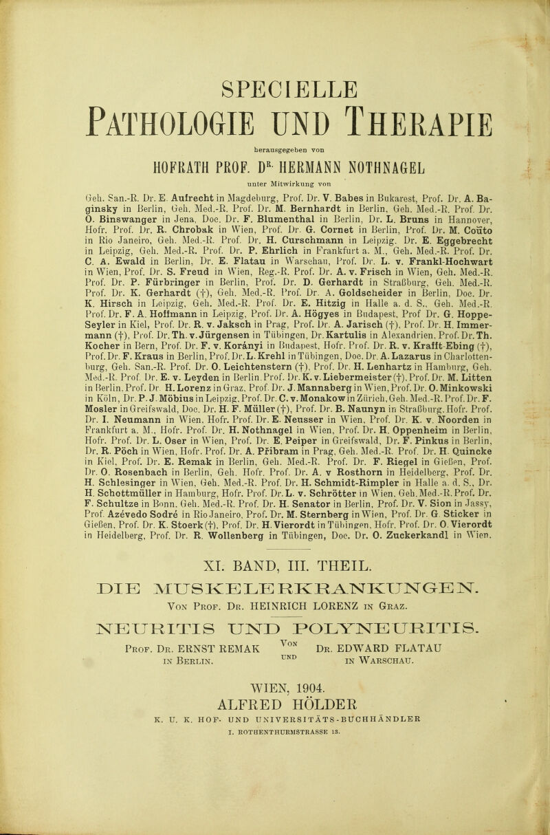 Pathologie und Therapie herausgegeben von HOFRATH PROF. D HERMANN NOTHNAGEL unter Mitwirkung von Gell. San.-R. Dr. E. Aufrecht in Magdeburg, Prof. Dr. V. Babes in Bukarest, Prof. Dr. A. Ba- ginsky in Berlin, Geh. Med.-R. Prof. Dr. M. Bernhardt in Berlin, Geh. Med.-R. Prof, Dr. 0. Binswanger in Jena, Doe. Dr. F. Blumenthal in Berlin, Dr. L. Bruns in Hannover, Hofr. Prof. Dr. R. Chrobak in Wien, Prof. Dr. G. Cornet in Berlin, Prof. Dr. M. Couto in Rio Janeiro, Geh. Med.-R. Prof. Dr. H. Curschmann in Leipzig. Dr. E. Eggebrecht in Leipzig, Geh. Med.-R. Prof. Dr. P. Ehrlich in Frankfurt a. M., Geh. Med.-R. Prof. Dr. C. A. Ewald in Berlin, Dr. E. Flatau in Warschau, Prof. Dr. L. v. Frankl-Hochwart in Wien, Prof. Dr. S. Freud in Wien, Reg.-R. Prof. Dr. A. v. Frisch in Wien, Geh. Med.-R. Prof. Dr. P. Fürbringer in Berlin, Prof. Dr. D. Gerhardt in Straßburg, Geh. Med.-R. Prof. Dr. K. Gerhardt (f), Geh. Med.-R. Prof. Dr. A. Goldscheider in Berlin, Doe. Dr. K. Hirsch in Leipzig, Geh. Med.-R. Prof. Dr. E. Hitzig in Halle a. d. S., Geh. Med.-R, Prof. Dr. F. A. Hoffmann in Leipzig, Prof. Dr. A. Högyes in Budapest, Prof Dr. G. Hoppe- Seyler in Kiel, Prof. Dr. R. v. Jaksch in Prag, Prof. Dr. A. Jarisch (f), Prof. Dr. H. Immer- mann (t), Prof. Dr. Th. V. Jürgensen in Tübingen, Dr. Kartulis in Alexandrien, Prof. Dr. Th. Kocher in Bern, Prof. Dr. F. v. Koranyi in Budapest, Hofr. Prof. Dr. R. v. Krafft-Ebing (f), Prof. Dr. F. Kraus in Berlin, Prof. Dr. L.Krehl in Tübingen, Doe. Dr, A.Lazarus in Oharlotten- burg. Geh. San.-R. Prof. Dr. 0. Leichtenstern (f), Prof. Dr. H. Lenhartz in Hamburg, Geh. Med.-R. Prof. Dr. E. v. Leyden in Berlin, Prof. Dr. K.v. Liebermeister(f), Prof. Dr. M. Litten in Berlin, Prof. Dr. H. Lorenz in Graz, Prof. Dr. J. Mannaberg in Wien,Prof. Dr. 0. Minkowski in Köln, Dr. P. J. Möbius in Leipzig. Prof. Dr. C. v. Monakow in Zürich, Geh. Med.-R. Prof. Dr. F. Mosler inGreifswald, Doe. Dr. H. F. Müller (f), Prof. Dr. B. Naunyn in Straßburg. Hofr. Prof. Dr. L Neumann in Wien, Hofr. Prof. Dr. E. Neusser in Wien, Prof. Dr. K. v. Noorden in Prankfurt a. M., Hofr. Prof. Dr. H. Nothnagel in Wien, Prof. Dr. H. Oppenheim in Berlin, Hofr. Prof. Dr. L. Oser in Wien, Prof. Dr. E. Peiper in Greifswald, Dr. F. Pinkus in Berlin, Dr. R. Pöch in Wien, Hofr. Prof. Dr. A. Pribram in Prag, Geh. Med.-R. Prof. Dr. H. Quincke in Kiel, Prof. Dr. E. Remak in Berlin, Geh. Med.-R. Prof. Dr. F. Riegel in Gießen, Prof. Dr. 0. Rosenbach in Berlin, Geh. Hofr. Prof. Dr. A. v Rosthorn in Heidelberg, Prof. Dr. H. Schlesinger in Wien, Geh. Med.-R. Prof. Dr. H. Schmidt-Rimpler in Halle a. d. S., Dr. H. Schottmüller in Hamburg, Hofr. Prof. Dr.L. v. Schrötter in Wien, Geh. Med.-R. Prof. Dr. F. Schnitze in Bonn, Geh. Med.-R. Prof. Dr. H. Senator in Berlin. Prof. Dr. V. Sion in Jassy, Prof. Azevedo Sodre in Rio Janeiro, Prof. Dr. M. Sternberg in Wien, Prof. Dr. G. Sticker in Gießen, Prof. Dr. K. Stoerk(t), Prof. Dr. H.Vierordt in Tübingen, Hofr. Prof. Dr. 0. Vierordt in Heidelberg, Prof. Dr. R. Wollenberg in Tübingen, Doe. Dr. 0. Zuckerkandl in Wien. XI. BAND, III. THEIL. DIE MUSKELERKRA^lSJKTJISrGEN. Von Prof. Dr. HEINRICH LORENZ in Graz. NEURITIS UND POLYNEURITIS. Prof. Dr. ERNST REMAK ^'^'^ Dr. EDWARD FLATAU IN Berlin. in Warschau. WIEN, 1904. ALFRED HOLDER K. U. K. HOF- UND UNl VERSI TÄTS - BUC HHÄNDLER