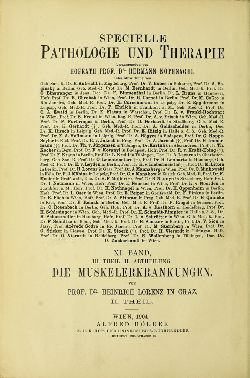 Pathologie und Therapie herausgegeben von HOFRÄTH PROF. D HERMANN NOTHNAGEL unter Mitwirkung von Geh. San.-R. Dr. E. Aufrecht in Magdeburg, Prof. Dr. V. Babes in Bukarest, Prof. Dr. A. Ba- ginsky in Berlin, Geh. Med,-R. Prof. Dr. M. Bernhardt in Berlin, Geh. Med.-R. Prof. Dr. 0. Binswanger in Jena, Doc. Dr. F. Blumenthal in Berlin, Dr. L. Bruns in Hannover, Hofr. Prof. Dr. R. Chrobak in Wien, Prof. Dr. G. Cornet in Berlin, Prof. Dr. M. Couco in Rio Janeiro, Geh. Med.-R. Prof. Dr. H. Curschmann in Leipzig, Dr. E. Eggebrecht in Leipzig, Geh. Med.-R. Prof. Dr. P. Ehrlich in Frankfurt a. M., Geh. Med.-R. Prof. Dr. C. A. Ewald in Berlin, Dr. E. Flatau in Warschau, Prof. Dr. L. v. Frankl-Hochwart in Wien, Prof. Dr. S. Freud in Wien, Reg.-R. Prof. Dr. A. v. Frisch in Wien, Geh. Med.-R. Prof. Dr. P. Färbringer in Berlin, Prof. Dr. D. Gerhardt in Straßburg, Geh. Med.-R. Prof. Dr. K. Gerhardt (f), Geh. Med.-R. Prof. Dr. A. Goldscheider in Berlin, Doc. Dr. K. Hirsch in Leipzig, Geh. Med.-R. Prof. Dr. E. Hitzig in HaUe a. d. S., Geh. Med.-R. Prof. Dr. F. A. Hoff mann in Leipzig, Prof. Dr. A. Högyes in Budapest, Prof. Dr. G. Hoppe- Seyler in Kiel, Prof. Dr. R. v. Jaksch in Prag, Prof. Dr. A. Jarisch (f), Prof. Dr. H. Immer- mann (t), Prof. Dr. Th. v. Jürgensen in Tübingen, Dr. Kartulis in Alexandrien, Prof. Dr. Th. Kocher in Bern, Prof. Dr. F. v. Koränyi in Budapest, Hofr. Prof. Dr. R. v. Krafft-Ebing (f), Prof. Dr. F. Kraus in Berlin, Prof. Dr. L. Kr ehl in Tübingen, Doc. Dr. A.Lazarus in Charlotten- burg, Geh. San.-R. Prof. Dr. 0. Leichtenstern (f), Prof. Dr. H. Lenhartz in Hamburg, Geh. Med.-R. Prof. Dr. E. v. Leyden in Berlin, Prof. Dr. K. v. Liebermeister (f), Prof. Dr. M. Litten in Berlin, Prof. Dr. H. Lorenz in Graz, Prof. Dr. J. Mannaberg in Wien, Prof. Dr. 0. Minkowski in Köln,Dr. F. J. Möbius inLeipzig, Prof. Dr. C. v. Monakow in Zürich, Geh. Med.-R. Prof. Dr. F. Mosler in Greifswald, Doc. Dr. H. F. Müller(f), Prof. Dr.B.Naunyn in Strassburg, Hofr. Prof. Dr. L Neumann in Wien, Hofr. Prof. Dr. E. Neusser in Wien, Prof. Dr. K. v. Noorden in Frankfurt a. M., Hofr. Prof. Dr. H. Nothnagel in Wien, Prof. Dr. H. Oppenheim in Berlin, Hofr. Prof. Dr. L. Oser in Wien, Prof. Dr. E. Peiper in Greifswald, Dr. F. Pinkus in Berlin, Dr. R. Pöch in Wien, Hofr. Prof. Dr. A. Pf ibram in Prag, Geh. Med.-R. Prof. Dr. H. Quincke in Kiel, Prof. Dr. E. Remak in Berlin, Geh. Med.-R. Prof. Dr. F. Riegel in Glessen, Prof. Dr. 0. Rosenbach in Berlin, Geh. Hofr. Prof. Dr. A. v. Rosthorn in Heidelberg, Prof. Dr. H. Schlesinger in Wien, Geh. Med.-R. Prof. Dr. H. Schmidt-Rimpler in Halle a. d. S., Dr. H. Schottmüller in Hamburg, Hofr. Prof. Dr. L. v. Schrötter in Wien, Geh. Med.-R. Prof. Dr. F. Schnitze in Bonn, Geh. Med.-R. Prof. Dr. H. Senator in Berlin, Prof. Dr. V. Sion in Jassy, Prof. Azevedo Sodre in Rio Janeiro, Prof. Dr. M. Sternberg in Wien, Prof. Dr. G. Sticker in Glessen, Prof. Dr. K. Stoerk (f), Prof. Dr. H. Vierordt in Tübingen, Hofr. Prof. Dr., 0. Vierordt in Heidelberg, Prof. Dr. R. Wollenberg in Tübingen, Doc. Dr. 0. Zuckerkand! in Wien. XL BAND, III. THEIL, II. ABTHEILUNG. DIE MU8KELEMMNKUNGEN. VON PROF. m- HEINRICH LORENZ IN GRAZ. IL THEIL. WIEN, 1904 ALFRED HOLDER K. U. K. HOF- UND UNIVERSITÄTS-BUCHHÄNDLER