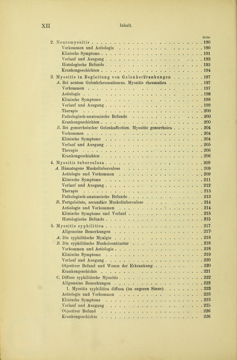 Seite 2. Neuromyositis . 190 Vorkommen und Aetiologie 190 Klinische Symptome 191 Verlauf und Ausgang 193 Histologische Befunde 193 Krankengeschichten 194 3. Myositis in Begleitung von Gelenkerk'rankungen 197 A. Bei acutem Gelenkrheumatismus. Myositis rheumatiea 197 Vorkommen 197 Aetiologie . . 198 Klinische Symptome 198 Verlauf und Ausgang 199 Therapie ... 200 Pathologisch-anatomische Befunde 200 Krankengeschichten 200 B. Bei gonorrhoischer Gelenkaffeetion. Myositis gonorrhoica 204 Vorkommen 204 Klinische Symptome 204 Verlauf und Ausgang 205 Therapie 206 Krankengeschichten 206 4. Myositis tuberculosa 209 Ä. Hämatogene Muskeltuberculose 209 Aetiologie und Vorkommen 209 Klinische Symptome 211 Verlauf und Ausgang 212 Therapie , . 213 Pathologisch-anatomische Befunde 213 B. Fortgeleitete, secundäre Muskeltuberculose 214 Aetiologie und Vorkommen 214 Klinische Symptome und Verlauf 215 Histologische Befunde 215 5. Myositis syphilitica 217 Allgemeine Bemerkungen 217' Ä. Die syphilitische Myalgie 218 B. Die syphilitische Muskeleontractur 218 Vorkommen und Aetiologie 218 Klinische Symptome 219 Verlauf und Ausgang 220 Objectiver Befund und Wesen der Erkrankung 220 Krankengeschichte 221 C. Diffuse syphilitische Myositis 222 Allgemeine Bemerkungen 222 1. Myositis syphilitica diffusa (im engeren Sinne) 223 Aetiologie und Vorkommen 223 Klinische Symptome 223 Verlauf und Ausgang ..... 225 Objectiver Befund 226 Krankengeschichte • 226