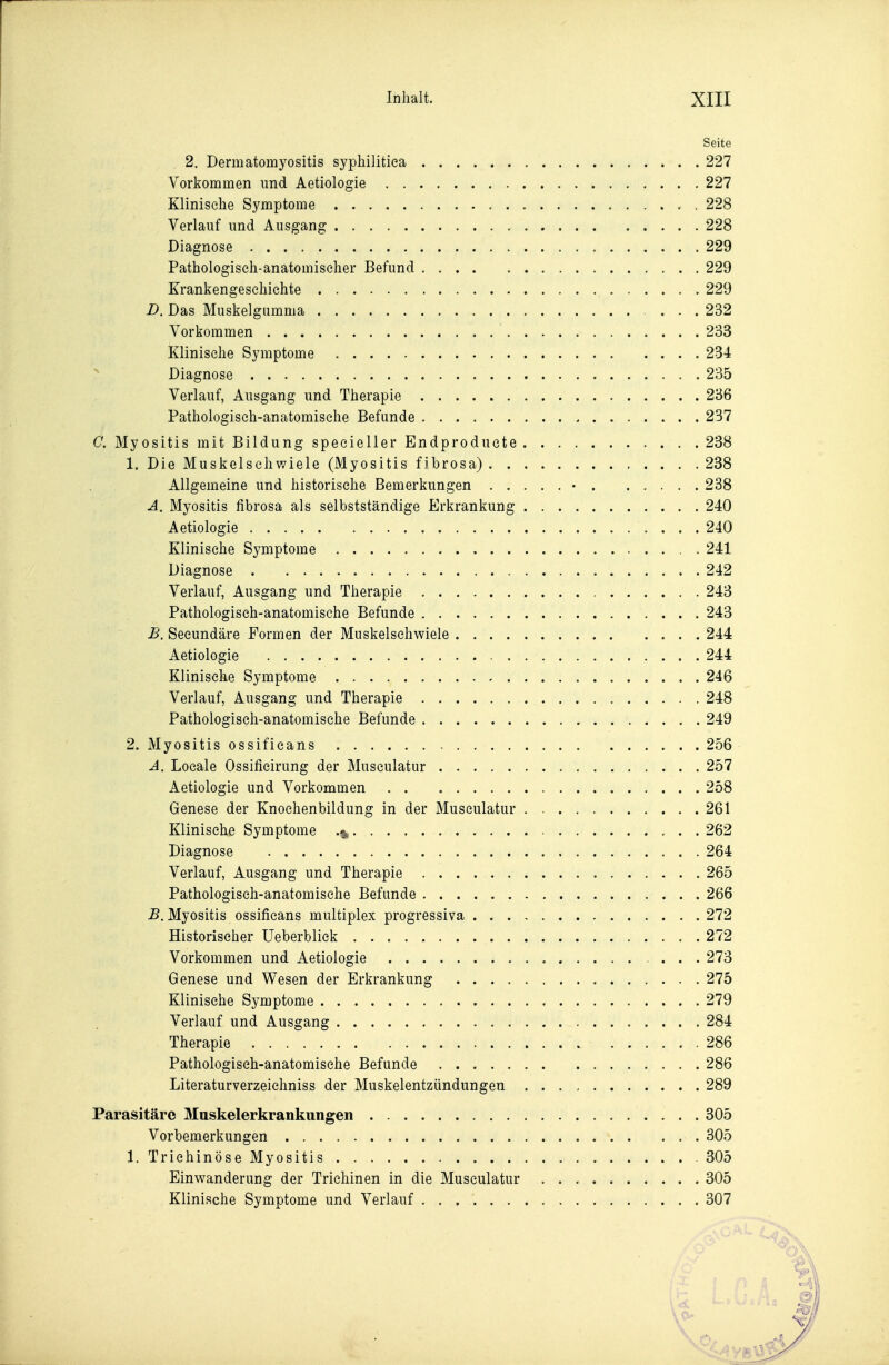 Seite 2. Dermatomyositis syphilitica 227 Vorkommen und Aetiologie 227 Klinische Symptome 228 Verlauf und Ausgang 228 Diagnose 229 Pathologisch-anatomischer Befund 229 Krankengeschichte 229 D. Das Muskelgiimma ... 232 Vorkommen 233 Klinische Symptome 234 ^ Diagnose 235 Verlauf, Ausgang und Therapie 286 Pathologisch-anatomische Befunde 237 C. Myositis mit Bildung specieller Endproduete 238 1. Die Muskelschwiele (Myositis fibrosa) 238 Allgemeine und historische Bemerkungen • 238 A. Myositis fibrosa als selbstständige Erkrankung 240 Aetiologie 240 Klinische Symptome 241 Diagnose 242 Verlauf, Ausgang und Therapie 243 Pathologisch-anatomische Befunde 243 B. Secundäre Formen der Muskelschwiele 244 Aetiologie 244 Klinische Symptome 246 Verlauf, Ausgang und Therapie 248 Pathologisch-anatomische Befunde 249 2. Myositis ossificans 256 A. Locale Ossificirung der Museulatur 257 Aetiologie und Vorkommen 258 Genese der Knochenbildung in der Museulatur 261 Klinische Symptome 262 Diagnose 264 Verlauf, Ausgang und Therapie 265 Pathologisch-anatomische Befunde 266 -B.Myositis ossificans multiplex progressiva 272 Historiseher Ueberbliek 272 Vorkommen und Aetiologie ... 273 Genese und Wesen der Erkrankung 275 Klinische Symptome 279 Verlauf und Ausgang 284 Therapie 286 Pathologisch-anatomische Befunde 286 Literaturverzeichniss der Muskelentzündungeu 289 Parasitäre 3Iuskelerkrankungen 305 Vorbemerkungen 305 1. Trichinöse Myositis 305 Einwanderung der Trichinen in die Museulatur 305 Klinische Symptome und Verlauf 307