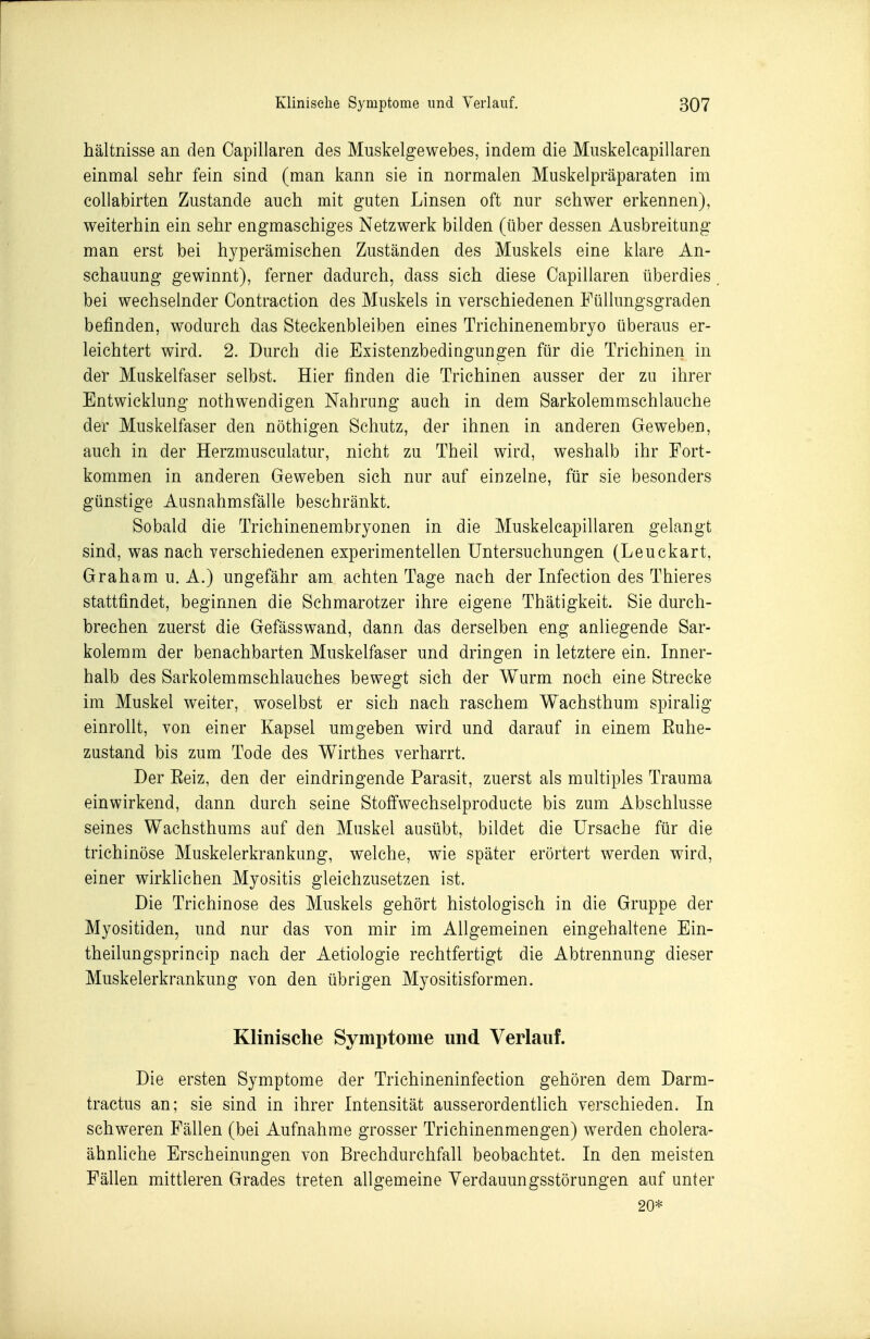 hältnisse an den Capillaren des Muskelgewebes, indem die Miiskelcapillaren einmal sehr fein sind (man kann sie in normalen Muskelpräparaten im coUabirten Zustande auch mit guten Linsen oft nur schwer erkennen), weiterhin ein sehr engmaschiges Netzwerk bilden (über dessen Ausbreitung man erst bei hyperämischen Zuständen des Muskels eine klare An- schauung gewinnt), ferner dadurch, dass sich diese Capillaren überdies bei wechselnder Contraction des Muskels in verschiedenen Füllungsgraden befinden, wodurch das Steckenbleiben eines Trichinenembryo überaus er- leichtert wird. 2. Durch die Existenzbedingungen für die Trichinen in der Muskelfaser selbst. Hier finden die Trichinen ausser der zu ihrer Entwicklung nothwendigen Nahrung auch in dem Sarkolemmschlauche der Muskelfaser den nöthigen Schutz, der ihnen in anderen Geweben, auch in der Herzmusculatur, nicht zu Theil wird, weshalb ihr Fort- kommen in anderen Geweben sich nur auf einzelne, für sie besonders günstige Ausnahmsfälle beschränkt. Sobald die Trichinenembryonen in die Muskelcapillaren gelangt sind, was nach verschiedenen experimentellen Untersuchungen (Leuckart, Graham u. A.) ungefähr am achten Tage nach der Infection des Thieres stattfindet, beginnen die Schmarotzer ihre eigene Thätigkeit. Sie durch- brechen zuerst die Gefässwand, dann das derselben eng anliegende Sar- kolemm der benachbarten Muskelfaser und dringen in letztere ein. Inner- halb des Sarkolemmschlauches bewegt sich der Wurm noch eine Strecke im Muskel weiter, woselbst er sich nach raschem Wachsthum spiralig einrollt, von einer Kapsel umgeben wird und darauf in einem Ruhe- zustand bis zum Tode des Wirthes verharrt. Der Reiz, den der eindringende Parasit, zuerst als multiples Trauma einwirkend, dann durch seine Stoffwechselproducte bis zum Abschlüsse seines Wachsthums auf den Muskel ausübt, bildet die Ursache für die trichinöse Muskelerkrankung, welche, wie später erörtert werden wird, einer wirklichen Myositis gleichzusetzen ist. Die Trichinose des Muskels gehört histologisch in die Gruppe der Myositiden, und nur das von mir im Allgemeinen eingehaltene Ein- theilungsprincip nach der Aetiologie rechtfertigt die Abtrennung dieser Muskelerkrankung von den übrigen Myositisformen. Klinische Symptome und Verlauf. Die ersten Symptome der Trichineninfection gehören dem Darm- tractus an; sie sind in ihrer Intensität ausserordentlich verschieden. In schweren Fällen (bei Aufnahme grosser Trichinenmengen) werden cholera- ähnliche Erscheinungen von Brechdurchfall beobachtet. In den meisten Fällen mittleren Grades treten allgemeine Verdauungsstörungen auf unter 20*