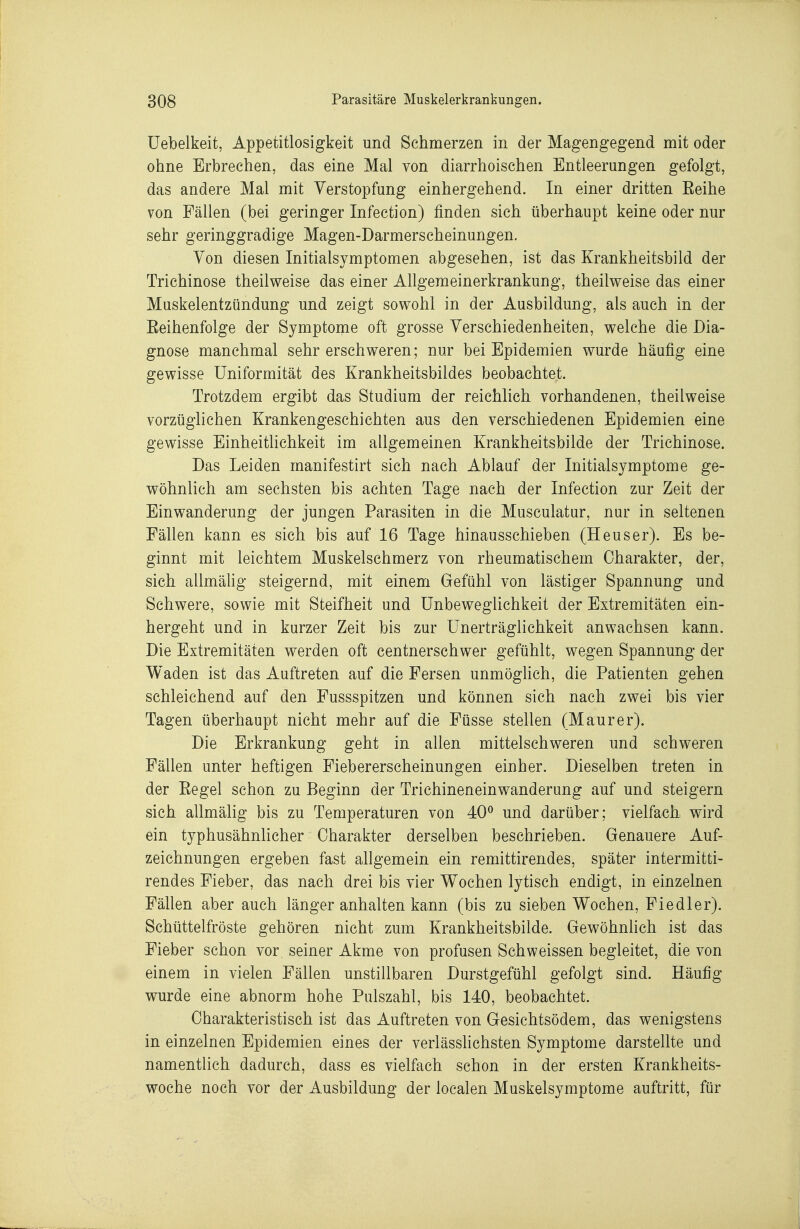 Uebelkeit, Appetitlosigkeit und Schmerzen in der Magengegend mit oder ohne Erbrechen, das eine Mal von diarrhoischen Entleerungen gefolgt, das andere Mal mit Verstopfung einhergehend. In einer dritten Eeihe von Fällen (bei geringer Infection) finden sich überhaupt keine oder nur sehr geringgradige Magen-Darmerscheinungen. Ton diesen Initialsymptomen abgesehen, ist das Krankheitsbild der Trichinose theilweise das einer Allgemeinerkrankung, theilweise das einer Muskelentzündung und zeigt sowohl in der Ausbildung, als auch in der Eeihenfolge der Symptome oft grosse Verschiedenheiten, welche die Dia- gnose manchmal sehr erschweren; nur bei Epidemien wurde häufig eine gewisse Uniformität des Krankheitsbildes beobachtet. Trotzdem ergibt das Studium der reichlich vorhandenen, theilweise vorzüglichen Krankengeschichten aus den verschiedenen Epidemien eine gewisse EinheitUchkeit im allgemeinen Krankheitsbilde der Trichinose. Das Leiden manifestirt sich nach Ablauf der Initialsymptome ge- wöhnlich am sechsten bis achten Tage nach der Infection zur Zeit der Einwanderung der jungen Parasiten in die Musculatur, nur in seltenen Fällen kann es sich bis auf 16 Tage hinausschieben (Heuser). Es be- ginnt mit leichtem Muskelschmerz von rheumatischem Charakter, der, sich allmähg steigernd, mit einem Gefühl von lästiger Spannung und Schwere, sowie mit Steifheit und Unbeweglichkeit der Extremitäten ein- hergeht und in kurzer Zeit bis zur ünerträglichkeit anwachsen kann. Die Extremitäten werden oft centnerschwer gefühlt, wegen Spannung der Waden ist das Auftreten auf die Fersen unmöghch, die Patienten gehen schleichend auf den Fussspitzen und können sich nach zwei bis vier Tagen überhaupt nicht mehr auf die Füsse stellen (Maurer). Die Erkrankung geht in allen mittelschweren und schweren Fällen unter heftigen Fiebererscheinungen einher. Dieselben treten in der Eegel schon zu Beginn der Trichineneinwanderung auf und steigern sich allmälig bis zu Temperaturen von 40*^ und darüber; vielfach wird ein typhusähnlicher Charakter derselben beschrieben. Genauere Auf- zeichnungen ergeben fast allgemein ein remittirendes, später intermitti- rendes Fieber, das nach drei bis vier Wochen lytisch endigt, in einzelnen Fällen aber auch länger anhalten kann (bis zu sieben Wochen, Fiedler). Schüttelfröste gehören nicht zum Krankheitsbilde. Gewöhnlich ist das Fieber schon vor seiner Akme von profusen Schweissen begleitet, die von einem in vielen Fällen unstillbaren Durstgefühl gefolgt sind. Häufig wurde eine abnorm hohe Pulszahl, bis 140, beobachtet. Charakteristisch ist das Auftreten von Gesichtsödem, das wenigstens in einzelnen Epidemien eines der verlässhchsten Symptome darstellte und namentlich dadurch, dass es vielfach schon in der ersten Krankheits- woche noch vor der Ausbildung der localen Muskelsymptome auftritt, für