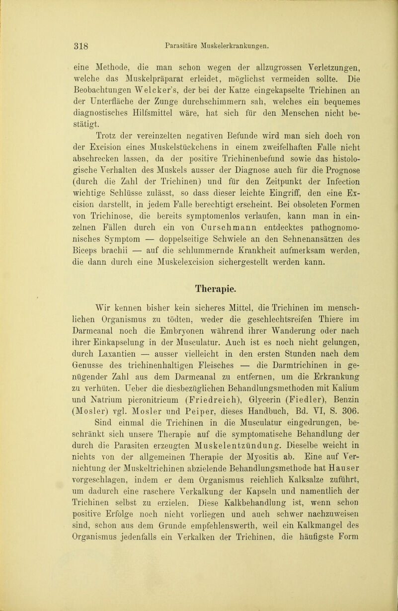eine Methode, die man schon wegen der allzugrossen Verletzungen, welche das Muskelpräparat erleidet, möglichst vermeiden sollte. Die Beobachtungen Welcker's, der bei der Katze eingekapselte Trichinen an der Unterfläche der Zunge durchschimmern sah, welches ein bequemes diagnostisches Hilfsmittel wäre, hat sich für den Menschen nicht be- stätigt. Trotz der vereinzelten negativen Befunde wird man sich doch von der Excision eines Muskelstückchens in einem zweifelhaften Falle nicht abschrecken lassen, da der positive Trichinenbefund sowie das histolo- gische Verhalten des Muskels ausser der Diagnose auch für die Prognose (durch die Zahl der Trichinen) und für den Zeitpunkt der Infection wichtige Schlüsse zulässt, so dass dieser leichte Eingriff, den eine Ex- cision darstellt, in jedem Falle berechtigt erscheint. Bei obsoleten Formen von Trichinose, die bereits symptomenlos verlaufen, kann man in ein- zelnen Fällen durch ein von Curschmann entdecktes pathognomo- nisches Symptom — doppelseitige Schwiele an den Sehnenansätzen des Biceps brachii — auf die schlummernde Krankheit aufmerksam werden, die dann durch eine Muskel excision sichergestellt werden kann. Therapie. Wir kennen bisher kein sicheres Mittel, die Trichinen im mensch- lichen Organismus zu tödten, weder die geschlechtsreifen Thiere im Darmcanal noch die Embryonen während ihrer Wanderung oder nach ihrer Einkapselung in der Musculatur. Auch ist es noch nicht gelungen, durch Laxantien — ausser vielleicht in den ersten Stunden nach dem Genüsse des trichinenhaltigen Fleisches — die Darmtrichinen in ge- nügender Zahl aus dem Darmcanal zu entfernen, um die Erkrankung zu verhüten. lieber die diesbezüghchen Behandlungsmethoden mit Kahum und Natrium picronitricum (Friedreich), Glycerin (Fiedler), Benzin (Mosler) vgl. Mosler und Peiper, dieses Handbuch, Bd. VI, S. 306. Sind einmal die Trichinen in die Musculatur eingedrungen, be- schränkt sich unsere Therapie auf die symptomatische Behandlung der durch die Parasiten erzeugten Muskelentzündung. Dieselbe weicht in nichts von der allgemeinen Therapie der Myositis ab. Eine auf Ver- nichtung der Muskeltrichinen abzielende Behandlungsmethode hat Haus er vorgeschlagen, indem er dem Organismus reichlich Kalksalze zuführt, um dadurch eine raschere Verkalkung der Kapseln und namentlich der Trichinen selbst zu erzielen. Diese Kalkbehandlung ist, wenn schon positive Erfolge noch nicht vorliegen und auch schwer nachzuweisen sind, schon aus dem Grunde empfehlenswerth, weil ein Kalkmangel des Organismus jedenfalls ein Verkalken der Trichinen, die häufigste Form