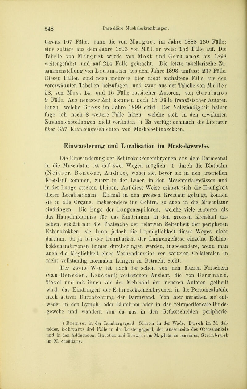 bereits 107 Fälle, dann die von Marguet im Jahre 1888 130 Fälle: eine spätere aus dem Jahre 1893 von Müller v^eist 158 Fälle auf. Die Tabelle von Marguet wurde von Most und Gerulanos bis 1898 v^^eitergeführt und auf 214 Fälle gebracht. Die letzte tabellarische Zu- sammenstellung von Leusmann aus dem Jahre 1898 umfasst 237 Fälle. Diesen Fällen sind noch mehrere hier nicht enthaltene Fälle aus den vorerwähnten Tabellen beizufügen, und zwar aus der Tabelle von Mü Her 58, von Most 14, und 16 Fälle russischer Autoren, von Gerulanos 9 Fälle. Aus neuester Zeit kommen noch 15 Fälle französischer Autoren hinzu, welche Gross im Jahre 1899 citirt. Der Vollständigkeit halber füge ich noch 8 weitere Fälle hinzu, welche sich in den erwähnten Zusammenstellungen nicht vorfinden, i) Es verfügt demnach die Literatur über 357 Krankengeschichten von Muskelechinokokken. Einwanderung und Localisation im Muskelgewebe. Die Einwanderung der Echinokokkenembryonen aus dem Darmcanal in die Musculatur ist auf zwei Wegen möglich: 1. durch die Blutbahn (Neisser, Boncour, Audiat), wobei sie, bevor sie in den arteriellen Kreislauf kommen, zuerst in der Leber, in den Mesenterialgefässen und in der Lunge stecken bleiben. Auf diese Weise erklärt sich die Häufigkeit dieser Localisationen. Einmal in den grossen Kreislauf gelangt, können sie in alle Organe, insbesondere ins Gehirn, so auch in die Musculatur eindringen. Die Enge der Lungencapillaren, welche viele Autoren als das Haupthinderniss für das Eindringen in den grossen Kreislauf an- sehen, erklärt nur die Thatsache der relativen Seltenheit der peripheren Echinokokken, sie kann jedoch die ünmögnchkeit dieses Weges nicht darthun, da ja bei der Dehnbarkeit der Lungengefässe einzelne Echino- kokkenembryonen immer durchdringen werden, insbesondere, wenn man auch die Möglichkeit eines Vorhandenseins von weiteren Collateralen in nicht vollständig normalen Lungen in Betracht zieht. Der zweite Weg ist nach der schon von den älteren Forschern (van Beneden, Leuckart) vertretenen Ansicht, die von Bergmann, Tavel und mit ihnen von der Mehrzahl der neueren Autoren getheilt wird, das Eindringen der Echinokokkenembryonen in die Peritonealhöhle nach activer Durchbohrung der Darmwand. Von hier gerathen sie ent- weder in den Lymph- oder Blutstrom oder in das retroperitoneale Binde- gewebe und wandern von da aus in den Gefässscheiden peripherie- ^) Bremser in der Lumbargegencl, Simon in der Wade, Biiseli im M. del- toides, Seliwartz drei Fälle in der Leistengegend, der Aussenseite des Oberschenkels und in den Addiietoren, Baietta und Rizzini im M. glutaeus maximus, Steinbrüek im M. eueuUaris.