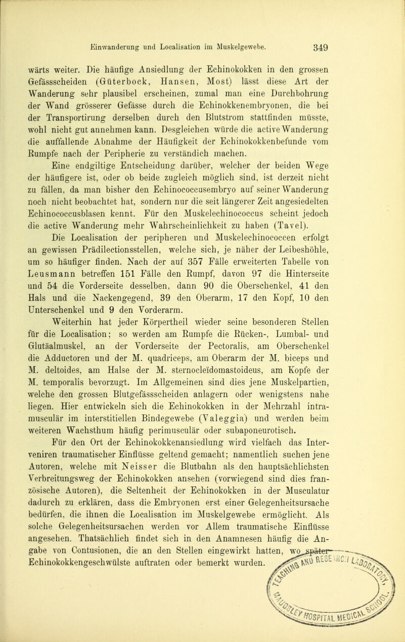 wärts weiter. Die häufige Ansiedlimg der Echinokol^ken in den grossen Gefässscheiden (Güterbock, Hansen, Most) lässt diese Art der Wanderung sehr plausibel erscheinen, zumal man eine Durchbohrung der Wand grösserer Gefässe durch die Echinokkenembryonen, die bei der Transportirung derselben durch den Blutstrom stattfinden müsste, wohl nicht gut annehmen kann. Desgleichen würde die active Wanderung die auffallende Abnahme der Häufigkeit der Echinokokkenbefunde vom Eumpfe nach der Peripherie zu verständich machen. Eine endgiltige Entscheidung darüber, welcher der beiden Wege der häufigere ist, oder ob beide zugleich möglich sind, ist derzeit nicht zu fällen, da man bisher den Echinococcusembryo auf seiner Wanderung noch nicht beobachtet hat, sondern nur die seit längerer Zeit angesiedelten Echinococcusblasen kennt. Für den Muskelechinococcus scheint jedoch die active Wanderung mehr Wahrscheinlichkeit zu haben (Tavel). Die Localisation der peripheren und Muskelechinococcen erfolgt an gewissen Prädilectionsstellen, welche sich, je näher der Leibeshöhle, um so häufiger finden. Nach der auf 357 Fälle erweiterten Tabelle von Leusmann betreffen 151 Fälle den Eumpf, davon 97 die Hinterseite und 54 die Vorderseite desselben, dann 90 die Oberschenkel, 41 den Hals und die Nackengegend, 39 den Oberarm, 17 den Kopf, 10 den Unterschenkel und 9 den Vorderarm. Weiterhin hat jeder Körpertheil wieder seine besonderen Stellen für die LocaUsation; so werden am Eumpfe die Eücken-, Lumbal- und Glutäalmuskel, an der Vorderseite der Pectoralis, am Oberschenkel die Adductoren und der M. quadriceps, am Oberarm der M. biceps und M. deltoides, am Halse der M. sternocleidomastoideus, am Kopfe der M. temporalis bevorzugt. Im Allgemeinen sind dies jene Muskelpartien, welche den grossen Blutgefässscheiden anlagern oder wenigstens nahe Hegen. Hier entwickeln sich die Echinokokken in der Mehrzahl intra- musculär im interstitiellen Bindegewebe (Valeggia) und werden beim weiteren Wachsthum häufig perimusculär oder subaponeurotisch. Für den Ort der Echinokokkenansiedlung wird vielfach das Inter- veniren traumatischer Einflüsse geltend gemacht; namentlich suchen jene Autoren, welche mit Neisser die Blutbahn als den hauptsächlichsten Verbreitungsweg der Echinokokken ansehen (vorwiegend sind dies fran- zösische Autoren), die Seltenheit der Echinokokken in der Musculatur dadurch zu erklären, dass die Embryonen erst einer Gelegenheitsursache bedürfen, die ihnen die Locahsation im Muskelgewebe ermöglicht. Als solche Gelegenheitsursachen werden vor Allem traumatische Einflüsse angesehen. Thatsächlich findet sich in den Anamnesen häufig die An- gabe von Oontusionen, die an den Stellen eingewirkt hatten, wo^^i^^äto- Echinokokkengeschwülste auftraten oder bemerkt