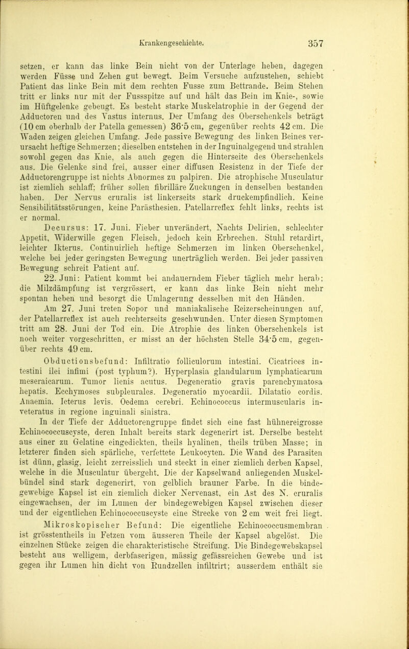 setzen, er kann das linke Bein nicht von der Unterlage heben, dagegen werden Füsse und Zehen gut bewegt. Beim Versuche aufzustehen, schiebt Patient das linke Bein mit dem rechten Fusse zum Bettrande. Beim Stehen tritt er links nur mit der Fussspitze auf und hält das Bein im Knie-, sowie im Hüftgelenke gebeugt. Es besteht starke Muskelatrophie in der Gegend der Adductoren und des Yastus internus. Der Umfang des Oberschenkels beträgt (10 cm oberhalb der Patella gemessen) 36*5 cm, gegenüber rechts 42 cm. Die Waden zeigen gleichen Umfang. Jede passive Bewegung des linken Beines ver- ursacht heftige Schmerzen; dieselben entstehen in der Inguinalgegend und strahlen sowohl gegen das Knie, als auch gegen die Hinterseite des Oberschenkels aus. Die Gelenke sind frei, ausser einer diffusen Eesistenz in der Tiefe der Adductorengruppe ist nichts Abnormes zu palpiren. Die atrophische Musculatur ist ziemlich schlaff: früher sollen fibrilläre Zuckungen in denselben bestanden haben. Der Nervus cruralis ist linkerseits stark druckempfindlich. Keine Sensibilitätsstörungen, keine Parästhesien, Patellarreflex fehlt links, rechts ist er normal. Decursus: 17. Juni. Fieber unverändert. Nachts Delirien, schlechter Appetit, Widerwille gegen Fleisch, jedoch kein Erbrechen. Stuhl retardirt, leichter Ikterus. Continuirlich heftige Schmerzen im linken Oberschenkel, welche bei jeder geringsten Bewegung unerträglich werden. Bei jeder passiven Bewegung schreit Patient auf. 22. Juni: Patient kommt bei andauerndem Fieber täglich mehr herab; die Milzdämpfung ist vergrössert, er kann das linke Bein nicht mehr spontan heben und besorgt die Umlagerung desselben mit den Händen. Am 27. Juni treten Sopor und maniakalische Eeizerscheinungen auf, der Patellarreflex ist auch rechterseits geschwunden. Unter diesen Symptomen tritt am 28. Juni der Tod ein. Die Atrophie des linken Oberschenkels ist noch weiter vorgeschritten, er misst an der höchsten Stelle 34'5 cm, gegen- über rechts 49 cm. Obductionsbefund: Infiltratio folliculorum intestini. Cicatrices in- testini ilei infimi (post typhum?). Hyperplasia glandularum lymphaticarum meseraicarum. Tumor lienis acutus. Degeneratio gravis parenchymatosa hepatis. Ecchymoses subpleurales. Degeneratio myocardii. Dilatatio cordis. Anaemia. Icterus levis. Oedema cerebri. Echinococcus intermuscularis in- veteratus in regione inguinali sinistra. In der Tiefe der Adductorengruppe findet sich eine fast hühnereigrosse Echinococcuscyste, deren Inhalt bereits stark degenerirt ist. Derselbe besteht aus einer zu Gelatine eingedickten, theils hyalinen, theils trüben Masse; in letzterer finden sich spärliche, verfettete Leukocyten. Die Wand des Parasiten ist dünn, glasig, leicht zerreisslich und steckt in einer ziemlich derben Kapsel, welche in die Musculatur übergeht. Die der Kapselwand anliegenden Muskel- bündel sind stark degenerirt, von gelblich brauner Farbe. In die binde- gewebige Kapsel ist ein ziemlich dicker Nervenast, ein Ast des N. cruralis eingewachsen, der im Lumen der bindegewebigen Kapsel zwischen dieser und der eigentlichen Echinococcuscyste eine Strecke von 2 cm weit frei liegt. Mikroskopischer Befund: Die eigentliche Echinococcusmembran . ist grösstentheils in Fetzen vom äusseren Theile der Kapsel abgelöst. Die einzelnen Stücke zeigen die charakteristische Streifung. Die Bindegewebskapsel besteht aus welligem, derbfaserigen, mässig gefässreichen Gewebe und ist gegen ihr Lumen hin dicht von Eundzellen infiltrirt; ausserdem enthält sie