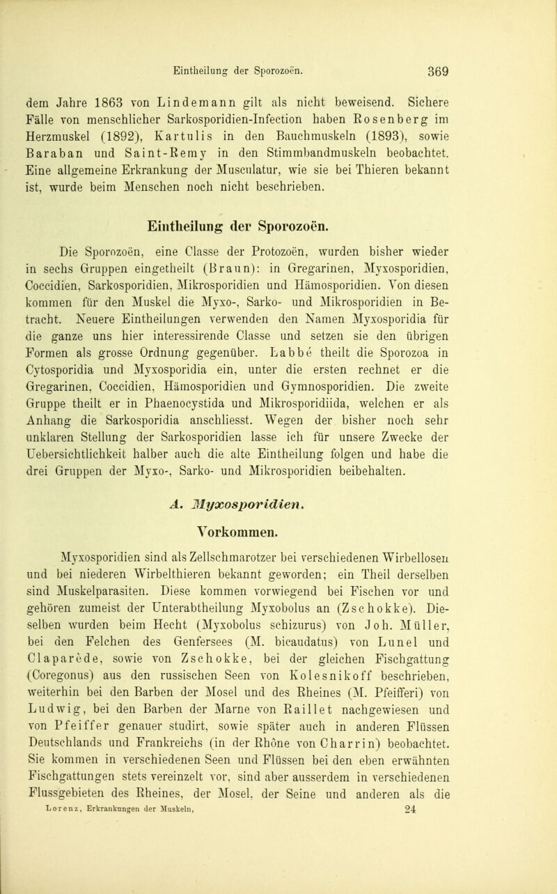 dem Jahre 1863 von Lindemann gilt als nicht beweisend. Sichere Fälle von menschlicher Sarkosporidien-Infection haben Eosenberg im Herzmuskel (1892), Kartulis in den Bauchmuskeln (1893), sowie Baraban und Saint-Remy in den Stimmbandmuskeln beobachtet. Eine allgemeine Erkrankung der Musculatur, wie sie bei Thieren bekannt ist, wurde beim Menschen noch nicht beschrieben. Eintheilung der Sporozoen. Die Sporozoen, eine Classe der Protozoen, wurden bisher wieder in sechs Gruppen eingetheilt (Braun): in Gregarinen, Myxosporidien, Coccidien, Sarkosporidien, Mikrosporidien und Hämosporidien. Von diesen kommen für den Muskel die Mjxo-, Sarko- und Mikrosporidien in Be- tracht. Neuere Eintheilungen verwenden den Namen Myxosporidia für die ganze uns hier interessirende Classe und setzen sie den übrigen Formen als grosse Ordnung gegenüber. Labbe theilt die Sporozoa in Cytosporidia und Myxosporidia ein, unter die ersten rechnet er die Gregarinen, Coccidien, Hämosporidien und Gymnosporidien. Die zweite Gruppe theilt er in Phaenocystida und Mikrosporidiida, welchen er als Anhang die Sarkosporidia anschliesst. Wegen der bisher noch sehr unklaren Stellung der Sarkosporidien lasse ich für unsere Zwecke der Uebersichtlichkeit halber auch die alte Eintheilung folgen und habe die drei Gruppen der Myxo-, Sarko- und Mikrosporidien beibehalten. A, Myxosporidien. Vorkommen. Myxosporidien sind als Zellschmarotzer bei verschiedenen Wirbellosen und bei niederen Wirbelthieren bekannt geworden; ein Theil derselben sind Muskelparasiten. Diese kommen vorwiegend bei Fischen vor und gehören zumeist der Unterabtheilung Myxobolus an (Zschokke). Die- selben wurden beim Hecht (Myxobolus schizurus) von Joh. Müller, bei den Felchen des Genfersees (M. bicaudatus) von Lunel und Claparede, sowie von Zschokke, bei der gleichen Fischgattung (Coregonus) aus den russischen Seen von Kolesnikoff beschrieben, weiterhin bei den Barben der Mosel und des Eheines (M. PfeifiPeri) von Ludwig, bei den Barben der Marne von Eaillet nachgewiesen und von Pfeiffer genauer studirt, sowie später auch in anderen Flüssen Deutschlands und Frankreichs (in der Ehöne vonCharrin) beobachtet. Sie kommen in verschiedenen Seen und Flüssen bei den eben erwähnten Fischgattungen stets vereinzelt vor, sind aber ausserdem in verschiedenen Flussgebieten des Eheines, der Mosel, der Seine und anderen als die Lorenz, Erkrankungen der Muskeln, 24