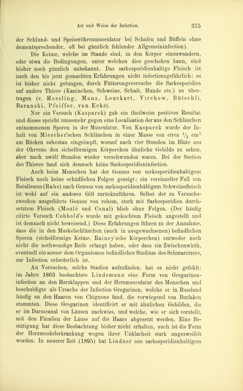 der Schlund- und Speiseröhrenmusculatur bei Schafen und Büffeln ohne dementsprechender, oft bei gänzUch fehlender AUgemeininfection). Die Keime, welche im Stande sind, in den Körper einzuwandern, oder etwa die Bedingungen, unter welchen dies geschehen kann, sind bisher noch gänzlich unbekannt. Das sarkosporidienhaltige Fleisch ist nach den bis jetzt gemachten Erfahrungen nicht infectionsgefährlich; es ist bisher nicht gelungen, durch Fütterungsversuche die Sarkosporidien auf andere Thiere (Kaninchen, Schweine, Schafe, Hunde etc.) zu über- tragen (v. Hessling, Manz, Leuckart, Yirchow, Bütschli, Baranski, Pfeiffer, van Ecke). Nur ein Versuch (Kasparek) gab ein theilweise positives Eesultat und dieses spricht umsomehr gegen eine Localisation der aus den Schläuchen entnommenen Sporen in der Musculatur. Von Kasparek wurde der In- halt von Mi es che raschen Schläuchen in einer Masse von circa V2 ^m^ am Eücken subcutan eingeimpft, worauf nach vier Stunden im Blute aus der Ohrvene den sichelförmigen Körperchen ähnliche Gebilde zu sehen, aber nach zwölf Stunden wieder verschwunden waren. Bei der Section des Thieres fand sich dennoch keine Sarkosporidieninfection. Auch beim Menschen hat der Genuss von sarkosporidienhaltigem Fleisch noch keine schädlichen Folgen gezeigt; ein vereinzelter Fall von Botulismus (Eabe) nach Genuss von sarkosporidienhältigem Schweinefleisch ist wohl auf ein anderes Gift zurückzuführen. Selbst der zu Versuchs- zwecken ausgeführte Genuss von rohem, stark mit Sarkosporidien durch- setztem Fleisch (Moule und Canal) blieb ohne Folgen. (Der häufig citirte Versuch Cobbold's wurde mit gekochtem Fleisch angestellt und ist demnach nicht beweisend.) Diese Erfahrungen führen zu der Annahme, dass die in den Muskelschläuchen (auch in ausgewachsenen) befindhchen Sporen (sichelförmige Keime, Eainey'sche Körperchen) entweder noch nicht die nothwendige Eeife erlangt haben, oder dass ein Zwischenwirth, eventuell ein ausser dem Organismus befindliches Stadium des Schmarotzers, zur Infeetion erforderlich ist. An Versuchen, solche Stadien aufzufinden, hat es nicht gefehlt; im Jahre 1863 beobachtete Lindemann eine Form von Gregarinen- infection an den Herzklappen und der Herzmusculatur des Menschen und beschuldigte als Ursache der Infeetion Gregarinen, welche er in Eussland häufig an den Haaren von Ohignons fand, die vorwiegend von Burlaken stammten. Diese Gregarinen identificirt er mit ähnlichen Gebilden, die er im Darmcanal von Läusen nachwies, und welche, wie er sich vorstellt, mit den Fäcalien der Läuse auf die Haare abgesetzt werden. Eine Be- stätigung hat diese Beobachtung bisher nicht erhaUen, auch ist die Form der Herzmuskelerkrankung wegen ihrer Unklarheit stark angezweifelt worden. In neuerer Zeit (1895) hat Lindner aus sarkosporidienhaltigem