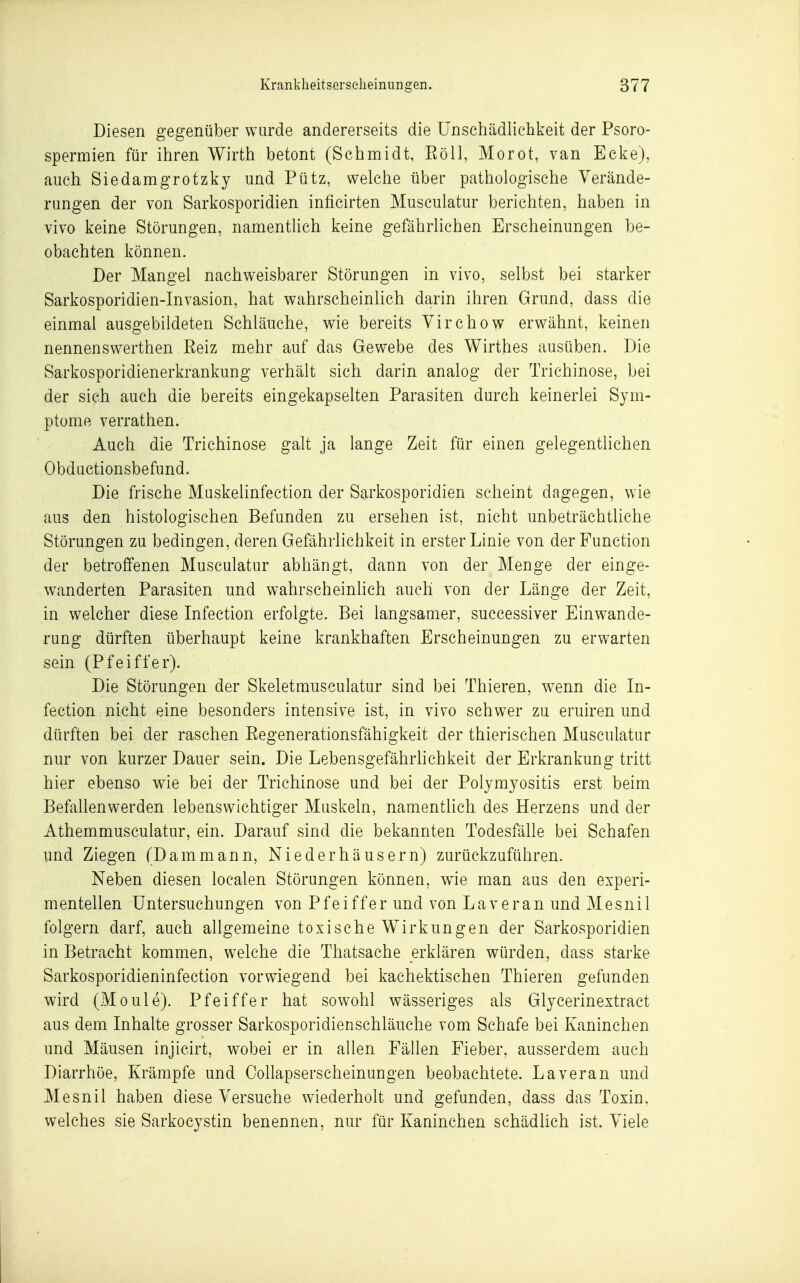 Diesen gegenüber wurde andererseits die Unschädlichkeit der Psoro- spermien für ihren Wirth betont (Schmidt, Eöll, Morot, van Ecke), auch Siedamgrotzky und Pütz, welche über pathologische Verände- rungen der von Sarkosporidien inficirten Musculatur berichten, haben in vivo keine Störungen, namentlich keine gefährlichen Erscheinungen be- obachten können. Der Mangel nachweisbarer Störungen in vivo, selbst bei starker Sarkosporidien-Invasion, hat wahrscheinlich darin ihren Grund, dass die einmal ausgebildeten Schläuche, wie bereits Yirchow erwähnt, keinen nennenswerthen Eeiz mehr auf das Gewebe des Wirthes ausüben. Die Sarkosporidienerkrankung verhält sich darin analog der Trichinose, bei der sich auch die bereits eingekapselten Parasiten durch keinerlei Sym- ptome verrathen. Auch die Trichinose galt ja lange Zeit für einen gelegentlichen Obductionsbefund. Die frische Muskelinfection der Sarkosporidien scheint dagegen, wie aus den histologischen Befunden zu ersehen ist, nicht unbeträchtliche Störungen zu bedingen, deren Gefährlichkeit in erster Linie von der Function der betroffenen Musculatur abhängt, dann von der Menge der einge- wanderten Parasiten und wahrscheinhch auch von der Länge der Zeit, in welcher diese Infection erfolgte. Bei langsamer, successiver Einwande- rung dürften überhaupt keine krankhaften Erscheinungen zu erwarten sein (Pfeiffer). Die Störungen der Skeletmusculatur sind bei Thieren, wenn die In- fection nicht eine besonders intensive ist, in vivo schwer zu eruiren und dürften bei der raschen Eegenerationsfähigkeit der thierischen Musculatur nur von kurzer Dauer sein. Die Lebensgefährlichkeit der Erkrankung tritt hier ebenso wie bei der Trichinose und bei der Polymyositis erst beim Befallenwerden lebenswichtiger Muskeln, namentlich des Herzens und der Athemmusculatur, ein. Darauf sind die bekannten Todesfälle bei Schafen und Ziegen (Dammann, Niederhäusern) zurückzuführen. Neben diesen localen Störungen können, wie man aus den experi- mentellen Untersuchungen von Pfeiffer und von Laveran und Mesnil folgern darf, auch allgemeine toxische Wirkungen der Sarkosporidien in Betracht kommen, welche die Thatsache erklären würden, dass starke Sarkosporidieninfection vorwiegend bei kachektischen Thieren gefunden wird (Moule). Pfeiffer hat sowohl wässeriges als Glycerinextract aus dem Inhalte grosser Sarkosporidienschläuche vom Schafe bei Kaninchen und Mäusen injicirt, wobei er in allen Fällen Fieber, ausserdem auch Diarrhöe, Krämpfe und Collapserscheinungen beobachtete. Laveran und Mesnil haben diese Versuche wiederholt und gefunden, dass das Toxin, welches sie Sarkocystin benennen, nur für Kaninchen schädlich ist. Viele