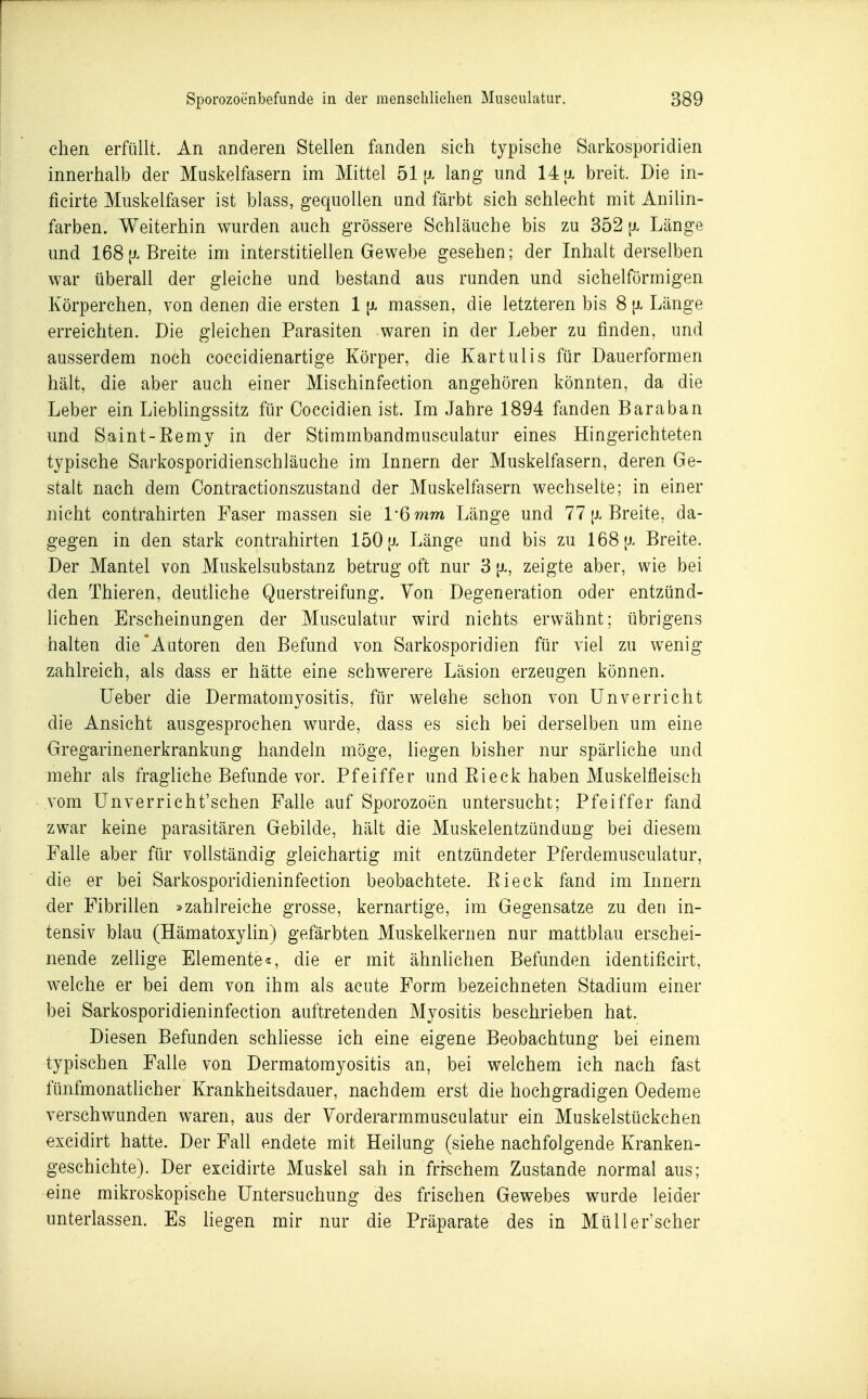 chen erfüllt. An anderen Stellen fanden sich typische Sarkosporidien innerhalb der Muskelfasern im Mittel 51 lang und 14 ul breit. Die in- ficirte Muskelfaser ist blass, gequollen und färbt sich schlecht mit Anilin- farben. Weiterhin wurden auch grössere Schläuche bis zu 352 {j. Länge und 168 [J.Breite im interstitiellen Gewebe gesehen; der Inhalt derselben war überall der gleiche und bestand aus runden und sichelförmigen Körperchen, von denen die ersten 1 [x massen, die letzteren bis 8 [x Länge erreichten. Die gleichen Parasiten waren in der Leber zu finden, und ausserdem noch coccidienartige Körper, die Kartulis für Dauerformen hält, die aber auch einer Mischinfection angehören könnten, da die Leber ein Lieblingssitz für Ooccidien ist. Im Jahre 1894 fanden Baraban und Saint-Eemy in der Stimmbandmusculatur eines Hingerichteten typische Sarkosporidienschläuche im Innern der Muskelfasern, deren Ge- stalt nach dem Contractionszustand der Muskelfasern wechselte; in einer nicht Contrahirten Paser massen sie l'Qmm Länge und 77 [x Breite, da- gegen in den stark contrahirten 150 jj. Länge und bis zu 168 [j. Breite. Der Mantel von Muskelsubstanz betrug oft nur 3 |x, zeigte aber, wie bei den Thieren, deutliche Querstreifung. Von Degeneration oder entzünd- lichen Erscheinungen der Musculatur wird nichts erwähnt; übrigens halten die'Autoren den Befund von Sarkosporidien für viel zu wenig zahlreich, als dass er hätte eine schwerere Läsion erzeugen können. lieber die Dermatomyositis, für welche schon von Unv er rieht die Ansicht ausgesprochen wurde, dass es sich bei derselben um eine Gregarinenerkrankung handeln möge, liegen bisher nur spärliche und mehr als fragliche Befunde vor. Pfeiffer und Ei eck haben Muskelfleisch vom Unverricht'schen Falle auf Sporozoen untersucht; Pfeiffer fand zwar keine parasitären Gebilde, hält die Muskelentzündung bei diesem Falle aber für vollständig gleichartig mit entzündeter Pferdemusculatur, die er bei Sarkosporidieninfection beobachtete. Eieck fand im Innern der Fibrillen »zahlreiche grosse, kernartige, im Gegensatze zu den in- tensiv blau (Hämatoxylin) gefärbten Muskelkernen nur mattblau erschei- nende zellige Elemente«, die er mit ähnhchen Befunden identificirt, welche er bei dem von ihm als acute Form bezeichneten Stadium einer bei Sarkosporidieninfection auftretenden Myositis beschrieben hat. Diesen Befunden schliesse ich eine eigene Beobachtung bei einem typischen Falle von Dermatomyositis an, bei welchem ich nach fast fünfmonatlicher Krankheitsdauer, nachdem erst die hochgradigen Oedeme verschwunden waren, aus der Vorderarmmusculatur ein Muskelstückchen excidirt hatte. Der Fall endete mit Heilung (siehe nachfolgende Kranken- geschichte). Der excidirte Muskel sah in frischem Zustande normal aus; eine mikroskopische Untersuchung des frischen Gewebes wurde leider unterlassen. Es hegen mir nur die Präparate des in Müll er'scher