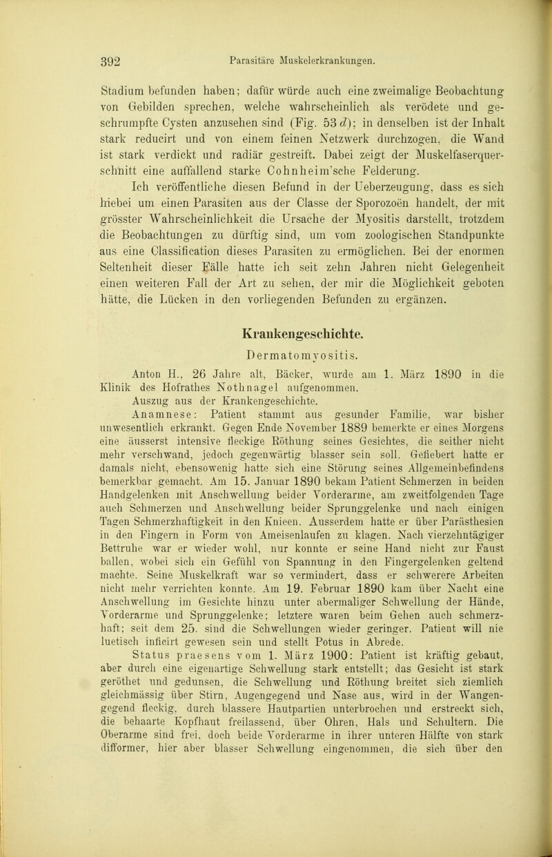 Stadium befunden haben; dafür würde auch eine zweimaUge Beobachtung von Gebilden sprechen, welche wahrscheinUch als verödete und ge- schrumpfte Cysten anzusehen sind (Fig. 53 ^^); in denselben ist der Inhalt stark reducirt und von einem feinen Netzwerk durchzogen, die Wand ist stark verdickt und radiär gestreift. Dabei zeigt der Miiskelfaserqiier- schnitt eine auffallend starke Cohnheim'sche Felderung. Ich veröffentliche diesen Befund in der üeberzeiigung, dass es sich Mebei um einen Parasiten aus der Classe der Sporozoen handelt, der mit grösster Wahrscheinlichkeit die Ursache der Myositis darstellt, trotzdem die Beobachtungen zu dürftig sind, um vom zoologischen Standpunkte aus eine Classification dieses Parasiten zu ermöglichen. Bei der enormen Seltenheit dieser Fälle hatte ich seit zehn Jahren nicht Gelegenheit einen weiteren Fall der Art zu sehen, der mir die Möglichkeit geboten hätte, die Lücken in den vorliegenden Befunden zu ergänzen. Krankengeschichte. Dermatomyositis. Anton H., 26 Jahre alt, Bäcker, wurde am 1. März 1890 in die Klinik des Hofrathes Nothnagel aufgenommen. Auszug aus der Krankengeschichte. Anamnese: Patient stammt aus gesunder Familie, war bisher unwesentlich erkrankt. Gegen Ende November 1889 bemerkte er eines Morgens eine äusserst intensive fleckige Eöthung seines Gesichtes, die seither nicht mehr verschwand, jedoch gegenwärtig blasser sein soll. Gefiebert hatte er damals nicht, ebensowenig hatte sich eine Störung seines Allgemeinbefindens bemerkbar gemacht. Am 15. Januar 1890 bekam Patient Schmerzen in beiden Handgelenken mit Anschwellung beider Vorderarme, am zweitfolgenden Tage auch Schmerzen und Anschwellung beider Sprunggelenke und nach einigen Tagen Schmerzhaftigkeit in den Knieen. Ausserdem hatte er über Parästhesien in den Fingern in Form von Ameisenlaufen zu klagen. Nach vierzehntägiger Bettruhe war er wieder wohl, nur konnte er seine Hand nicht zur Faust ballen, wobei sich ein Gefühl von Spannung in den Fingergelenken geltend machte. Seine Muskelkraft war so vermindert, dass er schwerere Arbeiten nicht mehr verrichten konnte. Am 19. Februar 1890 kam über Nacht eine Anschwellung im Gesichte hinzu unter abermahger Schwellung der Hände, Yorderarme und Sprunggelenke; letztere waren beim Gehen auch schmerz- haft; seit dem 25. sind die Schwellungen wieder geringer. Patient will nie luetisch inficirt gewesen sein und stellt Potus in Abrede. Status praesens vom 1. März 1900: Patient ist kräftig gebaut, aber durch eine eigenartige Schwellung stark entstellt; das Gesicht ist stark geröthet und gedunsen, die Schwellung und Eöthung breitet sich ziemlich gleichmässig über Stirn, Augengegend und Nase aus, wird in der Wangen- gegend fleckig, durch blassere Hautpartien unterbrochen und erstreckt sich, die behaarte Kopfhaut freilassend, über Ohren, Hals und Schultern. Die Oberarme sind frei, doch beide Vorderarme in ihrer unteren Hälfte von stark difformer, hier aber blasser Schwellung eingenommen, die sich über den