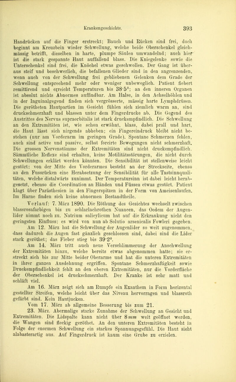 Handrücken auf die Finger erstreckt; Bauch und Eücken sind frei, doch beginnt am Kreuzbein wieder Schwellung, welche beide Oberschenkel gleich- massig betrifft, dieselben in harte, plumpe Säulen umwandelnd; auch hier ist die stark gespannte Haut auffallend blass. Die Kniegelenke sowie die Unterschenkel sind frei, die Knöchel etwas geschwollen. Der Gang ist über- aus steif und beschwerlich, die befallenen Glieder sind in den angrenzenden, wenn auch von der Schwellung frei gebliebenen Gelenken dem Grade der Schwellung entsprechend mehr oder weniger unbeweglich. Patient fiebert remittirend und ei;reicht Temperaturen bis 38'5^; an den inneren Organen ist absolut nichts Abnormes auffindbar. Am Halse, in den Achselhöhlen und in der Inguinalgegend finden sich vergrösserte, massig harte Lymphdrüsen. Die gerötheten Hautpartien im Gesicht fühlen sich ziemlich warm an, sind druckschmerzhaft und blassen unter dem Fingerdrucke ab. Die Gegend des Austrittes des Nervus supraorbitalis ist stark druckempfindlich. Die Schwellung an den Extremitäten ist, wie schon erwähnt, blass, dabei prall und hart, die Haut lässt sich nirgends abheben; ein Fingereindruck bleibt nicht be- stehen (nur am Yorderarm im geringen Grade). Spontane Schmerzen fehlen, auch sind active und passive, selbst forcirte Bewegungen nicht schmerzhaft. Die grossen Nervenstämme der Extremitäten sind nicht druckempfindlich. Sämmtliche Eeflexe sind erhalten, keine Motilitätsstörungen, die nicht durch Schwellungen erklärt werden könnten. Die Sensibilität ist stellenweise leicht gestört: von der Mitte des Vorderarmes besteht an der Streckseite, ebenso an den Fussrücken eine Herabsetzung der Sensibilität für alle Tastsinnquali- täten, welche distalwärts zunimmt. Der Temperatursinn ist dabei leicht herab- gesetzt, ebenso die Coordination an Händen und Füssen etwas gestört. Patient klagt über Parästhesien in den Fingerspitzen in der Form von Ameisenlaufen. Im Harne finden sich keine abnormen Bestandtheile. Verlauf: 7. März 1890. Die Eöthung des Gesichtes wechselt zwischen blassrosafarbigen bis zu schlarlachrothen Nuancen, das Oedem der Augen- lider nimmt noch zu. Natrium salicylicum hat auf die Erkrankung nicht den geringsten Einfluss; es wird von nun ab Solutio arsenicalis Fowleri gegeben. Am 12. März hat die Schwellung der Augenlider so weit zugenommen, dass dadurch die Augen fast gänzlich geschlossen sind, dabei sind die Lider stark geröthet; das Fieber stieg bis 392*^. Am 14. März tritt auch neue Verschlimmerung der Anschwellung der Extremitäten hinzu, welche bereits etwas abgenommen hatte; sie er- streckt sich bis zur Mitte beider Oberarme und hat die unteren Extremitäten in ihrer ganzen Ausdehnung ergriffen. Spontane Schmerzhaftigkeit sowie Druckempfindlichkeit fehlt an den oberen Extremitäten, nur die Vorderfläche der Oberschenkel ist druckschmerzhaft. Der Kranke ist sehr matt und schläft viel. Am 16. März zeigt sich am Eumpfe ein Exanthem in Form horizontal gestellter Streifen, welche leicht über das Niveau hervorragen und blassroth gefärbt sind. Kein Hautjucken. Vom 17. März ab allgemeine Besserung bis zum 21. 23. März. Abermalige starke Zunahme der Schwellung an Gesicht und Extremitäten. Die Lidspalte kann nicht über Smm weit geöffnet werden, die Wangen sind fleckig geröthet. An den unteren Extremitäten besteht in Folge der enormen Schwellung ein starkes Spannungsgefühl. Die Haut sieht alabasterartig aus. Auf Fingerdruck ist kaum eine Grube zu erzielen.