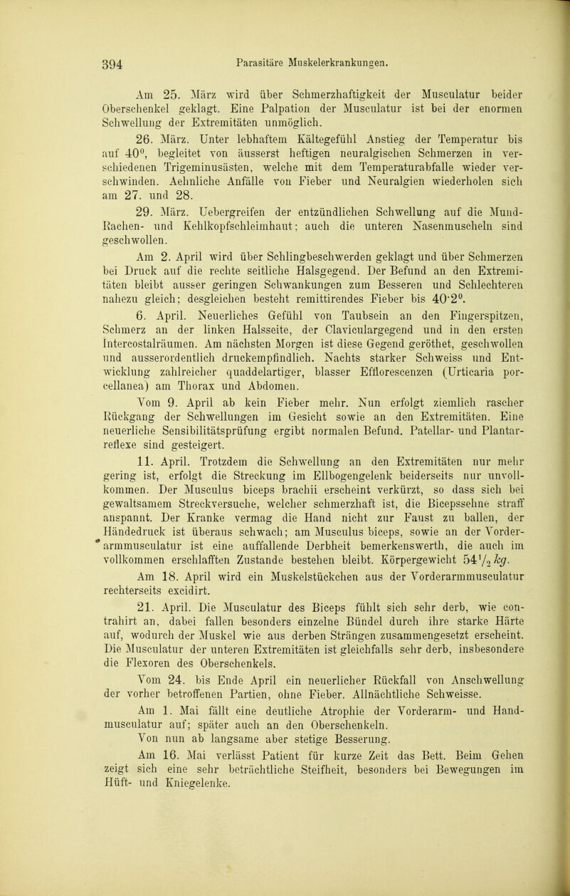 Am 25. März wird über Schmerzhaftigkeit der Musculatur beider Oberschenkel geklagt. Eine Palpation der Musculatur ist bei der enormen Schwellung der Extremitäten unmöglich. 26. März. Unter lebhaftem Kältegefühl Anstieg der Temperatur bis auf 40^, begleitet von äusserst heftigen neuralgischen Schmerzen in ver- schiedenen Trigeminusästen, welche mit dem Temperaturabfalle wieder ver- schwinden. Aehnliche Anfälle von Fieber und Neuralgien wiederholen sich am 27. und 28. 29. März. Uebergreifen der entzündlichen Schwellung auf die Mund- Eachen- und Kehlkopfschleimhaut; auch die unteren Nasenmuscheln sind geschwollen. Am 2. April wird über Schlingbeschwerden geklagt und über Schmerzen bei Druck auf die rechte seitliche Halsgegend. Der Befund an den Extremi- täten bleibt ausser geringen Schwankungen zum Besseren und Schlechteren nahezu gleich; desgleichen besteht remittirendes Fieber bis 40'2'^. 6. April. Neuerliches Gefühl von Taubsein an den Fingerspitzen, Schmerz an der linken Halsseite, der Claviculargegend und in den ersten intercostalräumen. Am nächsten Morgen ist diese Gegend geröthet, geschwollen und ausserordentlich druckempfindlich. Nachts starker Schweiss und Ent- wicklung zahlreicher quaddelartiger, blasser Efliorescenzen (Urticaria por- cellanea) am Thorax und Abdomen. Vom 9. April ab kein Fieber mehr. Nun erfolgt ziemlich rascher Eückgang der Schwellungen im Gesicht sowie an den Extremitäten. Eine neuerliche Sensibilitätsprüfung ergibt normalen Befund. Patellar- und Plantar- reflexe sind gesteigert. 11. April. Trotzdem die Schwellung an den Extremitäten nur mehr gering ist, erfolgt die Streckung im Ellbogengelenk beiderseits nur unvoll- kommen. Der Musculus biceps brachii erscheint verkürzt, so dass sich bei gewaltsamem Streckversuche, welcher schmerzhaft ist, die Bicepssehne straff anspannt. Der Kranke vermag die Hand nicht zur Faust zu ballen, der Händedruck ist überaus schwach; am Musculus biceps, sowie an der Vorder- * armmusculatur ist eine auffallende Derbheit bemerkenswerth, die auch im vollkommen erschlafften Zustande bestehen bleibt. Körpergewicht 54 72%. Am 18. April wird ein Muskelstückchen aus der Vorderarmmusculatur rechterseits excidirt. 21. April. Die Musculatur des Biceps fühlt sich sehr derb, wie con- trahirt an, dabei fallen besonders einzelne Bündel durch ihre starke Härte auf, wodurch der Muskel wie aus derben Strängen zusammengesetzt erscheint. Die Musculatur der unteren Extremitäten ist gleichfalls sehr derb, insbesondere die Flexoren des Oberschenkels. Yom 24. bis Ende April ein neuerlicher Eückfall von Anschwellung der vorher betroffenen Partien, ohne Fieber. Allnächtliche Schweisse. Am 1. Mai fällt eine deutliche Atrophie der Vorderarm- und Hand- musculatur auf; später auch an den Oberschenkeln. Von nun ab langsame aber stetige Besserung. Am 16. Mai verlässt Patient für kurze Zeit das Bett. Beim Gehen zeigt sich eine sehr beträchtliche Steifheit, besonders bei Bewegungen im Hüft- und Kniegelenke.