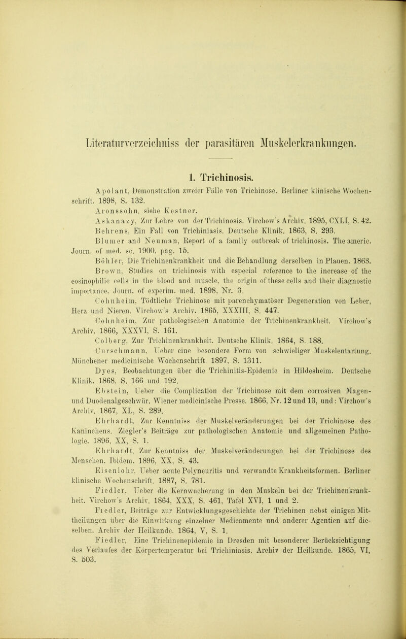 Literatlirverzeiclmiss der parasitären Miiskelerkraiikimgen. 1. Trichinosis. Apolant, Demonstration zweier Fälle von Trichinose. Berliner klinische Woelien- schrift. 1898, S. 132. Aronssohn, siehe Kestner. Askanazy, Zur Lehre von der Trichinosis. Virchow's Archiv. 1895, CXLI, S. 42. Behrens, Ein Fall von Trichiniasis. Deutsche Klinik. 1863, S. 293. Blum er and Neuman, Report of a family outbreak of trichinosis. The americ. Journ. of med. sc. 1900, pag. 15. Bühler, Die Trichinenkrankheit und die Behandlung derselben in Plauen. 1863. Brown, Studies on trichinosis with especial reference to the inerease of tlie eosinophilie cells in the blood and muscle, tlie origin of these eells and their diagnostic importance. Journ. of experim. med. 1898, Nr. 3. Cohn heim, Tödtliche Trichinose mit parenchymatöser Degeneration von Leber, Herz und Nieren. Virchow's Archiv. 1865, XXXIII, S. 447. Cohnheim, Zur pathologischen Anatomie der Trichinenkrankheit. Virchow's Archiv. 1866, XXXVI, S. 161. Colberg, Zur Trichinenkrankheit. Deutsehe Klinik. 1864, S. 188. Curschmann, Ueber eine besondere Form von schwieliger Muskelentartung. Münchener medieinisehe Wochenschrift. 1897, S. 1311. Dyes, Beobachtungen über die Trichinitis-Epidemie in Hildesheim. Deutsche Klinik. 1868, S. 166 und 192. Ebstein, üeber die Complication der Trichinose mit dem eorrosiven Magen- und Duodenalgeschwür. Wiener medieinisehe Presse. 1866, Nr. 12und 13, und: Virchow's Archiv. 1867, XL, S. 289. Ehrhardt, Zur Kenntniss der Muskelveränderungen bei der Trichinose des Kaninchens. Ziegler's Beiträge zur pathologischen Anatomie und allgemeinen Patho- logie. 1896, XX, S. 1. Ehrhardt, Zur Kenntniss der Muskelveränderungen bei der Trichinose des Mensehen. Ibidem. 1896, XX, S. 43. Eisenlohr, üeber acute Polyneuritis und verwandte Krankheitsformen. Berliner klinische Wochenschrift. 1887, S. 781. Fiedler, Ueber die Kernwucherung in den Muskeln bei der Trichinenkrank- heit. Virchow's Archiv. 1864, XXX, S. 461, Tafel XVI, 1 und 2. Fiedler, Beiträge zur Entwicklungsgeschichte der Trichinen nebst einigen Mit- theilungen über die Einwirkung einzelner Medieamente und anderer Agentien auf die- selben. Archiv der Heilkunde. 1864, V, S. 1. Fiedler, Eine Trichinenepidemie in Dresden mit besonderer Berücksichtigung des Verlaufes der Körpertemperatur bei Trichiniasis. Archiv der Heilkunde. 1865, VI, S. 503.