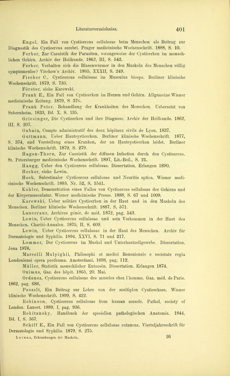 Engel, Ein Fall von Cystieereus cellulosae beim Menschen als Beitrag zur Diagnostik des Cysticercus cerebri. Prager medicinische Wochenschrift. 1888, S. 10. F erb er. Zur Casuistik der Parasiten, vorzugsweise der Cysticerken im mensch- liehen Gehirn. Archiv der Heilkunde. 1862, III, S. 542. Ferber, Verhalten sieh die Blasenwürmer in den Muskeln dos Menschen völlig Symptomenlos? Virehow's Archiv. 18ö5, XXXII, S. 249. Fischer 0., Cysticercus cellulosae im Musculus biceps. Berliner klinische Wochenschrift. 1879, S. 730. Förster, siehe Karewski. Frank E., Ein Fall von Cysticerken im Herzen und Gehirn. Allgemeine Wiener medicinische Zeitung. 1879, S 37(J. Frank Peter, Behandlung der Krankheiten des Menschen, üebersetzt von Sobernheim. 1833, Bd. X, S. 135. Griesinger, Die Cysticerken und ihre Diagnose. Archiv der Heilkunde. 1862, III, S. 207. Gubain, Compte administratif des deux hopitaux eivils de Lyon. 1837. Guttmann, Ueber Hautcysticerken. Berliner klinische Wochenschrift. 1877, S. 374, und Vorstellung eines Kranken, der an Hautcysticerken leidet. Berliner klinische Wochenschrift. 1879, S. 279. Hagen-Thorn, Zur Casuistik der diffusen Infection durch den Cysticercus. St. Petersburger medicinische Wochenschrift. 1897, Lit.-Beil., S. 21. Haugg, Ueber den Cysticercus cellulosae. Dissertation. Erlangen 1890. Heck er, siehe Lewin. Hock, Subretinaler Cysticercus cellulosae und Neuritis optica. Wiener medi- cinische Wochenschrift. 1883, Nr. 52, S. 1541. Kahler, Demonstration eines Falles von Cysticercus cellulosae des Gehirns und der Körpermuseulatur. Wiener medicinische Presse. 1888, S. 67 und 1009. Karewski, Ueber solitäre Cysticerken in der Haut und in den Muskeln des Menschen. Berliner klinische Wochenschrift. 1887, S. 571. Lanceraux, Archives gener. de med. 1872, pag. 543. Lewin, Ueber Cysticercus cellulosae und sein Vorkommen in der Haut des Menschen. Charite-Annalen. 1875, II, S. 609. Lewin, Ueber Cysticercus cellulosae in der Haut des Mensehen. Archiv für Dermatologie und Syphilis. 1894, XXVI, S. 71 und 217. Lommer, Der Cystieereus im Muskel und Unterhautzellgewebe. Dissertation. Jena 1876. Mareelli Malpighii, Philosophi et medici Bononiensis e soeietate regia Londoniensi opera posthuma. Amsterdami. 1698, pag. 112. Müller, Statistik menschlicher Entozoen. Dissertation. Erlangen 1874. Onimus, Gaz. des hopit. 1865, 20. Mai. Ordonez, Cysticercus cellulosae des museles ehez Thomme. Gaz. med. de Paris. 1862, pag. 686. Posselt, Ein Beitrag zur Lehre von der multiplen Cysticerkose. Wiener klinische Wochenschrift. 1899, S. 422. Eobinson, Cysticercus cellulosae from human muscle. Pathol. society of London. Lancet. 1889, I, pag. 936. Rokitansky, Handbuch der speciellen pathologischen Anatomie. 1844, Bd. I, S. 367. Schiff E., Ein Fall von Cysticercus cellulosae cutaneus. Vierteljahrsschrift für Dermatologie und Syphilis. 1879, S. 275. Lorenz, Erkrankungen der Muskeln. 26