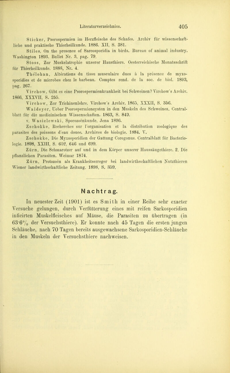 Stieker, Psorospermien im Herzfieisehe des Schafes. Archiv für wissenschaft- liche und praktische Thierheilkunde. 1886. XII, S. 381. Stiles, On the presenee of Sarcosporidia in birds. Bureau of animal industry. \Yashington 1893. Bullet Nr. 3, pag. 79. Stoss, Zur Muskelatrophie unserer Hausthiere. Oosterreiehische Monatsschrift für Thierheilkunde. 1886, Nr. 4. Thelohan, Alterations du tissu museulaire dues a la presenee de myxo- sporidies et de microhes chez le barbeau. Comptes rend. de la soc. de biol. 1893, pag. 267. Virchovv. Gibt es eine Psorospermienkrankheit bei Schweinen? Virchow's Archiv. 1866, XXXVII, S. 255. Virchow, Zur Trichinenlehre. Virchow's Archiv. 1865, XXXII, S. 356. Waldeyer, Ueber Psorosperniieneysten in den Muskeln des Schweines. Central- blatt für die medicinischen Wissensehaften. 1863, S. 849. V. Wasielewski, Sporozoenkunde. Jena 1896. Zschokke, Recherehes sur l'organisation et la distribution zoologique des parasites des poissons d'eau douce. Archives de biologie. 1884. V. Zschokke, Die Myxosporidien der Gattung Coregonus. Centralblatt für Baeterio- logie. 1898, XXIir, S. 602, 646 und 699. Zürn, Die Schmarotzer auf und in dem Körper unserer Haussäugethiere. 2. Die pflanzlichen Parasiten. Weimar 1874. Zürn, Protozoen als Krankheitserreger bei landwirthschaftlichen Nutzthieren Wiener landwirthschaftliche Zeitung. 1898, S. 359. Nachtrag. In neuester Zeit (1901) ist es Smith in einer Eeihe sehr exacter Versuche gelungen, durch Verfütterung eines mit reifen Sarkosporidien inficirten Muskelfleisches auf Mäuse, die Parasiten zu übertragen (in 63*67o ^61' Versuchsthiere). Er konnte nach 45 Tagen die ersten jungen Schläuche, nach. 70 Tagen bereits ausgewachsene Sarkosporidien-Schläuche in den Muskeln der Versuchsthiere nachweisen.