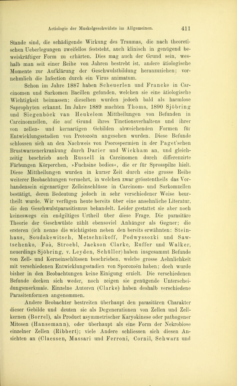 Stande sind, die schädigende Wirkung des Traumas, die nach theoreti- schen Ueberlegiingen zweifellos feststeht, auch klinisch in genügend be- weiskräftiger Form zu erhärten. Dies mag auch der Grund sein, wes- halb man seit einer Eeihe von Jahren bestrebt ist, andere ätiologische Momente zur Aufklärung der Geschwulstbildung heranzuziehen; vor- nehmlich die Infection durch ein Virus animatum. Schon im Jahre 1887 haben Scheuerlen und Francke in Car- cinomen und Sarkomen Bacillen gefunden, welchen sie eine ätiologische Wichtigkeit beimassen; dieselben wurden jedoch bald als harmlose Saprophyten erkannt. Im Jahre 1889 machten Thoma, 1890 Sjöbring und Sieo-enböck van Heukelom Mittheilungen von Befunden in CT ^ Carcinomzellen, die auf Grund ihres Tinctionsverhaltens und ihrer von Zellen- und kernartigen Gebilden abweichenden Formen für Entwicklungsstadien von Protozoen angesehen wurden. Diese Befunde schlössen sich an den Nachweis von Psorospermien in der Paget'schen Brust Warzenerkrankung durch Darier und Wickham an, und gleich- zeitig beschrieb auch Eussell in Carcinomen durch differenzirte Färbungen Körperchen, »Fuchsine bodies«, die er für Sprosspilze hielt. Diese Mittheilungen wurden in kurzer Zeit durch eine grosse Eeihe weiterer Beobachtungen vermehrt, in welchen zwar grösstentheils das Vor- handensein eigenartiger Zelleinschlüsse in Carcinom- und Sarkomzellen bestätigt, deren Bedeutung jedoch in sehr verschiedener Weise beur- theilt wurde. Wir verfügen heute bereits über eine ansehnliche Literatur, die den Geschwulstparasitismus behandelt. Leider gestattet sie aber noch keineswegs ein endgiltiges Urtheil über diese Frage. Die parasitäre Theorie der Geschwülste zählt ebensoviel Anhänger als Gegner; die ersteren (ich nenne die wichtigsten neben den bereits erwähnten: Stein- haus, Soudakewitsch, Metschnikoff, Podwyssozki und Saw- tschenko, Foä, Stroebl, Jackson Clarke, Euffer und Walker, neuerdings Sjöbring, v. Leyden, Schüller) haben insgesammt Befunde von Zell- und Kerneinschlüssen beschrieben, welche grosse AehnUchkeit mit verschiedenen Entwicklungsstadien von Sporozoen haben; doch wurde bisher in den Beobachtungen keine Einigung erzielt. Die verschiedenen Befunde decken sich weder, noch zeigen sie genügende Unterschei- dungsmerkmale. Einzelne Autoren (Clarke) haben deshalb verschiedene Parasitenformen angenommen. Andere Beobachter bestreiten überhaupt den parasitären Charakter dieser Gebilde und deuten sie als Degenerationen von Zellen und Zell- kernen (Borrel), als Product asymmetrischer Karyokinese oder pathogener Mitosen (Hansemann), oder überhaupt als eine Form der Nekrobiose einzelner Zellen (Eibbert); viele Andere schliessen sich diesen An- sichten an (Ciaessen, Massari und Ferroni, Cornil, Schwarz und