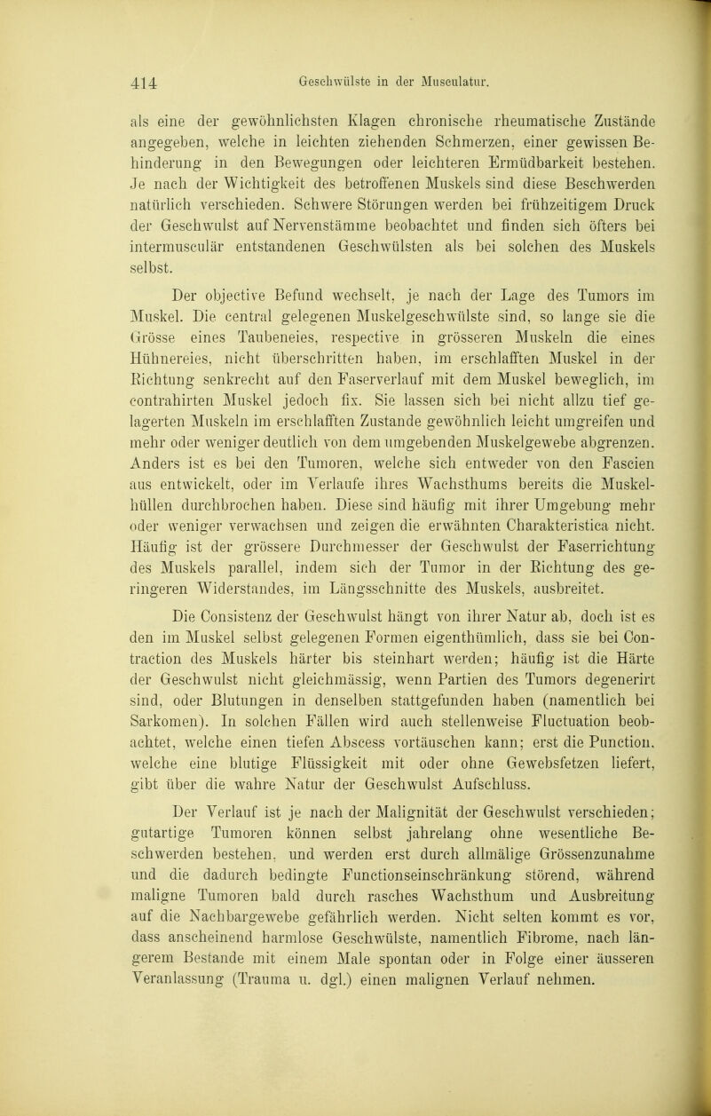 als eine der gewöhnlichsten Klagen chronische rheumatische Zustände angegeben, welche in leichten ziehenden Schmerzen, einer gewissen Be- hinderung in den Bewegungen oder leichteren Ermüdbarkeit bestehen. Je nach der Wichtigkeit des betrofienen Muskels sind diese Beschwerden natürhch verschieden. Schwere Störungen werden bei frühzeitigem Druck der Geschwulst auf Nervenstämme beobachtet und finden sich öfters bei intermusculär entstandenen Geschwülsten als bei solchen des Muskels selbst. Der objective Befund wechselt, je nach der Lage des Tumors im Muskel. Die central gelegenen Muskelgeschwülste sind, so lange sie die Grösse eines Taubeneies, respective in grösseren Muskeln die eines Hühnereies, nicht überschritten haben, im erschlafften Muskel in der Eichtung senkrecht auf den Faserverlauf mit dem Muskel beweglich, im Contrahirten Muskel jedoch fix. Sie lassen sich bei nicht allzu tief ge- lagerten Muskeln im erschlafften Zustande gewöhnlich leicht umgreifen und mehr oder weniger deutlich von dem umgebenden Muskelgewebe abgrenzen. Anders ist es bei den Tumoren, welche sich entweder von den Fascien aus entwickelt, oder im Verlaufe ihres Wachsthums bereits die Muskel- hüllen durchbrochen haben. Diese sind häufig mit ihrer Umgebung mehr oder weniger verwachsen und zeigen die erwähnten Charakteristica nicht. Häufig ist der grössere Durchmesser der Geschwulst der Faserrichtung des Muskels paraUel, indem sich der Tumor in der Eichtung des ge- ringeren Widerstandes, im Längsschnitte des Muskels, ausbreitet. Die Consistenz der Geschwulst hängt von ihrer Natur ab, doch ist es den im Muskel selbst gelegenen Formen eigenthümlich, dass sie bei Con- traction des Muskels härter bis steinhart werden; häufig ist die Härte der Geschwulst nicht gleichmässig, wenn Partien des Tumors degenerirt sind, oder Blutungen in denselben stattgefunden haben (namentlich bei Sarkomen). In solchen Fällen wird auch stellenweise Fluctuation beob- achtet, welche einen tiefen Abscess vortäuschen kann; erst die Function, welche eine blutige Flüssigkeit mit oder ohne Gewebsfetzen liefert, gibt über die wahre Natur der Geschwulst Aufschluss. Der Verlauf ist je nach der Mahgnität der Geschwulst verschieden; gutartige Tumoren können selbst jahrelang ohne wesentliche Be- schwerden bestehen, und werden erst durch allmälige Grössenzunahme und die dadurch bedingte Functionseinschränkung störend, während maligne Tumoren bald durch rasches Wachsthum und Ausbreitung auf die Nachbargewebe gefährlich werden. Nicht selten kommt es vor, dass anscheinend harmlose Geschwülste, namentlich Fibrome, nach län- gerem Bestände mit einem Male spontan oder in Folge einer äusseren Veranlassung (Trauma u. dgl.) einen malignen Verlauf nehmen.