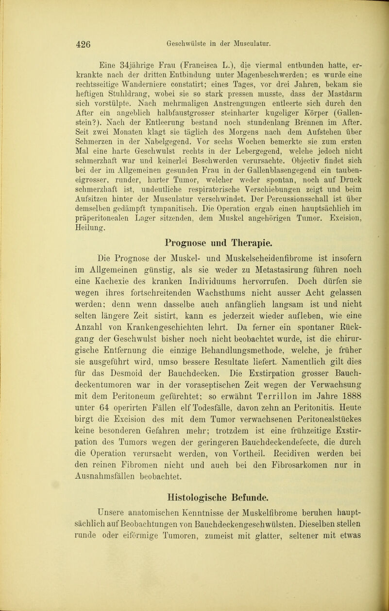 Eine 34jälirige Frau (Francisca L.), die viermal entbunden hatte, er- krankte nacii der dritten Entbindung unter Magenbeschwerden; es wurde eine rechtsseitige Wanderniere constatirt; eines Tages, vor drei Jahren, bekam sie heftigen Stuhldrang, wobei sie so stark pressen musste, dass der Mastdarm sich vorstülpte. Nach mehrmaligen Anstrengungen entleerte sich durch den After ein angeblich halbfaustgrosser steinharter kugeliger Körper (Grallen- stein?j. Nach der Entleerung bestand noch stundenlang Brennen im After. Seit zwei Monaten klagt sie täglich des Morgens nach dem Aufstehen über Schmerzen in der Nabelgegend. Vor sechs Wochen bemerkte sie zum ersten Mal eine harte Geschwulst rechts in der Lebergegend, welche jedoch nicht schmerzhaft war und keinerlei Beschwerden verursachte. Objectiv findet sich bei der im Allgemeinen gesunden Frau in der Gfallenblasengegend ein tauben- eigrosser, runder, harter Tumor, welcher weder spontan, noch auf Druck schmerzhaft ist, undeutliche respiratorische Verschiebungen zeigt und beim Aufsitzen hinter der Musculatur verschwindet. Der Percussionsschall ist über demselben gedämpft tympanitisch. Die Operation ergab einen hauptsächlich im präperitonealen Lager sitzenden, dem Muskel angehörigen Tumor. Excision, Heilung. Prognose und Therapie. Die Prognose der Muskel- und Muskelscheidenfibrome ist insofern im Allgemeinen günstig, als sie weder zu Metastasirung führen noch eine Kachexie des kranken Individuums hervorrufen. Doch dürfen sie wegen ihres fortschreitenden Wachsthums nicht ausser Acht gelassen werden; denn wenn dasselbe auch anfänglich langsam ist und nicht selten längere Zeit sistirt, kann es jederzeit wieder aufleben, wie eine Anzahl von Krankengeschichten lehrt. Da ferner ein spontaner Rück- gang der Geschwulst bisher noch nicht beobachtet wurde, ist die chirur- gische Entfernung die einzige Behandlungsmethode, welche, je früher sie ausgeführt wird, umso bessere Resultate liefert. Namentlich gilt dies für das Desmoid der Bauchdecken. Die Exstirpation grosser Bauch- deckentumoren war in der voraseptischen Zeit wegen der Verwachsung mit dem Peritoneum gefürchtet; so erwähnt Terrillon im Jahre 1888 unter 64 operirten Fällen elf Todesfälle, davon zehn an Peritonitis. Heute birgt die Excision des mit dem Tumor verwachsenen Peritonealstückes keine besonderen Gefahren mehr; trotzdem ist eine frühzeitige Exstir- pation des Tumors wegen der geringeren Baüchdeckendefecte, die durch die Operation verursacht werden, von Vortheil. ßecidiven werden bei den reinen Fibromen nicht und auch bei den Fibrosarkomen nur in Ausnahmsfällen beobachtet. Histologische Befunde. Unsere anatomischen Kenntnisse der Muskelfibrome beruhen haupt- sächlich auf Beobachtungen von Bauchdeckengeschwülsten. Dieselben stellen runde oder eiförmige Tumoren, zumeist mit glatter, seltener mit etwas