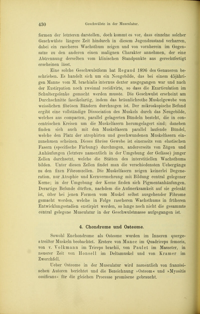 formen der letzteren darstellen, doch kommt es vor, dass einzelne solcher Geschwülste längere Zeit hindmxh in diesem Jugendzustand verharren, dabei ein rascheres Wachsthum zeigen und von vornherein im Gegen- satze zu den anderen einen mahgnen Charakter annehmen, der eine Abtrennung derselben vom klinischen Standpunkte aus gerechtfertigt erscheinen lässt. Eine solche Geschwulstform hat Eegaud 1.896 des Genaueren be- schrieben. Es handelt sich um ein Neugebilde, das bei einem 45jähri- gen Manne vom M. brachialis internus dexter ausgegangen war und nach der Exstirpation noch zweimal recidivirte, so dass die Exarticulation im Schultergelenke gemacht werden musste. Die Geschwulst erscheint am Durchschnitte fascikelartig, indem das bräunlichrothe Muskelgewebe von weisslichen fibrösen Bändern durchzogen ist. Der mikroskopische Befund ergibt eine vollständige Dissociation des Muskels durch das Neugebilde, welches aus compacten, parallel gelagerten Bündeln besteht, die in con- centrischen Kreisen um die Muskelfasern herumgelagert sind; daneben finden sich auch mit den Muskelfasern parallel laufende Bündel, welche den Platz der atrophirten und geschwundenen Muskelfasern ein- zunehmen scheinen. Dieses fibröse Gewebe ist einerseits von elastischen Fasern (specifische Färbung) durchzogen, andererseits von Zügen und Anhäufungen (letztere namentlich in der Umgebung der Gefässe) junger Zellen durchsetzt, welche die Stätten des interstitiellen Wachsthums bilden. Unter diesen Zellen findet man die verschiedensten Uebergänge zu den fixen Fibrom zellen. Die Muskelfasern zeigen keinerlei Degene- ration, nur Atrophie und Kernvermehrung mit Bildung central gelegener Kerne; in der Umgebung der Kerne finden sich Pigmentanhäufungen. Derartige Befunde dürften, nachdem die Aufmerksamkeit auf sie gelenkt ist, öfter bei jenen Formen vom Muskel selbst ausgehender Fibrome gemacht werden, welche in Folge rascheren Wachsthums in früheren Entwicklungsstadien exstirpirt werden, so lange noch nicht die gesammte central gelegene Musculatur in der Geschwulstmasse aufgegangen ist. 4. Chondrome und Osteome. Sowohl Enchondrome als Osteome wurden im Inneren querge- streifter Muskeln beobachtet. Erstere von Manec im Quadriceps femoris, von V. Volk mann im Triceps brachii, von Faulet im Masseter, in neuerer Zeit von Honsell im Deltamuskel und von Kram er im Zwerchfell. Ueber Osteome in der Musculatur wird namentlich von französi- schen Autoren berichtet und die Bezeichnung »Osteom« und »Myositis ossificans« für die gleichen Processe promiscue gebraucht.