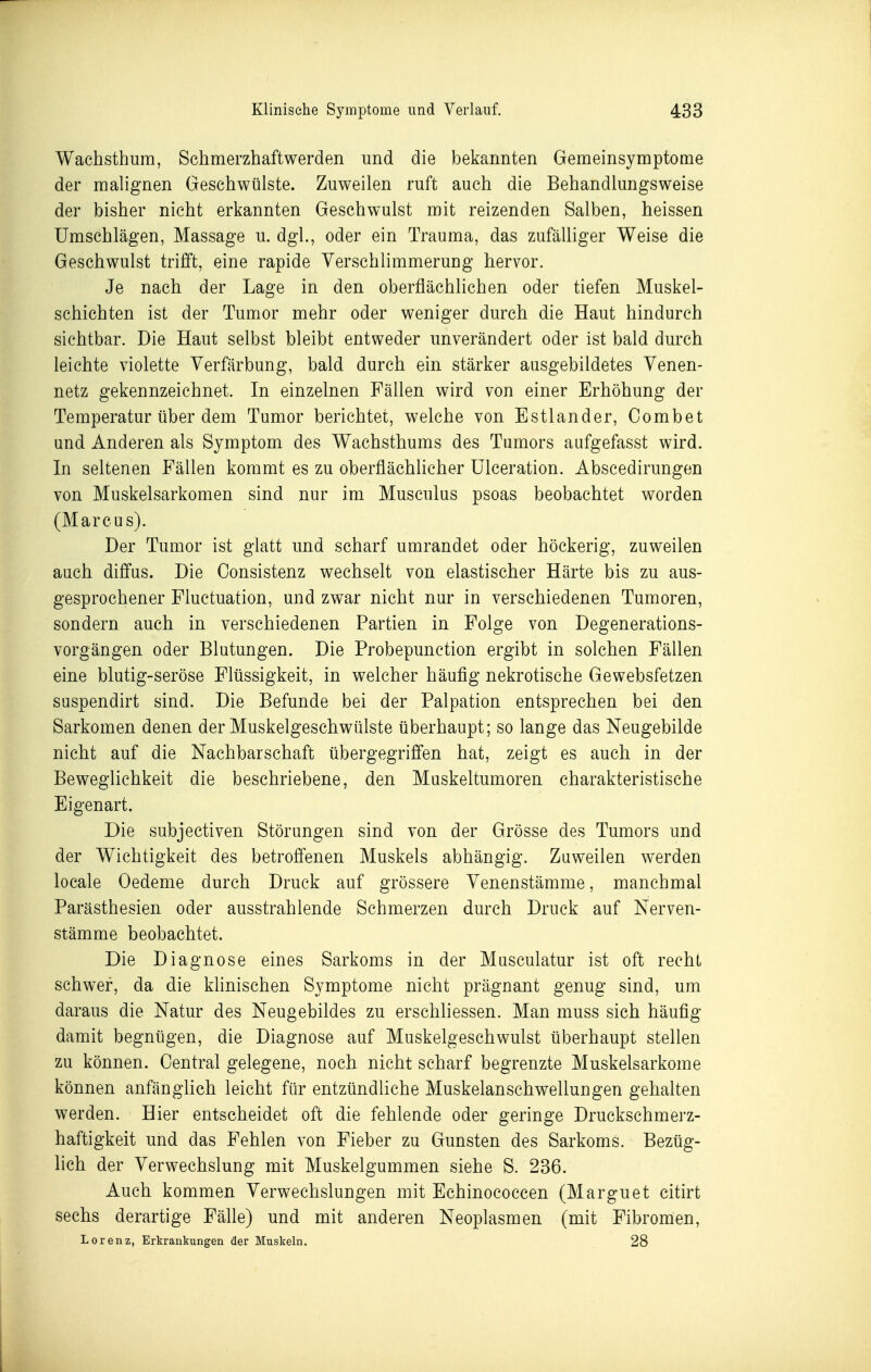 Wachsthum, Schmerzhaftwerden und die bekannten Gemeinsymptome der malignen Geschwülste. Zuweilen ruft auch die Behandlungsweise der bisher nicht erkannten Geschwulst mit reizenden Salben, heissen Umschlägen, Massage u. dgl., oder ein Trauma, das zufälliger Weise die Geschwulst trifft, eine rapide Verschlimmeruug hervor. Je nach der Lage in den oberflächlichen oder tiefen Muskel- schichten ist der Tumor mehr oder weniger durch die Haut hindurch sichtbar. Die Haut selbst bleibt entweder unverändert oder ist bald durch leichte violette Verfärbung, bald durch ein stärker ausgebildetes Venen- netz gekennzeichnet. In einzelnen Fällen wird von einer Erhöhung der Temperatur über dem Tumor berichtet, welche von Estlander, Combet und Anderen als Symptom des Wachsthums des Tumors aufgefasst wird. In seltenen Fällen kommt es zu oberflächhcher Ulceration. Abscedirungen von Muskelsarkomen sind nur im Musculus psoas beobachtet worden (Marcus). Der Tumor ist glatt und scharf umrandet oder höckerig, zuweilen auch diffus. Die Oonsistenz wechselt von elastischer Härte bis zu aus- gesprochener Fluctuation, und zwar nicht nur in verschiedenen Tumoren, sondern auch in verschiedenen Partien in Folge von Degenerations- vorgängen oder Blutungen. Die Probepunction ergibt in solchen Fällen eine blutig-seröse Flüssigkeit, in welcher häufig nekrotische Gewebsfetzen suspendirt sind. Die Befunde bei der Palpation entsprechen bei den Sarkomen denen der Muskelgeschwülste überhaupt; so lange das Neugebilde nicht auf die Nachbarschaft übergegriffen hat, zeigt es auch in der Beweglichkeit die beschriebene, den Muskeltumoren charakteristische Eigenart. Die subjectiven Störungen sind von der Grösse des Tumors und der Wichtigkeit des betroffenen Muskels abhängig. Zuweilen werden locale Oedeme durch Druck auf grössere Venenstämme, manchmal Parästhesien oder ausstrahlende Schmerzen durch Druck auf Nerven- stämme beobachtet. Die Diagnose eines Sarkoms in der Musculatur ist oft recht schwier, da die klinischen Symptome nicht prägnant genug sind, um daraus die Natur des Neugebildes zu erschliessen. Man muss sich häufig damit begnügen, die Diagnose auf Muskelgeschwulst überhaupt stellen zu können. Central gelegene, noch nicht scharf begrenzte Muskelsarkome können anfänglich leicht für entzündliche Muskelanschwellungen gehalten werden. Hier entscheidet oft die fehlende oder geringe Druckschmerz- haftigkeit und das Fehlen von Fieber zu Gunsten des Sarkoms. Bezüg- lich der Verwechslung mit Muskelgummen siehe S. 236. Auch kommen Verwechslungen mit Echinococcen (Marguet citirt sechs derartige Fälle) und mit anderen Neoplasmen (mit Fibromen, Lorenz, Erkrankungen der Muskeln. 28