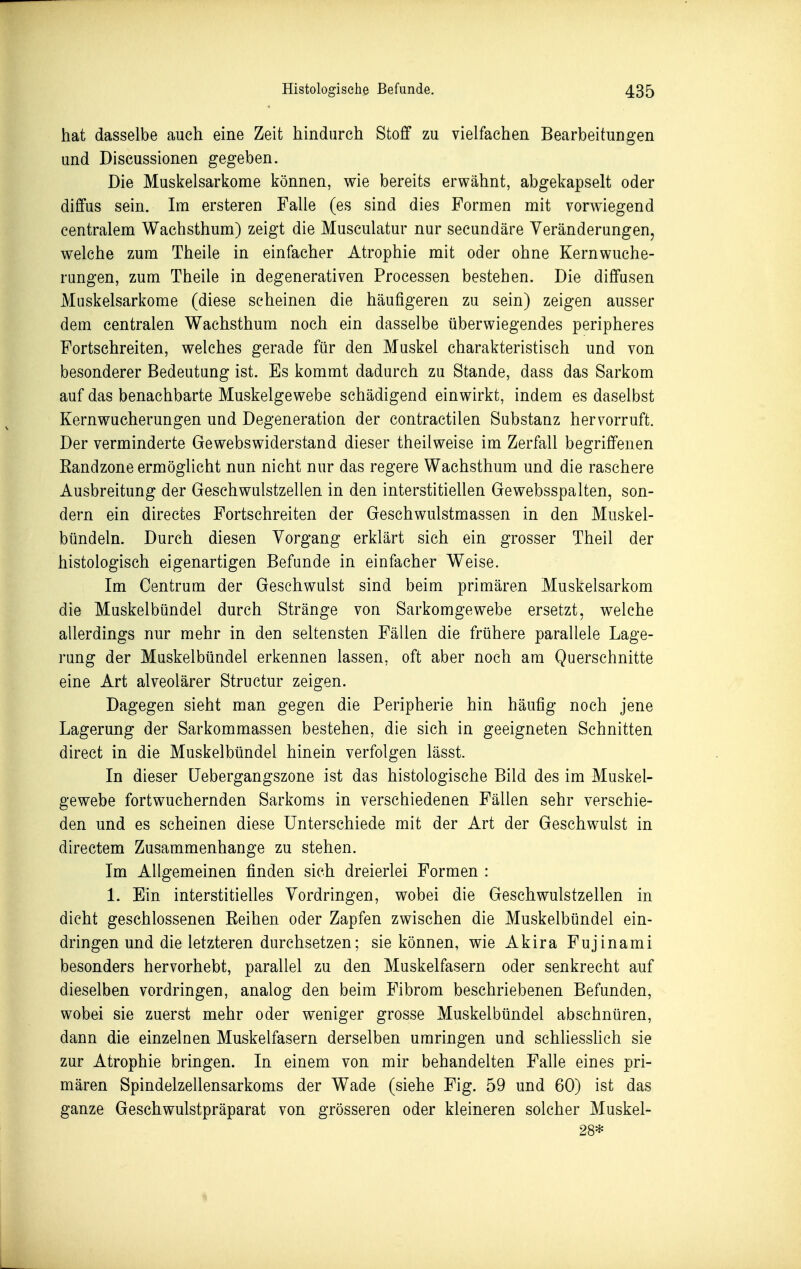 hat dasselbe auch eine Zeit hindurch Stoff zu vielfachen Bearbeitungen und Discussionen gegeben. Die Muskelsarkome können, wie bereits erwähnt, abgekapselt oder diffus sein. Im ersteren Falle (es sind dies Formen mit vorwiegend centralem Wachsthum) zeigt die Musculatur nur secundäre Veränderungen, welche zum Theile in einfacher Atrophie mit oder ohne Kernwuche- rungen, zum Theile in degenerativen Processen bestehen. Die diffusen Muskelsarkome (diese scheinen die häufigeren zu sein) zeigen ausser dem centralen Wachsthum noch ein dasselbe überwiegendes peripheres Fortschreiten, welches gerade für den Muskel charakteristisch und von besonderer Bedeutung ist. Es kommt dadurch zu Stande, dass das Sarkom auf das benachbarte Muskelgewebe schädigend einwirkt, indem es daselbst Kernwucherungen und Degeneration der contractilen Substanz hervorruft. Der verminderte Gewebswiderstand dieser theilweise im Zerfall begriffenen Eandzone ermöglicht nun nicht nur das regere Wachsthum und die raschere Ausbreitung der Geschwulstzellen in den interstitiellen Gewebsspalten, son- dern ein directes Fortschreiten der Geschwulstmassen in den Muskel- bündeln. Durch diesen Vorgang erklärt sich ein grosser Theil der histologisch eigenartigen Befunde in einfacher Weise. Im Centrum der Geschwulst sind beim primären Muskelsarkom die Muskelbündel durch Stränge von Sarkomgewebe ersetzt, welche allerdings nur mehr in den seltensten Fällen die frühere parallele Lage- rung der Muskelbündel erkennen lassen, oft aber noch am Querschnitte eine Art alveolärer Structur zeigen. Dagegen sieht man gegen die Peripherie hin häufig noch jene Lagerung der Sarkommassen bestehen, die sich in geeigneten Schnitten direct in die Muskelbündel hinein verfolgen lässt. In dieser üebergangszone ist das histologische Bild des im Muskel- gewebe fortwuchernden Sarkoms in verschiedenen Fällen sehr verschie- den und es scheinen diese Unterschiede mit der Art der Geschwulst in directem Zusammenhange zu stehen. Im Allgemeinen finden sich dreierlei Formen : 1. Ein interstitielles Vordringen, wobei die Geschwulstzellen in dicht geschlossenen Eeihen oder Zapfen zwischen die Muskelbündel ein- dringen und die letzteren durchsetzen; sie können, wie Akira Fujinami besonders hervorhebt, parallel zu den Muskelfasern oder senkrecht auf dieselben vordringen, analog den beim Fibrom beschriebenen Befunden, wobei sie zuerst mehr oder weniger grosse Muskelbündel abschnüren, dann die einzelnen Muskelfasern derselben umringen und schliesshch sie zur Atrophie bringen. In einem von mir behandelten Falle eines pri- mären Spindelzellensarkoms der Wade (siehe Fig. 59 und 60) ist das ganze Geschwulstpräparat von grösseren oder kleineren solcher Muskel-