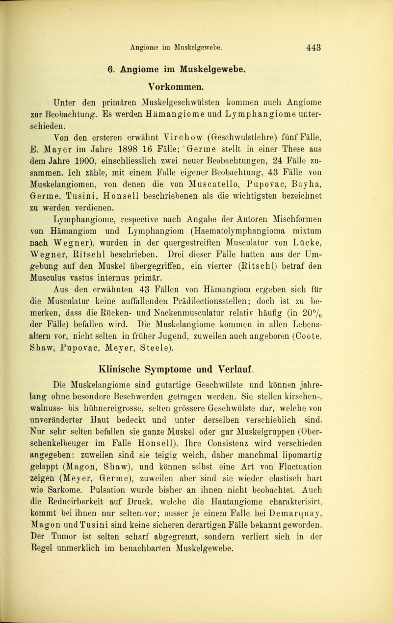 6. Angiome im Muskelgewebe. Vorkommen. Unter den primären Muskelgeschwülsten kommen auch Angiome zur Beobachtung. Es werden Hämangiome und Lymphangiome unter- schieden. Von den ersteren erwähnt Virchow (Geschwulstlehre) fünf Fälle, E. Mayer im Jahre 1898 16 Fälle; Germe stellt in einer These aus dem Jahre 1900, einschliesslich zwei neuer Beobachtungen, 24 Fälle zu- sammen. Ich zähle, mit einem Falle eigener Beobachtung, 43 Fälle von Muskelangiomen, von denen die von Muscatello, Pupovac, Bayha, Germe, Tusini, Honseil beschriebenen als die wichtigsten bezeichnet zu werden verdienen. Lymphangiome, respective nach Angabe der Autoren Mischformen von Hämangiom und Lymphangiom (Haematolymphangioma mixtum nach Wegner), wurden in der quergestreiften Musculatur von Lücke, Wegner, Eitschl beschrieben. Drei dieser Fälle hatten aus der Um- gebung auf den Muskel übergegriffen, ein vierter (Eitschl) betraf den Musculus vastus internus primär. Aus den erwähnten 43 Fällen von Hämangiom ergeben sich für die Musculatur keine auffallenden Prädilectionsstellen; doch ist zu be- merken, dass die Eücken- und Nackenmusculatur relativ häufig (in 207o der Fälle) befallen wird. Die Muskelangiome kommen in allen Lebens- altern vor, nicht selten in früher Jugend, zuweilen auch angeboren (Coote, Shaw, Pupovac, Meyer, Steele). Klinische Symptome und Verlauf. Die Muskelangiome sind gutartige Geschwülste und können jahre- lang ohne besondere Beschwerden getragen werden. Sie stellen kirschen-, walnuss- bis hühnereigrosse, selten grössere Geschwülste dar, welche von unveränderter Haut bedeckt und unter derselben verschieblich sind. Nur sehr selten befallen sie ganze Muskel oder gar Muskelgruppen (Ober- schenkelbeuger im Falle Honsell). Ihre Consistenz wird verschieden angegeben: zuweilen sind sie teigig weich, daher manchmal lipomartig gelappt (Magon, Shaw), und können selbst eine Art von Fluctuation zeigen (Meyer, Germe), zuweilen aber sind sie wieder elastisch hart wie Sarkome. Pulsation wurde bisher an ihnen nicht beobachtet. Auch die Eeducirbarkeit auf Druck, welche die Hautangiome charakterisirt, kommt bei ihnen nur selten-vor; ausser je einem Falle bei Demarquay, Magon und Tusini sind keine sicheren derartigen Fälle bekanntgeworden. Der Tumor ist selten scharf abgegrenzt, sondern verliert sich in der Eegel unmerklich im benachbarfen Muskelgewebe.