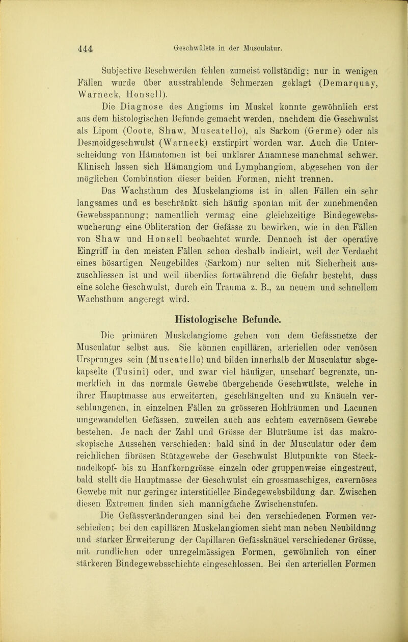 Subjective Beschwerden fehlen zumeist vollständig; nur in wenigen Fällen wurde über ausstrahlende Schmerzen geklagt (Demarquay, Warneck, Honsell). Die Diagnose des Angioms im Muskel konnte gewöhnhch erst aus dem histologischen Befunde gemacht werden, nachdem die Geschwulst als Lipom (Coote, Shaw, Muscatello), als Sarkom (Germe) oder als Desmoidgeschwulst (Warneck) exstirpirt worden war. Auch die Unter- scheidung von Hämatomen ist bei unklarer Anamnese manchmal schwer. Khnisch lassen sich Hämangiom und Lymphangiom, abgesehen von der möglichen Oombination dieser beiden Formen, nicht trennen. Das Wachsthum des Muskelangioms ist in allen Fällen ein sehr langsames und es beschränkt sich häutig spontan mit der zunehmenden Gewebsspannung; namentlich vermag eine gleichzeitige Bindegewebs- wucherung eine Obliteration der Gefässe zu bewirken, wie in den Fällen von Shaw und Honsell beobachtet wurde. Dennoch ist der operative Eingriff in den meisten Fällen schon deshalb indicirt, weil der Verdacht eines bösartigen Neugebildes (Sarkom) nur selten mit Sicherheit aus- zuschliessen ist und weil überdies fortwährend die Gefahr besteht, dass eine solche Geschwulst, durch ein Trauma z. B., zu neuem und schnellem Wachsthum angeregt wird. Histologische Befunde. Die primären Muskelangiome gehen von dem Gefässnetze der Musculatur selbst aus. Sie können capillären. arteriellen oder venösen Ursprunges sein (Muscatello) und bilden innerhalb der Musculatur abge- kapselte (Tusini) oder, und zwar viel häufiger, unscharf begrenzte, un- merklich in das normale Gewebe übergehende Geschwülste, welche in ihrer Hauptmasse aus erweiterten, geschlängelten und zu Knäueln ver- schlungenen, in einzelnen Fällen zu grösseren Hohlräumen und Lacunen umgewandelten Gefässen, zuweilen auch aus echtem cavernösem Gewebe bestehen. Je nach der Zahl und Grösse der Bluträume ist das makro- skopische Aussehen verschieden: bald sind in der Musculatur oder dem reichhchen fibrösen Stützgewebe der Geschwulst Blutpunkte von Steck- nadelkopf- bis zu Hanfkorngrösse einzeln oder gruppenweise eingestreut, bald stellt die Hauptmasse der Geschwulst ein grossmaschiges, cavernöses Gewebe mit nur geringer interstitieller Bindegewebsbildung dar. Zwischen diesen Extremen finden sich mannigfache Zwischenstufen. Die Gefässveränderungen sind bei den verschiedenen Formen ver- schieden ; bei den capillären Muskelangiomen sieht man neben Neubildung und starker Erweiterung der Capillären Gefässknäuel verschiedener Grösse, mit rundhchen oder unregelmässigen Formen, gewöhnhch von einer stärkeren Bindegewebsschichte eingeschlossen. Bei den arteriellen Formen