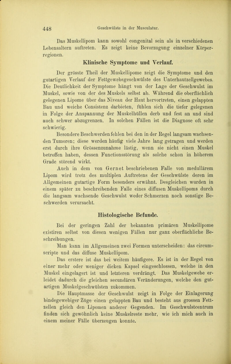 Das Muskellipom kann sowohl congenital sein als in verschiedenen Lebensaltern auftreten. Es zeigt keine Bevorzugung einzelner Körper- regionen. Klinische Symptome und Verlauf. Der grösste Theil der Muskellipome zeigt die Symptome und den gutartigen Verlauf der Fettgewebsgeschwülste des Unterhautzellgewebes. Die DeutUchkeit der Symptome hängt von der Lage der Geschwulst im Muskel, sowie von der des Muskels selbst ab. Während die oberflächlich gelegenen Lipome über das Niveau der Haut hervortreten, einen gelappten Bau und weiche Consistenz darbieten, fühlen sich die tiefer gelegenen in Folge der Anspannung der Muskelhüllen derb und fest an und sind auch schwer abzugrenzen. In solchen Fällen ist die Diagnose oft sehr schwierig. Besondere Beschwerden fehlen bei den in der Eegel langsam wachsen- den Tumoren; diese werden häufig viele Jahre lang getragen und werden erst durch ihre Grössenzunahme lästig, wenn sie nicht einen Muskel betroffen haben, dessen Functionsstörung als solche schon in höherem Grade störend wirkt. Auch in dem von Gern et beschriebenen Falle von medullärem Lipom wird trotz des multiplen Auftretens der Geschwülste deren im Allgemeinen gutartige Form besonders erwähnt. Desgleichen wurden in einem später zu beschreibenden Falle eines diffusen Muskellipoms durch die langsam wachsende Geschwulst weder Schmerzen noch sonstige Be- schwerden verursacht. Histologische Befunde. Bei der geringen Zahl der bekannten primären Muskellipome existiren selbst von diesen wenigen Fällen nur ganz oberflächliche Be- schreibungen. Man kann im Allgemeinen zwei Formen unterscheiden: das circum- scripte und das diffuse Muskellipom. Das erstere ist das bei weitem häufigere. Es ist in der Eegel von einer' mehr oder weniger dicken Kapsel eingeschlossen, welche in den Muskel eingelagert ist und letzteren verdrängt. Das Muskelgewebe er- leidet dadurch die gleichen secundären Veränderungen, welche den gut- artigen Muskelgeschwülsten zukommen. Die Hauptmasse der Geschwulst zeigt in Folge der Einlagerung bindegewebiger Züge einen gelappten Bau und besteht aus grossen Fett- zellen gleich den Lipomen anderer Gegenden. Im Geschwulstcentrum finden sich gewöhnlich keine Muskelreste mehr, wie ich mich auch in einem meiner Fälle überzeugen konnte.