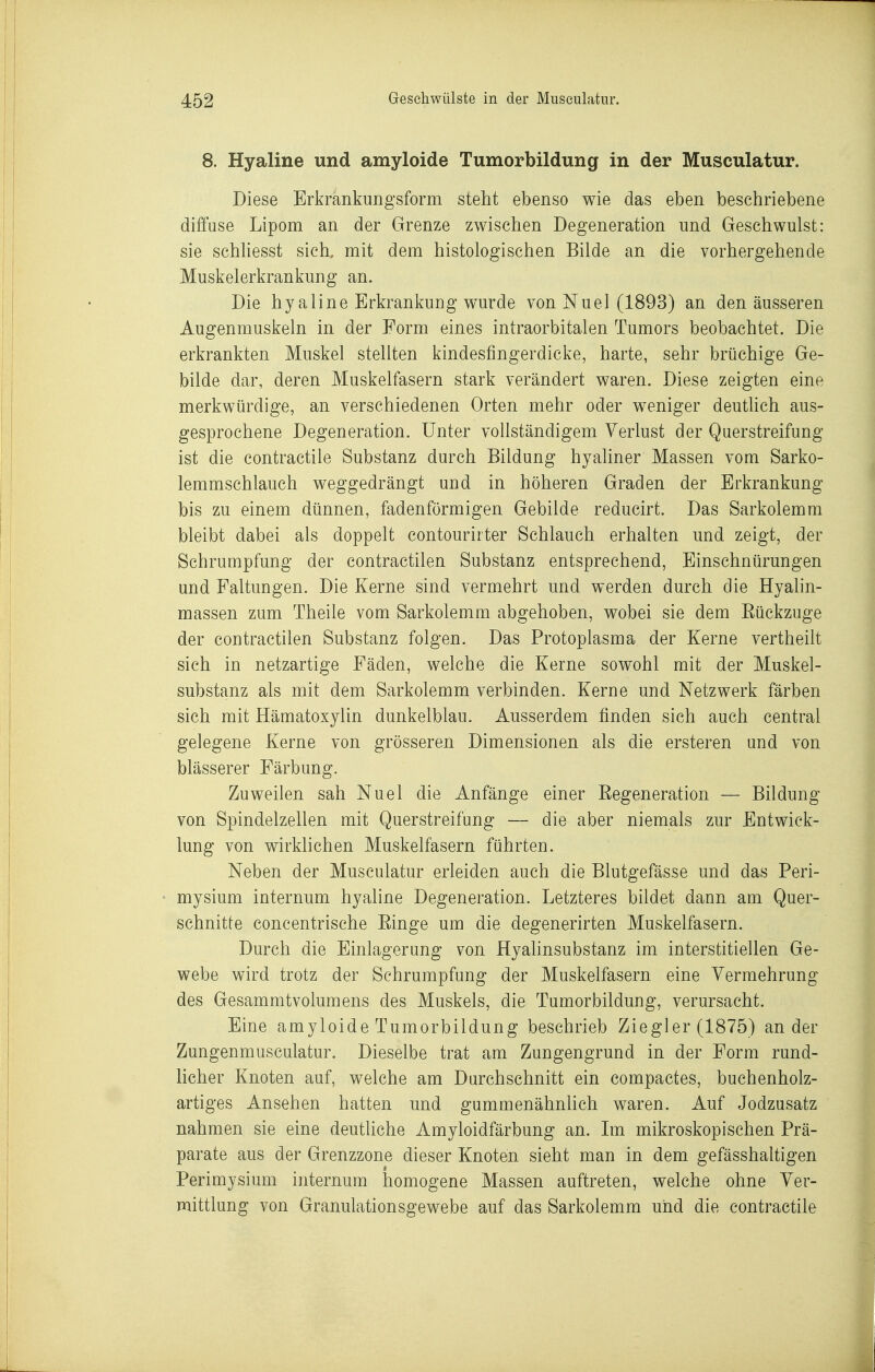 8. Hyaline und amyloide Tumorbildung in der Musculatur. Diese Erkrankungsform steht ebenso wie das eben beschriebene diffuse Lipom an der Grenze zwischen Degeneration und Geschwulst: sie schUesst sich, mit dem histologischen Bilde an die vorhergehende Muskelerkrankung an. Die hyaline Erkrankung wurde von Nuel (1893) an den äusseren Augenmuskeln in der Form eines intraorbitalen Tumors beobachtet. Die erkrankten Muskel stellten kindestingerdicke, harte, sehr brüchige Ge- bilde dar, deren Muskelfasern stark verändert waren. Diese zeigten eine merkwürdige, an verschiedenen Orten mehr oder weniger deuthch aus- gesprochene Degeneration. Unter vollständigem Verlust der Querstreifung ist die contractile Substanz durch Bildung hyaliner Massen vom Sarko- lemmschlauch weggedrängt und in höheren Graden der Erkrankung bis zu einem dünnen, fadenförmigen Gebilde reducirt. Das Sarkolemm bleibt dabei als doppelt contourirter Schlauch erhalten und zeigt, der Schrumpfung der contractilen Substanz entsprechend, Einschnürungen und Faltungen. Die Kerne sind vermehrt und werden durch die Hyalin- massen zum Theile vom Sarkolemm abgehoben, wobei sie dem Eückzuge der contractilen Substanz folgen. Das Protoplasma der Kerne vertheilt sich in netzartige Fäden, welche die Kerne sowohl mit der Muskel- substanz als mit dem Sarkolemm verbinden. Kerne und Netzwerk färben sich mit Hämatoxylin dunkelblau. Ausserdem finden sich auch central gelegene Kerne von grösseren Dimensionen als die ersteigen and von blässerer Färbung. Zuweilen sah Nuel die Anfänge einer Eegeneration — Bildung von Spindelzellen mit Querstreifung — die aber niemals zur Entwick- lung von wirklichen Muskelfasern führten. Neben der Musculatur erleiden auch die Blutgefässe und das Peri- mysium internum hyaline Degeneration. Letzteres bildet dann am Quer- schnitte concentrische Einge um die degenerirten Muskelfasern. Durch die Einlagerung von Hyalinsubstanz im interstitiellen Ge- webe wird trotz der Schrumpfung der Muskelfasern eine Vermehrung des Gesammtvolumens des Muskels, die Tumorbildung, verursacht. Eine amyloide Tumorbildung beschrieb Ziegler (1875) ander Zungenmusculatur. Dieselbe trat am Zungengrund in der Form rund- licher Knoten auf, welche am Durchschnitt ein compactes, buchenholz- artiges Ansehen hatten und gummenähnlich waren. Auf Jodzusatz nahmen sie eine deutliche Amyloidfärbung an. Im mikroskopischen Prä- parate aus der Grenzzone dieser Knoten sieht man in dem gefässhaltigen Perimysium internum homogene Massen auftreten, welche ohne Ver- mittlung von Granulationsgewebe auf das Sarkolemm und die contractile
