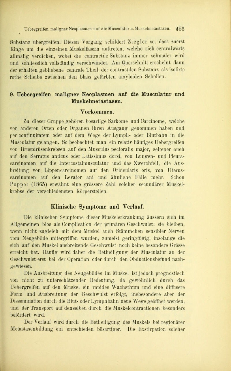 Substanz übergreifen. Diesen Vorgang schildert Ziegler so, dass zuerst Einge um die einzelnen Muskelfasern auftreten, welche sich centralwärts allmälig verdicken, wobei die contractile Substanz immer schmäler wird und schliesslich vollständig verschwindet. Am Querschnitt erscheint dann der erhalten gebliebene centrale Theil der contractilen Substanz als isolirte rothe Scheibe zwischen den blass gefärbten amyloiden Schollen. 9. Uebergreifen maligner Neoplasmen auf die Musculatur und Muskelmetastasen. Vorkommen. Zu dieser Gruppe gehören bösartige Sarkome und Carcinome, welche von anderen Orten oder Organen ihren Ausgang genommen haben und per continuitatem oder auf dem Wege der Lymph- oder Blutbahn in die Musculatur gelangen. So beobachtet man ein relativ häufiges Uebergreifen von Brustdrüsenkrebsen auf den Musculus pectoralis major, seltener auch auf den Serratus anticus oder Latissimus dorsi, von Lungen- und Pleura- carcinomen auf die Intercostalmusculatur und das Zwerchfell, die Aus- breitung von Lippencarcinomen auf den Orbicularis oris, von Uterus- carcinomen auf den Levator ani und ähnliche Fälle mehr. Schon Popper (1865) erwähnt eine grössere Zahl solcher secundärer Muskel- krebse der verschiedensten Körperstellen. Klinische Symptome und Verlauf. Die klinischen Symptome dieser Muskelerkrankung äussern sich im Allgemeinen blos als Complication der primären Geschwulst; sie bleiben, wenn nicht zugleich mit dem Muskel auch Stämmchen sensibler Nerven vom Neugebilde mitergriffen wurden, zumeist geringfügig, insolange die sich auf den Muskel ausbreitende Geschwulst noch keine besondere Grösse erreicht hat. Häufig wird daher die Betheiligung der Musculatur an der Geschwulst erst bei der Operation oder durch den Obductionsbefund nach- gewiesen. Die Ausbreitung des Neugebildes im Muskel ist jedoch prognostisch von nicht zu unterschätzender Bedeutung, da gewöhnlich durch das Uebergreifen auf den Muskel ein rapides Wachsthum und eine diffusere Form und Ausbreitung der Geschwulst erfolgt, insbesondere aber der Dissemination durch die Blut- oder Lymphbahn neue Wege geöffnet werden, und der Transport auf denselben durch die Muskelcontractionen besonders befördert wird. Der Verlauf wird durch die Betheiligung des Muskels bei regionärer Metastasenbildung ein entschieden bösartiger. Die Exstirpation solcher