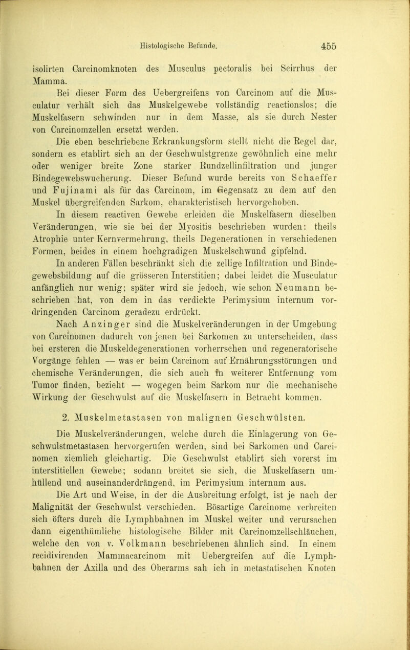 isolirten Carcinomknoten des Musculus peetoralis bei Scirrhus der Mamma. Bei dieser Form des Uebergreifens von Carcinom auf die Mus- culatur verhält sich das Muskelgewebe vollständig reaetionslos; die Muskelfasern schwinden nur in dem Masse, als sie durch Nester von Carcinomzellen ersetzt werden. . Die eben beschriebene Erkrankungsform stellt nicht die Eegel dar, sondern es etablirt sich an der Geschwulstgrenze gewöhnlich eine mehr oder weniger breite Zone starker Eundzellinfiltration und junger Bindegewebswucherung. Dieser Befund wurde bereits von Schaeffer und Fujinami als für das Carcinom, im Gegensatz zu dem auf den Muskel übergreifenden Sarkom, charakteristisch hervorgehoben. In diesem reactiven Gewebe erleiden die Muskelfasern dieselben Veränderungen, wie sie bei der Myositis beschrieben wurden: theils Atrophie unter Kernvermehrung, theils Degenerationen in verschiedenen Formen, beides in einem hochgradigen Muskelschwund gipfelnd. In anderen Fällen beschränkt sich die zelhge Infiltration und Binde- gewebsbildung auf die grösseren Interstitien; dabei leidet die Musculatur anfängUch nur wenig; später wird sie jedoch, wie schon Neumann be- schrieben hat, von dem in das verdickte Perimysium internum vor- dringenden Carcinom geradezu erdrückt. Nach A n z i n g e r sind die Muskel Veränderungen in der Umgebung von Carcinomen dadurch von jenen bei Sarkomen zu unterscheiden, dass bei ersteren die Muskeldegenerationen vorherrschen und regeneratorische Vorgänge fehlen —was er beim Carcinom auf Ernährungsstörungen und chemische Veränderungen, die sich auch in weiterer Entfernung vom Tumor finden, bezieht — wogegen beim Sarkom nur die mechanische Wirkung der Geschwulst auf die Muskelfasern in Betracht kommen. 2. Muskelmetastasen von malignen Geschwülsten. Die Muskelveränderungen, welche durch die Einlagerung von Ge- schwulstmetastasen hervorgerufen werden, sind bei Sarkomen und Carci- nomen ziemhch gleichartig. Die Geschwulst etablirt sich vorerst im interstitiellen Gewebe; sodann breitet sie sich, die Muskelfasern um- hüllend und auseinanderdrängend, im Perimysium internum aus. Die Art und Weise, in der die Ausbreitung erfolgt, ist je nach der MaHgnität der Geschwulst verschieden. Bösartige Carcinome verbreiten sich öfters durch die Lymphbahnen im Muskel weiter und verursachen dann eigenthümliche histologische Bilder mit Carcinomzellschläuchen, welche den von v. Volkmann beschriebenen ähnUch sind. In einem recidivirenden Mammacarcinom mit Uebergreifen auf die Lymph- bahnen der Axilla und des Oberarms sah ich in metastatischen Knoten