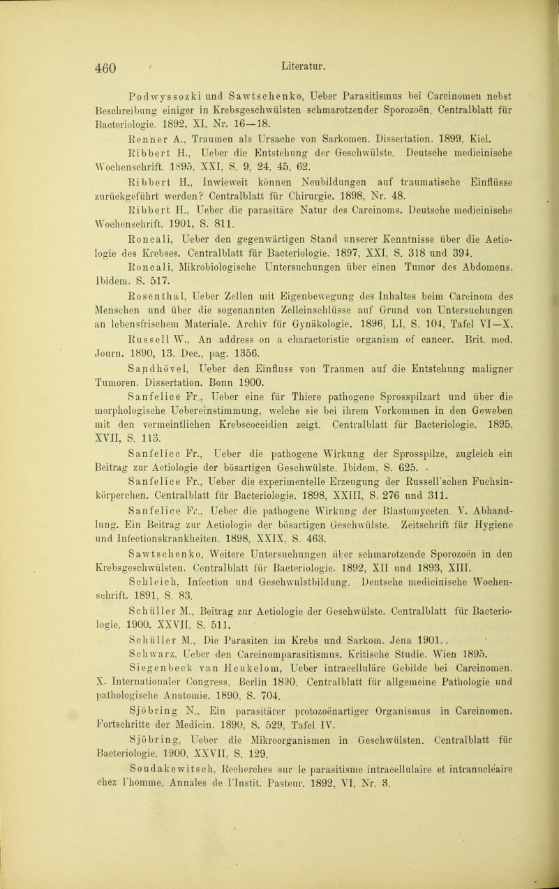 Podwyssozki und Sawtselienko, lieber Parasitismus bei Careiiiöiuen nebst Beschreibung einiger in Krebsgeschwülsten schmarotzender Sporozoen. Centralblatt für Baeteriologie. 1892, XI, Nr. 16—18. Kenner A., Traumen als Ursache von Sarkomen. Dissertation. 1899, Kiel. Eibbert H., Ueber die Entstehung der Geschwülste. Deutsche medieinische Wochenschrift. 1S95, XXI, S. 9, 24, 45, 62. Ribbert H., Inwieweit können Neubildungen auf traumatische Einflüsse zurückgeführt werden? Centralblatt für Chirurgie. 1898, Nr. 48. Ribbert H., Ueber die parasitäre Natur des Carcinoms. Deutsehe medieinische Wochenschrift. 1901, S. 811. Roncali, Ueber den gegenw^ärtigen Stand unserer Kenntnisse über die Aetio- logie des Krebses. Centralblatt für Baeteriologie. 1897, XXI, S. 318 und 391. Eoncali, Mikrobiologische Untersuchungen über einen Tumor des Abdomens. Ibidem. S. 517. Eosenthai, Ueber Zellen mit Eigenbewegung des Inhaltes beim Careinom des Mensehen und über die sogenannten Zelleinschlüsse auf Grund von Untersuchungen an lebensfrischem Materiale. Archiv für Gynäkologie. 1896, LI, S. 104, Tafel VI—X. Eussell W., An address on a characteristic organism of Cancer. Brit. med. Journ. 1890, 13. Dec, pag. 1356. Sandhövel, Ueber den Einfluss von Traumen auf die Entstehung maligner Tumoren. Dissertation. Bonn 1900. Sanfelice Fr., Ueber eine für Thiere pathogene Sprosspilzart und über die morphologische Uebereinstimmung, welche sie bei ihrem Vorkommen in den Geweben mit den vermeintlichen Krebseoceidien zeigt. Centralblatt für Baeteriologie. 1895, XVII, S. 113. Sanfelice Fr., Ueber die pathogene Wirkung der Sprosspilze, zugleich ein Beitrag zur Aetiologie der bösartigen Geschwülste. Ibidem, S. 625. - Sanfelice Fr., Ueber die experimentelle Erzeugung der Eussell'schen Fuchsin- körperchen. Centralblatt für Baeteriologie. 1898, XXIII, S. 276 und 311. Sanfelice Fr., Ueber die pathogene Wirkung der Blastomyceten. V. Abhand- lung. Ein Beitrag zur Aetiologie der bösartigen Geschwülste. Zeitschrift für Hygiene und Infectionskrankheiten. 1898, XXIX, S. 463. Sawtschenko, Weitere Untersuchungen über schmarotzende Sporozoen in den Krebsgeschwülsten. Centralblatt für Baeteriologie. 1892, XII und 1893, XIII. Sehl eich, Infection und Gesehwulstbildung. Deutsche medieinische Wochen- schrift. 1891, S. 83. Schüller M., Beitrag zur Aetiologie der Geschwülste. Centralblatt für Baeterio- logie. 1900. XXVII, S. 511. Schüller M., Die Parasiten im Krebs und Sarkom. Jena 1901.. Schwarz, Ueber den Carcinomparasitismus. Kritische Studie. Wien 1895. Siegenbeck van Heukelom, Ueber intraeelluläre Gebilde bei Carcinomen. X. Internationaler Congress, Berlin 1890. Centralblatt für allgemeine Pathologie und pathologische Anatomie. 1890, S. 704. Sjöbring N., Ein parasitärer protozoenartiger Organismus in Carcinomen. Fortschritte der Medicin. 1890, S. 529, Tafel IV. Sjöbring, Ueber die Mikroorganismen in Gesehwülsten. Centralblatt für Baeteriologie. 1900, XXVII, S. 129. Soudakewitsch, Recherches sur le parasitisme intracellulaire et intranucleaire ehez rhomme. Annales de ITnstit. Pasteur. 1892, VI, Nr. 3.