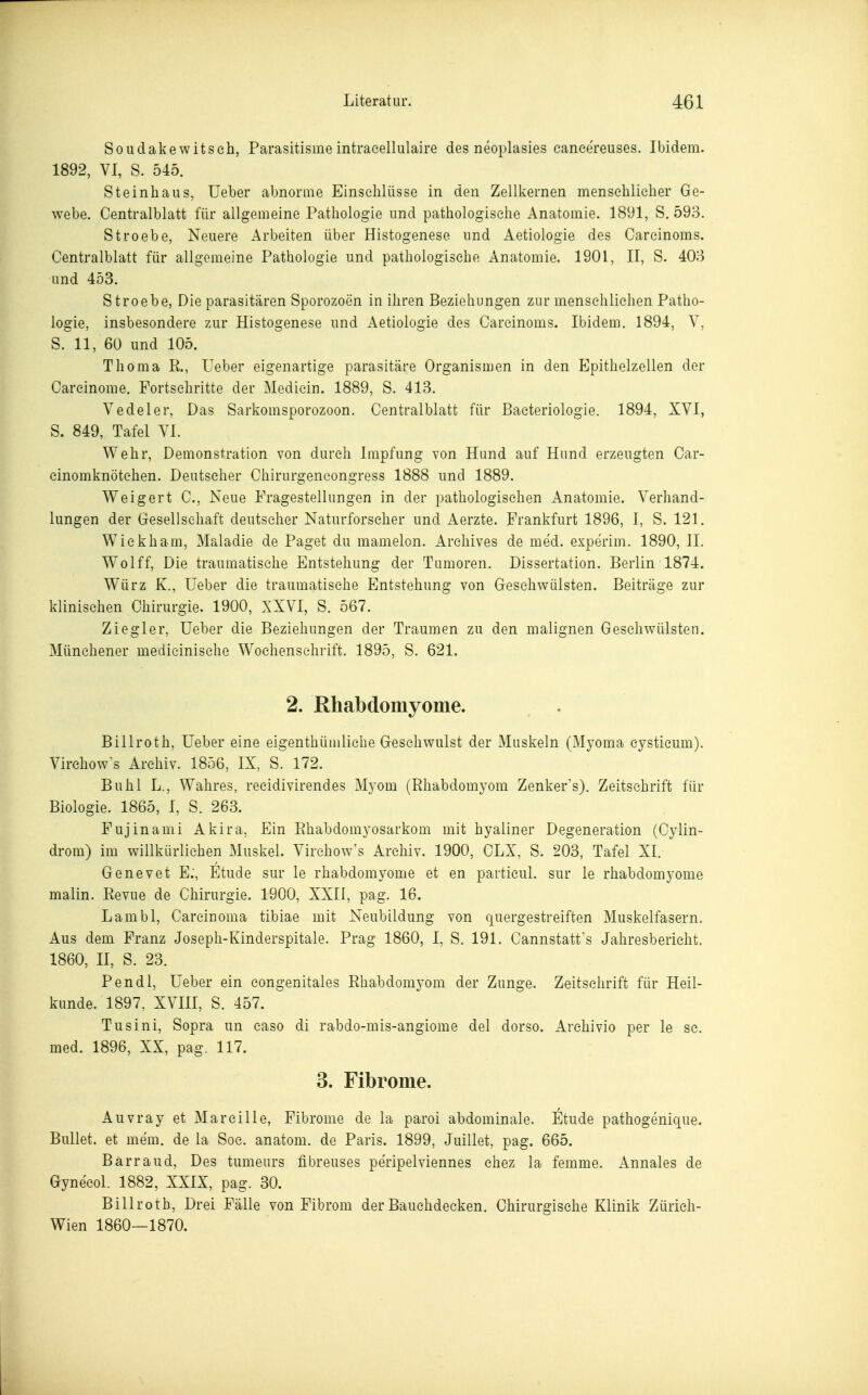 Soudakewitsch, Parasitisme intraeellulaire des neoplasies caneereuses. Ibidem. 1892, VI, S. 545. Steinhaus, Ueber abnorme Einschlüsse in den Zeilkernen menschlicher Ge- webe. Centralblatt für allgemeine Pathologie und pathologische Anatomie. 1891, S. 593. Stroebe, Neuere Arbeiten über Histogenese und Aetiologie des Carcinoms. Centralblatt für allgemeine Pathologie und pathologische Anatomie. 1901, II, S. 403 und 453. Stroebe, Die parasitären Sporozoen in ihren Beziehungen zur menschlichen Patho- logie, insbesondere zur Histogenese und Aetiologie des Carcinoms. Ibidem. 1894, Y, S. 11, 60 und 105. Thoma R., Ueber eigenartige parasitäre Organismen in den Epithelzellen der Carcinome. Fortschritte der Mediein. 1889, S. 413. Vedeler, Das Sarkomsporozoon. Centralblatt für Bacteriologie. 1894, XVI, S. 849, Tafel VI. Wehr, Demonstration von durch Impfung von Hund auf Hund erzeugten Car- cinomknötehen. Deutscher Chirurgencongress 1888 und 1889. Weigert C, Neue Fragestellungen in der pathologischen Anatomie. Verhand- lungen der Gresellsehaft deutscher Naturforscher und Aerzte. Frankfurt 1896, I, S. 121. Wiekham, Maladie de Paget du mamelon. Archives de med. experim. 1890, II. Wolff, Die traumatische Entstehung der Tumoren. Dissertation. Berlin 1874. Würz K., Ueber die traumatische Entstehung von Gresehwülsten. Beiträge zur klinischen Chirurgie. 1900, XXVI, S. 567. Ziegler, Ueber die Beziehungen der Traumen zu den malignen Geschwülsten. Münehener medieinisehe Wochenschrift. 1895, S. 621. 2. Rhabdomyome. Billroth, Ueber eine eigenthümliche Geschwulst der Muskeln (Myoma cystieum). Virchow's Archiv. 1856, IX, S. 172. Buhl L., Wahres, recidivirendes Myom (Rhabdomyom Zenker's). Zeitschrift für Biologie. 1865, I, S. 263. Fujinami Akira, Ein Rhabdomyosarkom mit hyaliner Degeneration (Cylin- drom) im willkürliehen Muskel. Virchow's Archiv. 1900, CLX, S. 203, Tafel XI. Genevet E:, Etüde sur le rhabdomyome et en particul. sur le rhabdomyome malin. Revue de Chirurgie. 1900, XXII, pag. 16. Lambl, Carcinoma tibiae mit Neubildung von quergestreiften Muskelfasern. Aus dem Franz Josepli-Kinderspitale. Prag 1860, I, S. 191. Cannstatfs Jahresbericht. 1860, n, S. 23. Pendl, Ueber ein congenitales Rhabdomyom der Zunge. Zeitschrift für Heil- kunde. 1897. XVIII, S. 457. Tusini, Sopra un caso di rabdo-mis-angiome del dorso. Archivio per le sc. med. 1896, XX, pag. 117. 3. Fibrome. Auvray et Marcille, Fibrome de la paroi abdominale. Etüde pathogenique. Bullet, et mem. de la Soc. anatom. de Paris. 1899, Juillet, pag. 665. Barr au d. Des tumeurs fibreuses peripelviennes chez la femme. Annales de Gynecol. 1882, XXIX, pag. 30. Billroth, Drei Fälle von Fibrom der Bauchdecken. Chirurgische Klinik Zürich- Wien 1860—1870.