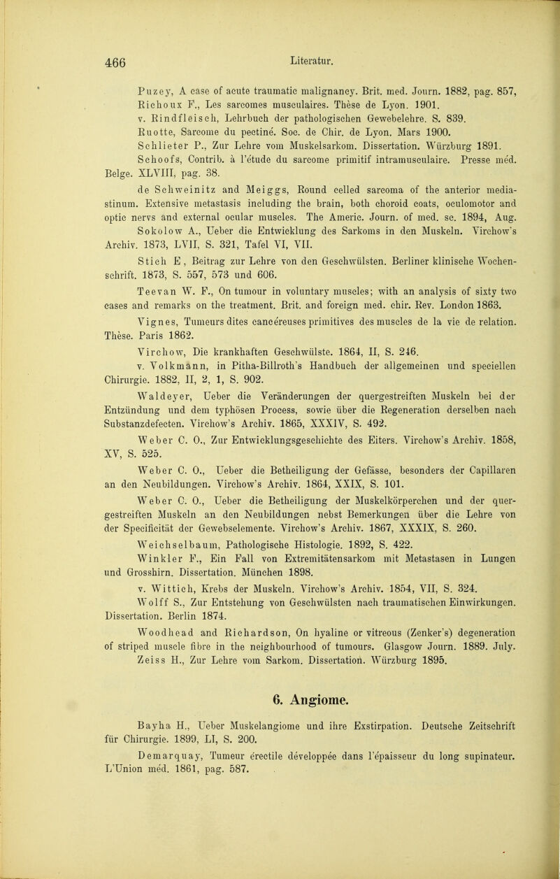 Puzey, A ease of acute traumatie malignaney. Brit. med. Journ. 1882, pag. 857, Riehoux F., Les sareomes museulaires. These de Lyon. 1901, V. Rindfleisch, Lehrbuch der pathologischen Gewebelehre. S. 839. Ruotte, Sarcome du peetine. Soc. de Chir. de Lyon. Mars 1900. Schlieter P., Zur Lehre vom Muskelsarkom. Dissertation. Würzburg 1891. Schoofs, Oontrib. ä l'etude du sarcome primitif intramuseulaire. Presse med. Beige. XLVIir, pag. 38. de Schweinitz and Meiggs, Round celled sarcoma of the anterior media- stinum. Extensive metastasis including the brain, both choroid coats, oeulomotor and optic nervs and external oeular muscles. The Amerie. Journ. of med. sc. 1894, Aug. Sokolow A., Ueber die Entwicklung des Sarkoms in den Muskeln. Virehow's Archiv. 1873, LVII, S. 321, Tafel VI, VIL Stich E, Beitrag zur Lehre von den Geschwülsten. Berliner klinische Wochen- schrift. 1873, S. 557, 573 und 606. Tee van W. F., On tumour in voluntary muscles; with an analysis of sixty two eases and remarks on the treatment. Brit. and foreign med. chir. Rev. London 1863. Vignes, Tumeurs dites eanee'reuses primitives des muscles de la vie de relation. These. Paris 1862. Virchow, Die krankhaften Gesehwülste. 1864, II, S. 246. v. Volkmann, in Pitha-Billroth's Handbuch der allgemeinen und speeiellen Chirurgie. 1882, II, 2, 1, S. 902. Waldeyer, Ueber die Veränderungen der quergestreiften Muskeln bei der Entzündung und dem typhösen Process, sowie über die Regeneration derselben nach Substanzdefecten. Virchow's Archiv. 1865, XXXIV, S. 492. Weber C. 0., Zur Entwicklungsgeschichte des Eiters. Virchow's Archiv. 1858, XV, S. 525. Weber C. 0., Ueber die Betheiligung der Gefässe, besonders der Capillaren an den Neubildungen. Virchow's Archiv. 1864, XXIX, S. 101. Weber C. 0., Ueber die Betheiligung der Muskelkörperchen und der quer- gestreiften Muskeln an den Neubildungen nebst Bemerkungen über die Lehre von der Specificität der Gewebselemente. Virchow's Archiv. 1867, XXXIX, S. 260. Weiehselbaum, Pathologische Histologie. 1892, S. 422. Winkler F., Ein Fall von Extremitätensarkom mit Metastasen in Lungen und Grosshirn. Dissertation. München 1898. V. Wittich, Krebs der Muskeln. Virchow's Archiv. 1854, VII, S. 324. Wolff S., Zur Entstehung von Geschwülsten nach traumatischen Einwirkungen. Dissertation. Berlin 1874. Woodhead and Riehardson, On hyaline or vitreous (Zenker's) degeneration of striped musele fibre in the neighbourhood of tumours. Glasgow Journ. 1889. July. Zeiss H., Zur Lehre vom Sarkom. Dissertation. Würzburg 1895. 6. Angiome. Bayha H., Ueber Muskelangiome und ihre Exstirpation. Deutsche Zeitschrift für Chirurgie. 1899, LT, S. 200. Demarquay, Tumeur erectile developpee dans l'e'paisseur du long supinateur. L'Union med. 1861, pag. 587.