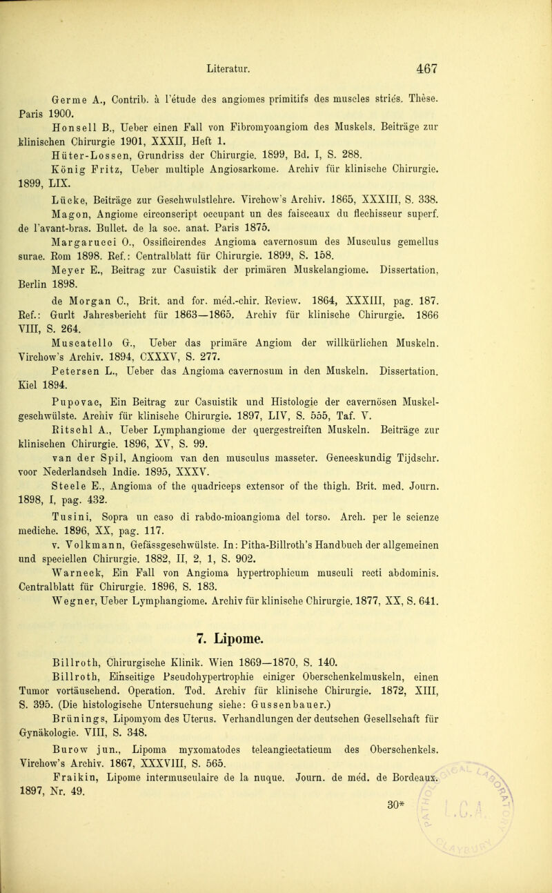 Germe A., Contrib. ä Tetiide des angiomes primitifs des museles stries. These. Paris 1900. Hon seil B., Ueber einen Fall von Fibromyoangiom des Muskels. Beiträge zur klinischen Chirurgie 1901, XXXIT, Heft 1. Hüter-Lossen, Grundriss der Chirurgie. 1899, Bd. I, S. 288. König Fritz, Ueber multiple Angiosarkome. Archiv für klinische Chirurgie. 1899, LIX. Lücke, Beiträge zur Gesehwulstlehre. Virehow^'s Archiv. 1865, XXXHI, S. 3.S8. Magon, Angiome cireonseript oceupant un des faiseeaux du fleehisseur superf. de l'avant-bras. Bullet, de la soc. anat. Paris 1875. Margarueei 0., Ossifieirendes Angioma cavernosum des Musculus gemellus surae. Eom 1898. Eef.: Centralblatt für Chirurgie. 1899, S. 158. Meyer E., Beitrag zur Casuistik der primären Muskelangiome. Dissertation, Berlin 1898. de Morgan C, Brit. and for. med.-chir. Review. 1864, XXXIII, pag. 187. Ref.: Gurlt Jahresbericht für 1863—1865. Archiv für klinische Chirurgie. 1866 VIII, S. 264. Muscatello G., Ueber das primäre Angiom der willkürlichen Muskeln. Virchow's Archiv. 1894, CXXXV, S. 277. Petersen L., Ueber das Angioma cavernosum in den Muskeln. Dissertation. Kiel 1894. Pupovae, Ein Beitrag zur Casuistik und Histologie der cavernösen Muskel- geschwülste. Archiv für klinische Chirurgie. 1897, LIV, S. 555, Taf. V. Ritsehl A., Ueber Lymphangiome der quergestreiften Muskeln. Beiträge zur klinischen Chirurgie. 1896, XV, S. 99. van der Spil, Angioom van den musculus masseter. Geneeskundig Tijdschr. voor Nederlandseh Indie. 1895, XXXV. Steele E., Angioma of the quadriceps extensor of the thigh. Brit. med. Journ. 1898, 1, pag. 432. Tusini, Sopra un easo di rabdo-mioangioma del torso. Arch. per le scienze mediehe. 1896, XX, pag. 117. v. Volkmann, Gefässgesehwülste. In: Pitha-Billroth's Handbuch der allgemeinen und speciellen Chirurgie. 1882, II, 2, 1, S. 902. Warneck, Ein Fall von Angioma hypertrophicum musculi reeti abdominis. Centralblatt für Chirurgie. 1896, S. 183. Wegner, Ueber Lymphangiome. Archiv für klinische Chirurgie. 1877, XX, S. 641. 7. Lipome. Billroth, Chirurgische Klinik. Wien 1869—1870, S. 140. Billroth, Einseitige Pseudohypertrophie einiger Oberschenkelmuskeln, einen Tumor vortäuschend. Operation. Tod. Archiv für klinische Chirurgie. 1872, XIII, S. 395. (Die histologische Untersuchung siehe: Gussenbauer.) Brünings, Lipomyom des Uterus. Verhandlungen der deutsehen Gesellschaft für Gynäkologie. VIH, S. 348. Burow jun., Lipoma myxomatodes teleangiectaticum des Obersehenkels. Virchow's Archiv. 1867, XXXVIH, S. 565. Fraikin, Lipome intermusculaire de la nuque. Journ. de med. de Bordeaux. 1897, Nr. 49. 30*