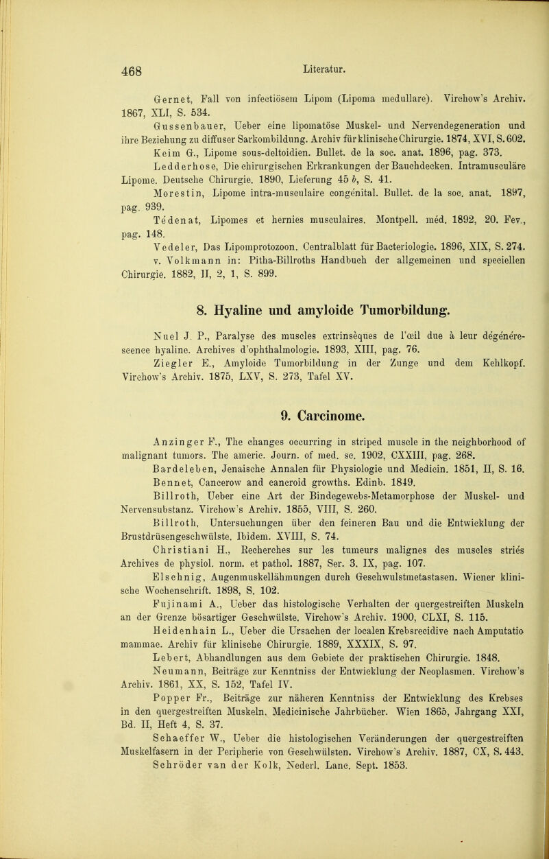 Gernet, Fall von infeetiösem Lipom (Lipoma medulläre). Virehow's Archiv. 1867, XLI, S. 534. Gussenbauer, üeber eine lipomatöse Muskel- und Nervendegeneration und ihre Beziehung zu diffuser Sarkombildung. Archiv für klinische Chirurgie. 1874, XVI, S.602. Keim G., Lipome sous-deltoidien. Bullet, de la soe. anat. 1896, pag. 373. Ledderhose, Die chirurgischen Erkrankungen der Bauehdecken. Intramuseuläre Lipome. Deutsche Chirurgie. 1890, Lieferung 45 h, S. 41. Morest in, Lipome intra-musculaire congenital. Bullet, de la soc. anat. 1897, pag. 939. Tedenat, Lipomes et hernies musculaires. Montpell. med. 1892, 20. Fev., pag. 148. Vedeler, Das Lipomprotozoon. Centralblatt für Baeteriologie. 1896, XIX, S. 274. V. Volk mann in: Pitha-Billroths Handbuch der allgemeinen und speciellen Chirurgie. 1882, II, 2, 1, S. 899. 8. Hyaline und amyloide Tumorbildung. Nuel J. P., Paralyse des muscles extrinseques de l'cBil due ä leur degenere- scence hyaline. Archives d'ophthalmologie. 1893, XIII, pag. 76. Ziegler E., Amyloide Tumorbildung in der Zunge und dem Kehlkopf. Virehow's Archiv. 1875, LXV, S. 273, Tafel XV. 9. Carcinome. Anzinger F., The ehanges oecurring in striped musele in the neighborhood of malignant tumors. The amerie. Journ. of med. sc. 1902, CXXIII, pag. 268. Bardeleben, Jenaische Annalen für Physiologie und Medicin. 1851, II, S. 16. Bennet, Caneerow and cancroid growths. Edinb. 1849. Billroth, üeber eine Art der Bindegewebs-Metamorphose der Muskel- und Nervensubstanz. Virehow's Archiv. 1855, VIII, S, 260. Billroth, Untersuchungen über den feineren Bau und die Entwicklung der Brustdrüsengeschwülste. Ibidem. XVIII, S. 74. Christiani H., Reeherehes sur les tumeurs malignes des muscles stries Archives de physiol. norm, et pathol. 1887, Ser. 3. IX, pag. 107. Elsehnig, Augenmuskellähmungen durch Geschwulstmetastasen. Wiener klini- sche Wochenschrift. 1898, S. 102. Fujinami A., lieber das histologische Verhalten der quergestreiften Muskeln an der Grenze bösartiger Geschwülste. Virehow's Archiv. 1900, CLXI, S. 115. Heidenhain L., üeber die Ursachen der localen Krebsreeidive nach Amputatio mammae. Archiv für klinische Chirurgie. 1889, XXXIX, S. 97. Lebert, Abhandlungen aus dem Gebiete der praktischen Chirurgie. 1848. Neumann, Beiträge zur Kenntniss der Entwicklung der Neoplasmen. Virehow's Archiv. 1861, XX, S. 152, Tafel IV. Popper Fr., Beiträge zur näheren Kenntniss der Entwicklung des Krebses in den quergestreiften Muskeln, Medieinisehe Jahrbücher. Wien 1865, Jahrgang XXI, Bd. II, Heft 4, S. 37. Sehaeffer W., üeber die histologischen Veränderungen der quergestreiften Muskelfasern in der Peripherie von Gesehwülsten. Virehow's Archiv. 1887, CX, S. 443. Schröder van der Kolk, Nederl. Lanc. Sept. 1853.