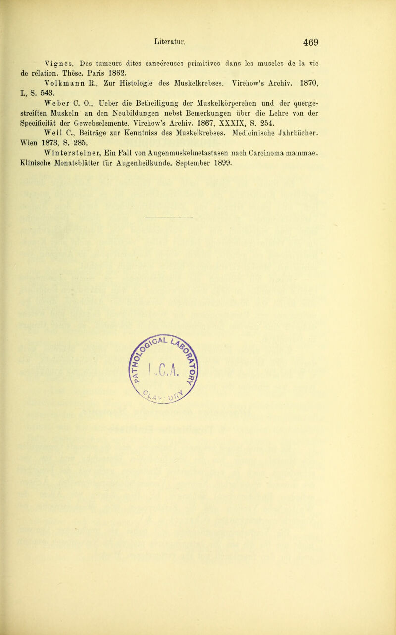 Vignes, Des tumeurs dites caneereuses primitives dans les museles de la vie de relation. These. Paris 1862. Volkmann R., Zur Histologie des Muskelkrebses. Virehow's Archiv, 1870, L, S. 543. Weber C. 0., Ueber die Betheiligung der Muskelkörperchen und der querge- streiften Muskeln an den Neubildungen nebst Bemerkungen über die Lehre von der Speeifieität der Gewebselemente. Virehow's Archiv. 1867, XXXIX, S. 254. Weil C, Beiträge zur Kenntniss des Muskelkrebses. Medieinische Jahrbücher. Wien 1873, S. 285. Winter st einer, Ein Fall von Aiigenmuskehnetastasen nach Carcinoma mammae. Klinische Monatsblätter für Augenheilkunde. September 1899.