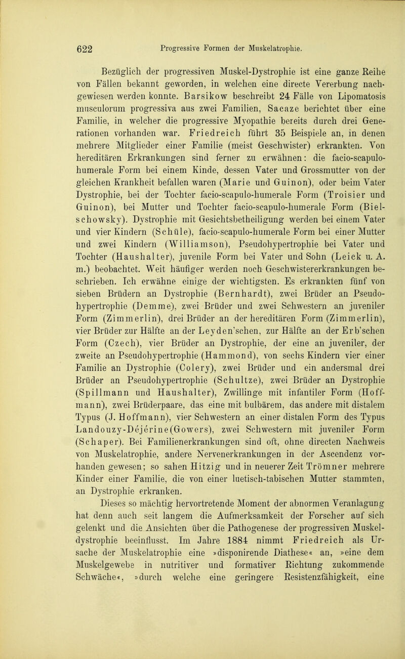 Bezüglich der progressiven Maskel-Dystrophie ist eine ganze Reihe von Fällen bekannt geworden, in welchen eine directe Vererbung nach- gewiesen werden konnte. Barsikow beschreibt 24 Fälle von Lipomatosis mnsculorum progressiva aus zwei Familien, Sacaze berichtet über eine Familie, in welcher die progressive Myopathie bereits durch drei Gene- rationen vorhanden war. Friedreich führt 35 Beispiele an, in denen mehrere Mitglieder einer Familie (meist Geschwister) erkrankten. Von hereditären Erkrankungen sind ferner zu erwähnen: die facio-scapulo- humerale Form bei einem Kinde, dessen Vater und Grossmutter von der gleichen Krankheit befallen waren (Marie und Guinon), oder beim Vater Dystrophie, bei der Tochter facio-scapulo-humerale Form (Troisier und Guinon), bei Mutter und Tochter facio-scapulo-humerale Form (Biel- sehowsky), Dystrophie mit Gesichtsbetheiligung werden bei einem Vater und vier Kindern (Schüle), facio-scapulo-humerale Form bei einer Mutter und zwei Kindern (Williamson), Pseudohypertrophie bei Vater und Tochter (Haushalter), juvenile Form bei Vater und Sohn (Leick u. A. m.) beobachtet. Weit häufiger werden noch Geschwistererkrankungen be- schrieben. Ich erwähne einige der wichtigsten. Es erkrankten fünf von sieben Brüdern an Dystrophie (Bernhardt), zwei Brüder an Pseudo- hypertrophie (Demme), zwei Brüder und zwei Schwestern an juveniler Form (Zimmerlin), drei Brüder an der hereditären Form (Zimmerlin), vier Brüder zur Hälfte an der Leyden'schen, zur Hälfte an der Erb'schen Form (Czech), vier Brüder an Dystrophie, der eine an juveniler, der zweite an Pseudohypertrophie (Hammond), von sechs Kindern vier einer Famihe an Dystrophie (Colery), zwei Brüder und ein andersmal drei Brüder an Pseudohypertrophie (Schnitze), zwei Brüder an Dystrophie (Spillmann und Haushalter), ZwiUinge mit infantiler Form (Hoff- mann), zwei Brüderpaare, das eine mit bulbärem, das andere mit distalem Typus (J. Hoffmann), vier Schwestern an einer distalen Form des Typus Landouzy-Dejerine(Gowers), zwei Schwestern mit juveniler Form (Schaper). Bei Familienerkrankungen sind oft, ohne directen Nachweis von Muskelatrophie, andere Nervenerkrankungen in der Ascendenz vor- handen gewesen; so sahen Hitzig und in neuerer Zeit Trömner mehrere Kinder einer Familie, die von einer luetisch-tabischen Mutter stammten, an Dystrophie erkranken. Dieses so mächtig hervortretende Moment der abnormen Veranlagung hat denn auch seit langem die Aufmerksamkeit der Forscher auf sich gelenkt und die Ansichten über die Pathogenese der progressiven Muskel- dystrophie beeinflusst. Im Jahre 1884 nimmt Friedreich als Ur- sache der Muskelatrophie eine »disponirende Diathese« an, »eine dem Muskelgewebe in nutritiver und formativer Eichtung zukommende Schwäche«, »durch welche eine geringere Resistenzfähigkeit, eine