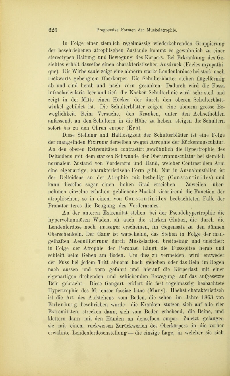 In Folge einer ziemlich regelmässig wiederkehrenden Gruppierung der beschriebenen atrophischen Zustände kommt es gewöhnHch zu einer stereotypen Haltung und Bewegung des Körpers. Bei Erkrankung des Ge- sichtes erhält dasselbe einen charakteristischen Ausdruck (Facies mjopathi- que). Die Wirbelsäule zeigt eine abnorm starke Lendenlordose bei stark nach rückwärts gebeugtem Oberkörper. Die Schulterblätter stehen fiügelförmig ab und sind herab und nach vorn gesunken. Dadurch wird die Fossa infraclavicularis leer und tief; die Nacken-Schulterlinie wird sehr steil und zeigt in der Mitte einen Höcker, der durch den oberen Schulterblatt- winkel gebildet ist. Die Schulterblätter zeigen eine abnorm grosse Be- weglichkeit. Beim Versuche, den Kranken, unter den Achselhöhlen anfassend, an den Schultern in die Höhe zu heben, steigen die Schultern sofort bis zu den Ohren empor (Erb). Diese Stellung und Haltlosigkeit der Schulterblätter ist eine Folge der mangelnden Fixirung derselben wegen Atrophie der Eückenmusculatur. An den oberen Extremitäten contrastirt gewöhnhch die Hypertrophie des Deltoideus mit dem starken Schwunde der Oberarmmusculatur bei ziemlich normalem Zustand von Vorderarm und Hand, welcher Contrast dem Arm eine eigenartige, charakteristische Form gibt. Nur in Ausnahmsfällen ist der Deltoideus an der Atrophie mit betheiligt (Constantinides) und kann dieselbe sogar einen hohen Grad erreichen. Zuweilen über- nehmen einzelne erhalten gebliebene Muskel vicariirend die Function der atrophischen, so in einem von Constantinides beobachteten Falle der Pronator teres die Beugung des Vorderarmes. An der unteren Extremität stehen bei der Pseudohypertrophie die hypervoluminösen Waden, oft auch die starken Glutaei, die durch die Lendenlordose noch massiger erscheinen, im Gegensatz zu den dünnen Oberschenkeln. Der Gang ist watschelnd, das Stehen in Folge der man- gelhaften Aequilibrirung durch Muskelaction breitbeinig und unsicher; in Folge der Atrophie der Peronaei hängt die Fussspitze herab und schleift beim Gehen am Boden. Um dies zu vermeiden, wird entweder der Fuss bei jedem Tritt abnorm hoch gehoben oder das Bein im Bogen nach aussen und vorn geführt und hierauf die Körperlast mit einer eigenartigen drehenden und schiebenden Bewegung auf das aufgesetzte Bein gebracht. Diese Gangart erklärt die fast regelmässig beobachtete Hypertrophie des M. tensor fasciae latae (Mary). Höchst charakteristisch ist die Art des Aufstehens vom Boden, die schon im Jahre 1863 von Eulenburg beschrieben wurde: die Kranken stützen sich auf alle vier Extremitäten, strecken dann, sich vom Boden erhebend, die Beine, und klettern dann mit den Händen an denselben empor. Zuletzt gelangen sie mit einem ruckweisen Zurückwerfen des Oberkörpers in die vorher erwähnte Lendenlordosenstellung — die einzige Lage, in welcher sie sich