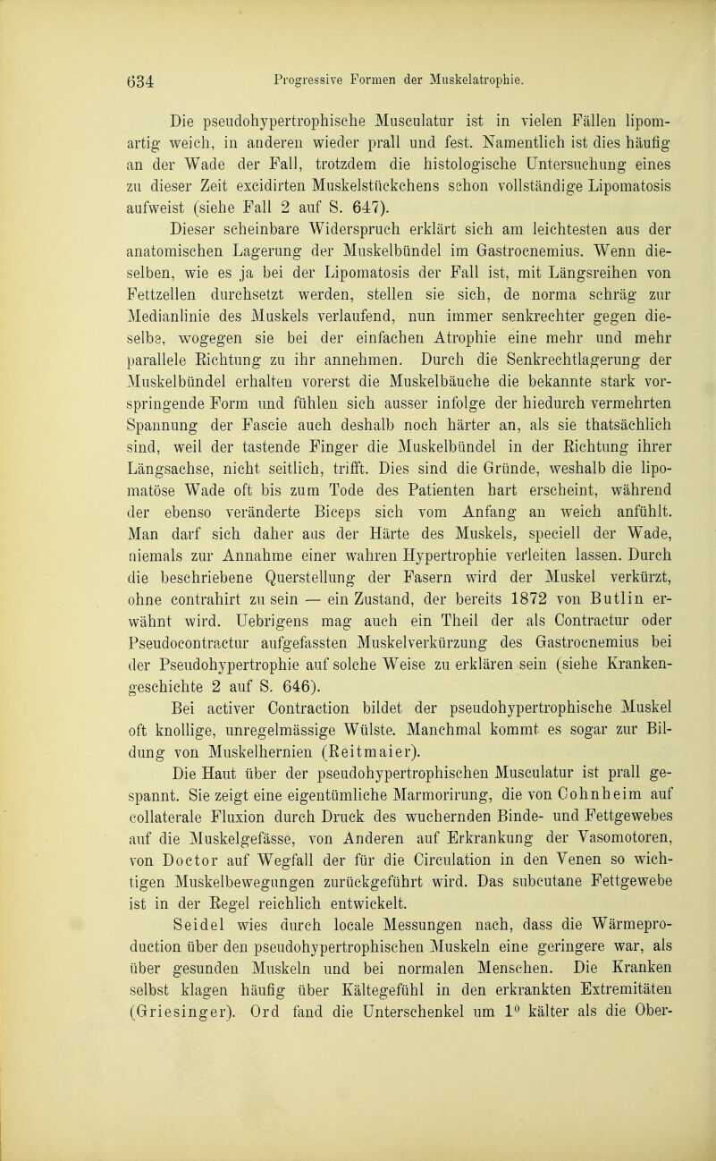 Die pseiidohypertrophische Musculatur ist in vielen Fällen lipom- artig weich, in anderen wieder prall und fest. Namentlich ist dies häufig an der Wade der Fall, trotzdem die histologische Untersuchung eines zu dieser Zeit excidirten Muskelstückchens schon vollständige Lipomatosis aufweist (siehe Fall 2 auf S. 647). Dieser scheinbare Widerspruch erklärt sich am leichtesten aus der anatomischen Lagerung der Miiskelbündel im Gastrocnemius. Wenn die- selben, wie es ja bei der Lipomatosis der Fall ist, mit Längsreihen von Fettzellen durchsetzt werden, stellen sie sich, de norma schräg zur Medianlinie des Muskels verlaufend, nun immer senkrechter gegen die- selbe, wogegen sie bei der einfachen Atrophie eine mehr und mehr parallele Eichtung zu ihr annehmen. Durch die Senkrechtlagerung der Muskelbündel erhalten vorerst die Muskelbäuche die bekannte stark vor- springende Form und fühlen sich ausser infolge der hiedurch vermehrten Spannung der Fascie auch deshalb noch härter an, als sie thatsächlich sind, weil der tastende Finger die Muskelbündel in der Eichtung ihrer Längsachse, nicht seitlich, trifft. Dies sind die Gründe, weshalb die hpo- matöse Wade oft bis zum Tode des Patienten hart erscheint, während der ebenso veränderte Biceps sich vom Anfang an weich anfühlt. Man darf sich daher aus der Härte des Muskels, speciell der Wade, niemals zur Annahme einer wahren Hypertrophie verleiten lassen. Durch die beschriebene Querstellung der Fasern wird der Muskel verkürzt, ohne contrahirt zusein — ein Zustand, der bereits 1872 von Butlin er- wähnt wird, üebrigens mag auch ein Theil der als Contractur oder Pseudocontractur aufgefassten Muskelverkürzung des Gastrocnemius bei der Pseiidohypertrophie auf solche Weise zu erklären sein (siehe Kranken- geschichte 2 auf S. 646). Bei activer Oontraction bildet der pseudohypertrophisehe Muskel oft knollige, unregelmässige Wülste. Manchmal kommt es sogar zur Bil- dung von Muskelhernien (Reitmaier). Die Haut über der pseudohypertrophischen Musculatur ist prall ge- spannt. Sie zeigt eine eigentümliche Marmorirung, die von Cohnheim auf collaterale Fluxion durch Druck des wuchernden Binde- und Fettgewebes auf die Muskelgefässe, von Anderen auf Erkrankung der Vasomotoren, von Doctor auf Wegfall der für die Circulation in den Venen so wich- tigen Muskelbewegungen zurückgeführt wird. Das subcutane Fettgewebe ist in der Eegel reichhch entwickelt. Seidel wies durch locale Messungen nach, dass die Wärmepro- duction über den pseudohypertrophischen Muskeln eine geringere war, als über gesunden Muskeln und bei normalen Menschen. Die Kranken selbst klagen häufig über Kältegefühl in den erkrankten Extremitäten (Griesinger). Ord fand die Unterschenkel um 1^ kälter als die Ober-