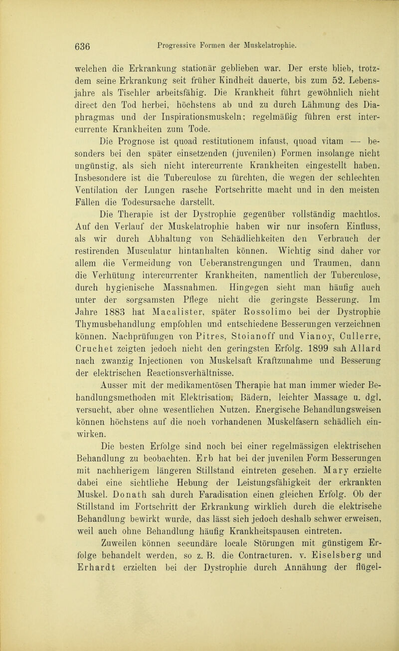 welchen die Erkrankung stationär geblieben war. Der erste blieb, trotz- dem seine Erkrankung seit früher Kindheit dauerte, bis zum 52. Lebens- jahre als Tischler arbeitsfähig. Die Krankheit führt gewöhnlich nicht direct den Tod herbei, höchstens ab und zu durch Lähmung des Dia- phragmas und der Inspirationsmuskeln; regelmäßig führen erst inter- currente Krankheiten zum Tode. Die Prognose ist quoad restitutionem infaust, quoad vitam — be- sonders bei den später einsetzenden (juvenilen) Formen insolange nicht ungünstig, als sich nicht intercurrente Krankheiten eingestellt haben. Insbesondere ist die Tuberculose zu fürchten, die wegen der schlechten Ventilation der Lungen rasche Portschritte macht und in den meisten Fällen die Todesursache darstellt. Die Therapie ist der Dystrophie gegenüber vollständig machtlos. Auf den Verlauf der Muskelatrophie haben wir nur insofern Einfluss, als wir durch Abhaltung von Schädlichkeiten den Verbrauch der restirenden Musculatur hintanhalten können. Wichtig sind daher vor allem die Vermeidung von Ueberanstrengungen und Traumen, daun die Verhütung intercurrenter Krankheiten, namentlich der Tuberculose, durch hygienische Massnahmen. Hingegen sieht man häufig auch unter der sorgsamsten Pflege nicht die geringste Besserung. Im Jahre 1883 hat Mac allst er, später Rossolimo bei der Dystrophie Thymusbehandlung empfohlen und entschiedene Besserungen verzeichnen können. Nachprüfungen von Pitres, Stoianoff und Vianoy, Cullerre, Oruchet zeigten jedoch nicht den geringsten Erfolg. 1899 sah Allard nach zwanzig Injectionen von Muskelsaft Kraftzunahme und Besserung der elektrischen ßeactionsverhältnisse. Ausser mit der medikamentösen Therapie hat man immer wieder Be- handlungsmethoden mit Elektrisation, Bädern, leichter Massage u. dgl. versucht, aber ohne wesentlichen Nutzen. Energische Behandlungsweisen können höchstens auf die noch vorhandenen Muskelfasern schädlich ein- wirken. Die besten Erfolge sind noch bei einer regelmässigen elektrischen Behandlung zu beobachten. Erb hat bei der juvenilen Form Besserungen mit nachherigem längeren Stillstand eintreten gesehen. Mary erzielte dabei eine sichtliche Hebung der Leistungsfähigkeit der erkrankten Muskel. Donath sah durch Faradisation einen gleichen Erfolg. Ob der Stillstand im Fortschritt der Erkrankung wirkhch durch die elektrische Behandlung bewirkt wurde, das lässt sich jedoch deshalb schwer erweisen, weil auch ohne Behandlung häufig Krankheitspausen eintreten. Zuweilen können secundäre locale Störungen mit günstigem Er- folge behandelt werden, so z. B. die Contracturen. v. Eiseisberg und Erhardt erzielten bei der Dystrophie durch Annähung der flügel-