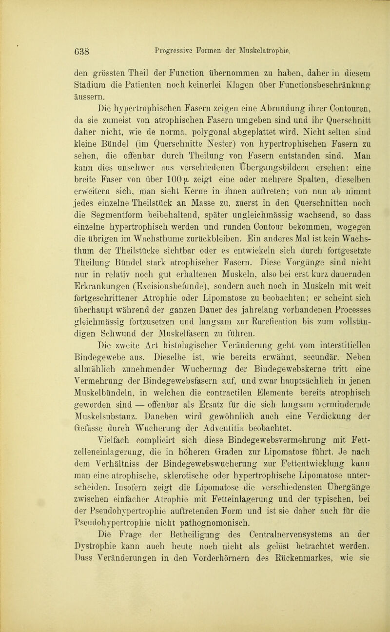 den grössten Theil der Function übernommen zu haben, daher in diesem Stadium die Patienten noch keinerlei Klagen über FunctioDsbeschränkung äussern. Die hypertrophischen Fasern zeigen eine Abrundung ihrer Oontouren, da sie zumeist von atrophischen Fasern umgeben sind und ihr Querschnitt daher nicht, wie de norma, polygonal abgeplattet wird. Nicht selten sind kleine Bündel (im Querschnitte Nester) von hypertrophischen Fasern zu sehen, die offenbar durch Theilung von Fasern entstanden sind. Man kann dies unschwer aus verschiedenen Übergangsbildern ersehen: eine breite Faser von über 100 {x zeigt eine oder mehrere Spalten, dieselben erweitern sich, man sieht Kerne in ihnen auftreten; von nun ab nimmt jedes einzelne Theilstück an Masse zu, zuerst in den Querschnitten noch die Segmentform beibehaltend, später ungleichmässig wachsend, so dass einzelne hypertrophisch werden und runden Contour bekommen, wogegen die übrigen im Wachsthume zurückbleiben. Ein anderes Mal ist kein Wachs- thum der Theilstücke sichtbar oder es entwickeln sich durch fortgesetzte Theilung Bündel stark atrophischer Fasern. Diese Vorgänge sind nicht nur in relativ noch gut erhaltenen Muskeln, also bei erst kurz dauernden Erkrankungen (Excisionsbefunde), sondern auch noch in Muskeln mit weit fortgeschrittener Atrophie oder Lipomatose zu beobachten; er scheint sich überhaupt während der ganzen Dauer des jahrelang vorhandenen Processes gleichmässig fortzusetzen und langsam zur Earefication bis zum vollstän- digen Schwund der Muskelfasern zu führen. Die zweite Art histologischer Veränderung geht vom interstitiellen Bindegewebe aus. Dieselbe ist, wie bereits erwähnt, secundär. Neben allmählich zunehmender Wucherung der Bindegewebskerne tritt eine Vermehrung der Bindegewebsfasern auf, und zwar hauptsächlich in jenen Muskelbündeln, in welchen die contractilen Elemente bereits atrophisch geworden sind — offenbar als Ersatz für die sich langsam vermindernde Muskelsubstanz. Daneben wird gewöhnlich auch eine Verdickung der Gefässe durch Wucherung der Adventitia beobachtet. Vielfach complicirt sich diese Bindegewebsvermehrung mit Fett- zelleneinlagerung, die in höheren Graden zur Lipomatose führt. Je nach dem Verhältniss der Bindegewebs Wucherung zur Fettentwicklung kann man eine atrophische, sklerotische oder hypertrophische Lipomatose unter- scheiden. Insofern zeigt die Lipomatose die verschiedensten Übergänge zwischen einfacher Atrophie mit Fetteinlagerung und der typischen, bei der Pseudohypertrophie auftretenden Form und ist sie daher auch für die Pseudohypertrophie nicht pathognomonisch. Die Frage der Betheiligung des Oentralnervensystems an der Dystrophie kann auch heute noch nicht als gelöst betrachtet werden. Dass Veränderungen in den Vorderhörnern des Rückenmarkes, wie sie